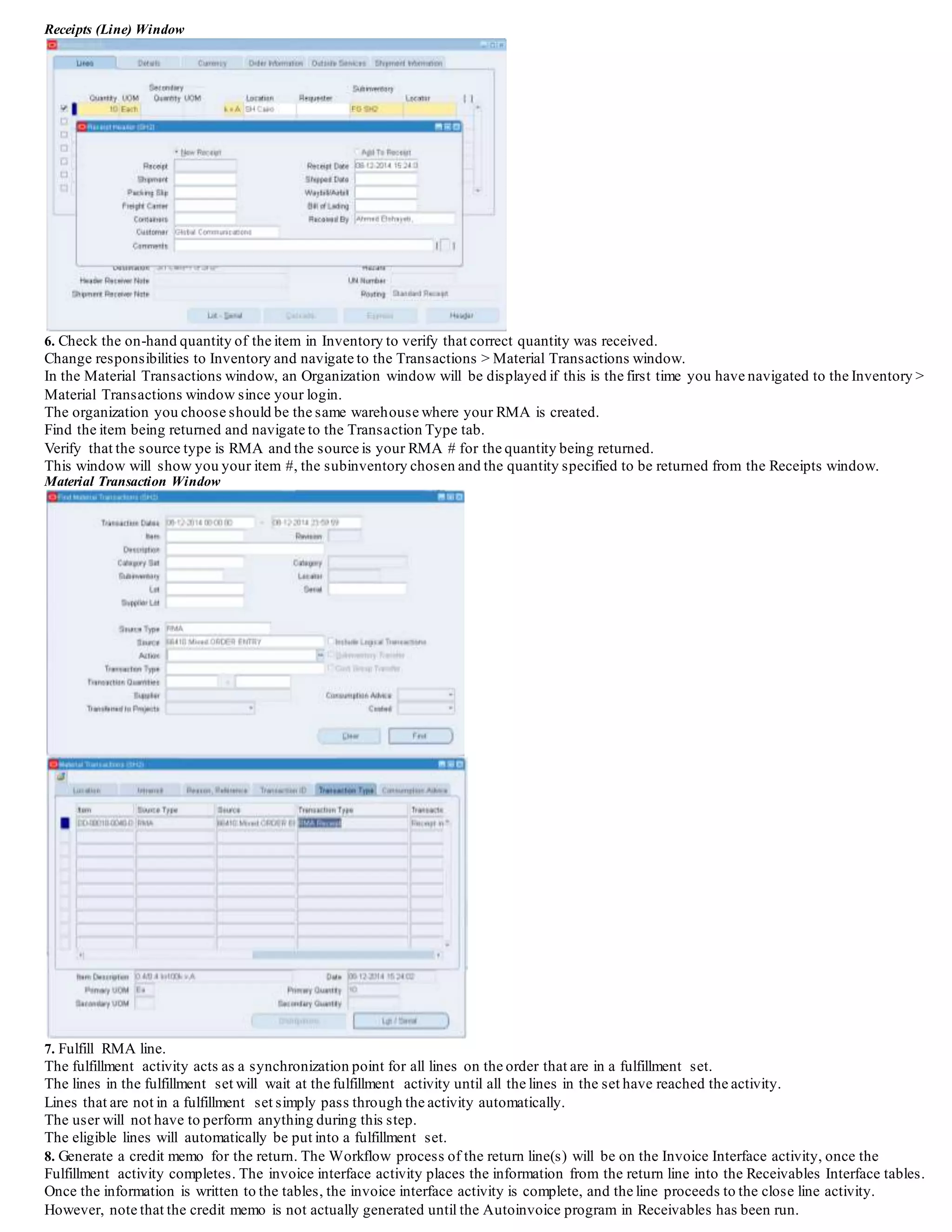 Receipts (Line) Window
6. Check the on-hand quantity of the item in Inventory to verify that correct quantity was received.
Change responsibilities to Inventory and navigate to the Transactions > Material Transactions window.
In the Material Transactions window, an Organization window will be displayed if this is the first time you have navigated to the Inventory >
Material Transactions window since your login.
The organization you choose should be the same warehouse where your RMA is created.
Find the item being returned and navigate to the Transaction Type tab.
Verify that the source type is RMA and the source is your RMA # for the quantity being returned.
This window will show you your item #, the subinventory chosen and the quantity specified to be returned from the Receipts window.
Material Transaction Window
 