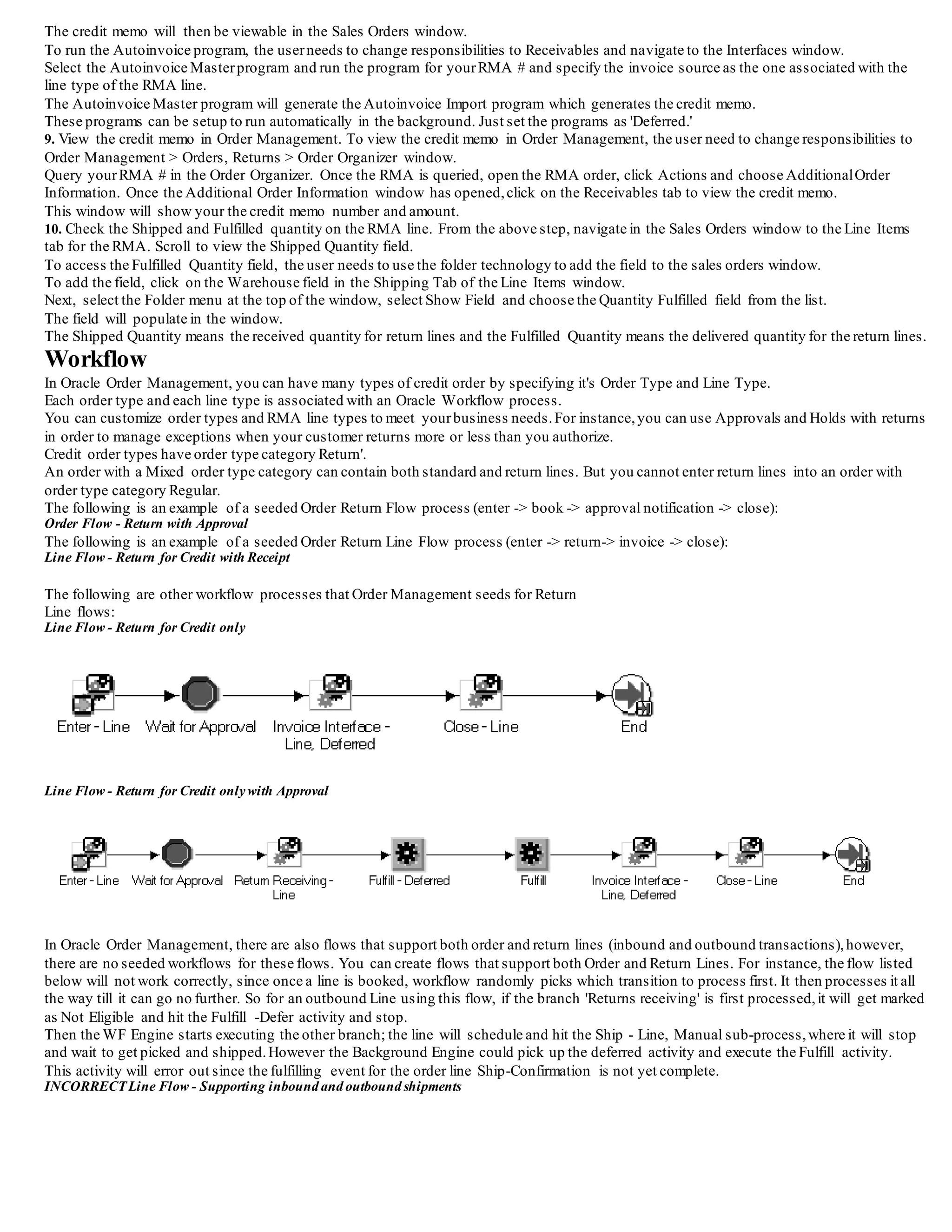 7. Fulfill RMA line.
The fulfillment activity acts as a synchronization point for all lines on the order that are in a fulfillment set.
The lines in the fulfillment set will wait at the fulfillment activity until all the lines in the set have reached the activity.
Lines that are not in a fulfillment set simply pass through the activity automatically.
The user will not have to perform anything during this step.
The eligible lines will automatically be put into a fulfillment set.
8. Generate a credit memo for the return. The Workflow process of the return line(s) will be on the Invoice Interface activity, once the
Fulfillment activity completes. The invoice interface activity places the information from the return line into the Receivables Interface tables.
Once the information is written to the tables, the invoice interface activity is complete, and the line proceeds to the close line activity.
However, note that the credit memo is not actually generated until the Autoinvoice program in Receivables has been run.
The credit memo will then be viewable in the Sales Orders window.
To run the Autoinvoice program, the userneeds to change responsibilities to Receivables and navigate to the Interfaces window.
Select the Autoinvoice Masterprogram and run the program for yourRMA # and specify the invoice source as the one associated with the
line type of the RMA line.
The Autoinvoice Master program will generate the Autoinvoice Import program which generates the credit memo.
These programs can be setup to run automatically in the background. Just set the programs as 'Deferred.'
9. View the credit memo in Order Management. To view the credit memo in Order Management, the user need to change responsibilities to
Order Management > Orders, Returns > Order Organizer window.
Query yourRMA # in the Order Organizer. Once the RMA is queried, open the RMA order, click Actions and choose AdditionalOrder
Information. Once the Additional Order Information window has opened,click on the Receivables tab to view the credit memo.
This window will show your the credit memo number and amount.
10. Check the Shipped and Fulfilled quantity on the RMA line. From the above step, navigate in the Sales Orders window to the Line Items
tab for the RMA. Scroll to view the Shipped Quantity field.
To access the Fulfilled Quantity field, the user needs to use the folder technology to add the field to the sales orders window.
To add the field, click on the Warehouse field in the Shipping Tab of the Line Items window.
Next, select the Folder menu at the top of the window, select Show Field and choose the Quantity Fulfilled field from the list.
The field will populate in the window.
The Shipped Quantity means the received quantity for return lines and the Fulfilled Quantity means the delivered quantity for the return lines.
Workflow
In Oracle Order Management, you can have many types of credit order by specifying it's Order Type and Line Type.
Each order type and each line type is associated with an Oracle Workflow process.
You can customize order types and RMA line types to meet yourbusiness needs.For instance,you can use Approvals and Holds with returns
in order to manage exceptions when your customer returns more or less than you authorize.
Credit order types have order type category Return'.
An order with a Mixed order type category can contain both standard and return lines. But you cannot enter return lines into an order with
order type category Regular.
The following is an example of a seeded Order Return Flow process (enter -> book -> approval notification -> close):
Order Flow - Return with Approval
The following is an example of a seeded Order Return Line Flow process (enter -> return-> invoice -> close):
Line Flow - Return for Credit with Receipt
The following are other workflow processes that Order Management seeds for Return
Line flows:
Line Flow - Return for Credit only
 