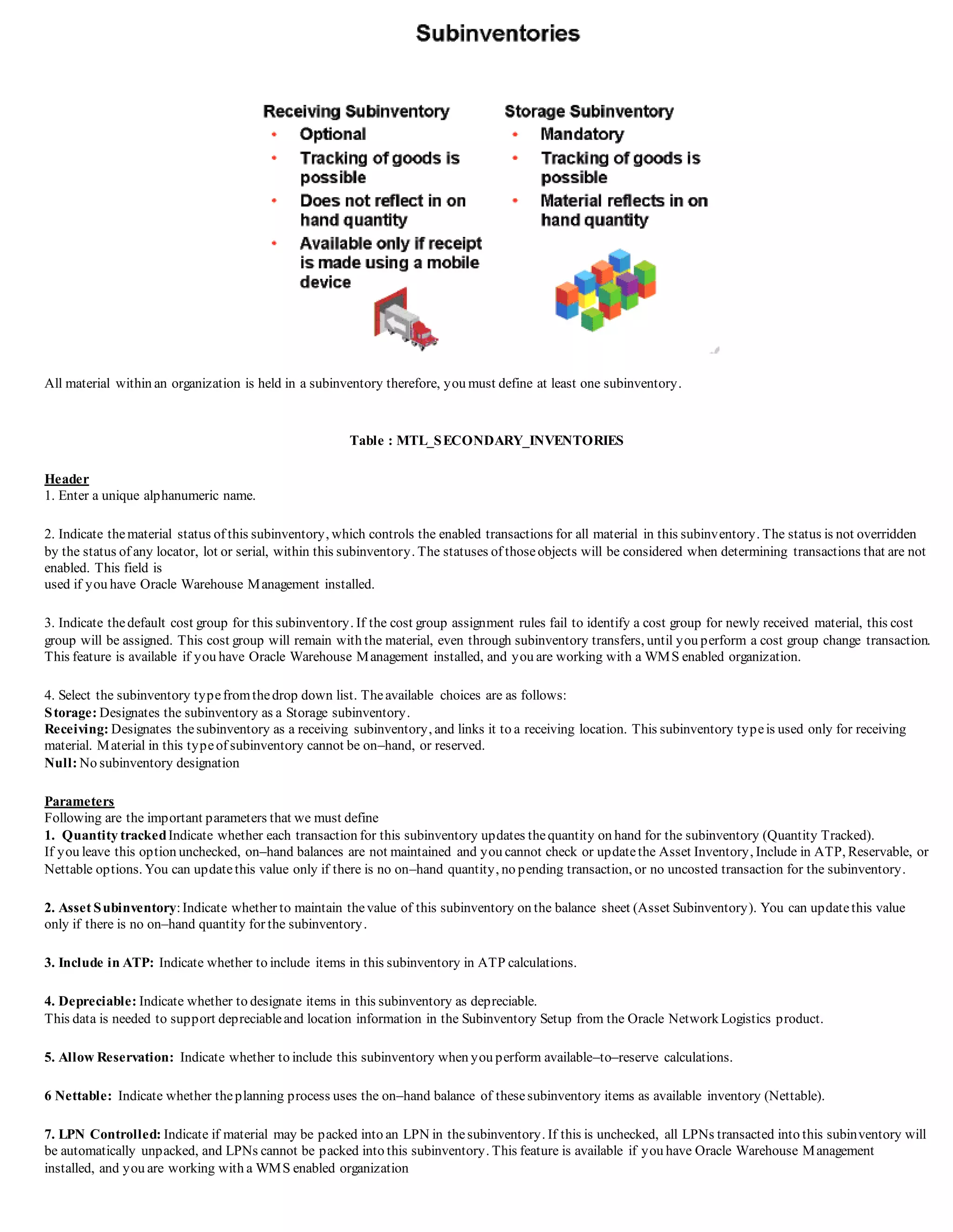 All material within an organization is held in a subinventory therefore, you must define at least one subinventory.
Table : MTL_SECONDARY_INVENTORIES
Header
1. Enter a unique alphanumeric name.
2. Indicate thematerial status of this subinventory, which controls the enabled transactions for all material in this subinventory. The status is not overridden
by the status of any locator, lot or serial, within this subinventory. The statuses of thoseobjects will be considered when determining transactions that are not
enabled. This field is
used if you have Oracle Warehouse Management installed.
3. Indicate thedefault cost group for this subinventory. If the cost group assignment rules fail to identify a cost group for newly received material, this cost
group will be assigned. This cost group will remain with the material, even through subinventory transfers, until you perform a cost group change transaction.
This feature is available if you have Oracle Warehouse Management installed, and you are working with a WMS enabled organization.
4. Select the subinventory typefromthedrop down list. Theavailable choices are as follows:
Storage: Designates the subinventory as a Storage subinventory.
Receiving: Designates thesubinventory as a receiving subinventory, and links it to a receiving location. This subinventory typeis used only for receiving
material. Material in this typeof subinventory cannot be on–hand, or reserved.
Null: No subinventory designation
Parameters
Following are the important parameters that we must define
1. Quantity trackedIndicate whether each transaction for this subinventory updates thequantity on hand for the subinventory (Quantity Tracked).
If you leave this option unchecked, on–hand balances are not maintained and you cannot check or updatethe Asset Inventory, Include in ATP, Reservable, or
Nettable options. You can updatethis value only if there is no on–hand quantity, no pending transaction, or no uncosted transaction for the subinventory.
2. Asset Subinventory:Indicate whether to maintain thevalue of this subinventory on the balance sheet (Asset Subinventory). You can updatethis value
only if there is no on–hand quantity for the subinventory.
3. Include in ATP: Indicate whether to include items in this subinventory in ATP calculations.
4. Depreciable: Indicate whether to designate items in this subinventory as depreciable.
This data is needed to support depreciableand location information in the Subinventory Setup from the Oracle Network Logistics product.
5. Allow Reservation: Indicate whether to include this subinventory when you perform available–to–reserve calculations.
6 Nettable: Indicate whether theplanning process uses the on–hand balance of thesesubinventory items as available inventory (Nettable).
7. LPN Controlled: Indicate if material may be packed into an LPN in thesubinventory. If this is unchecked, all LPNs transacted into this subinventory will
be automatically unpacked, and LPNs cannot be packed into this subinventory. This feature is available if you have Oracle Warehouse Management
installed, and you are working with a WMS enabled organization
 