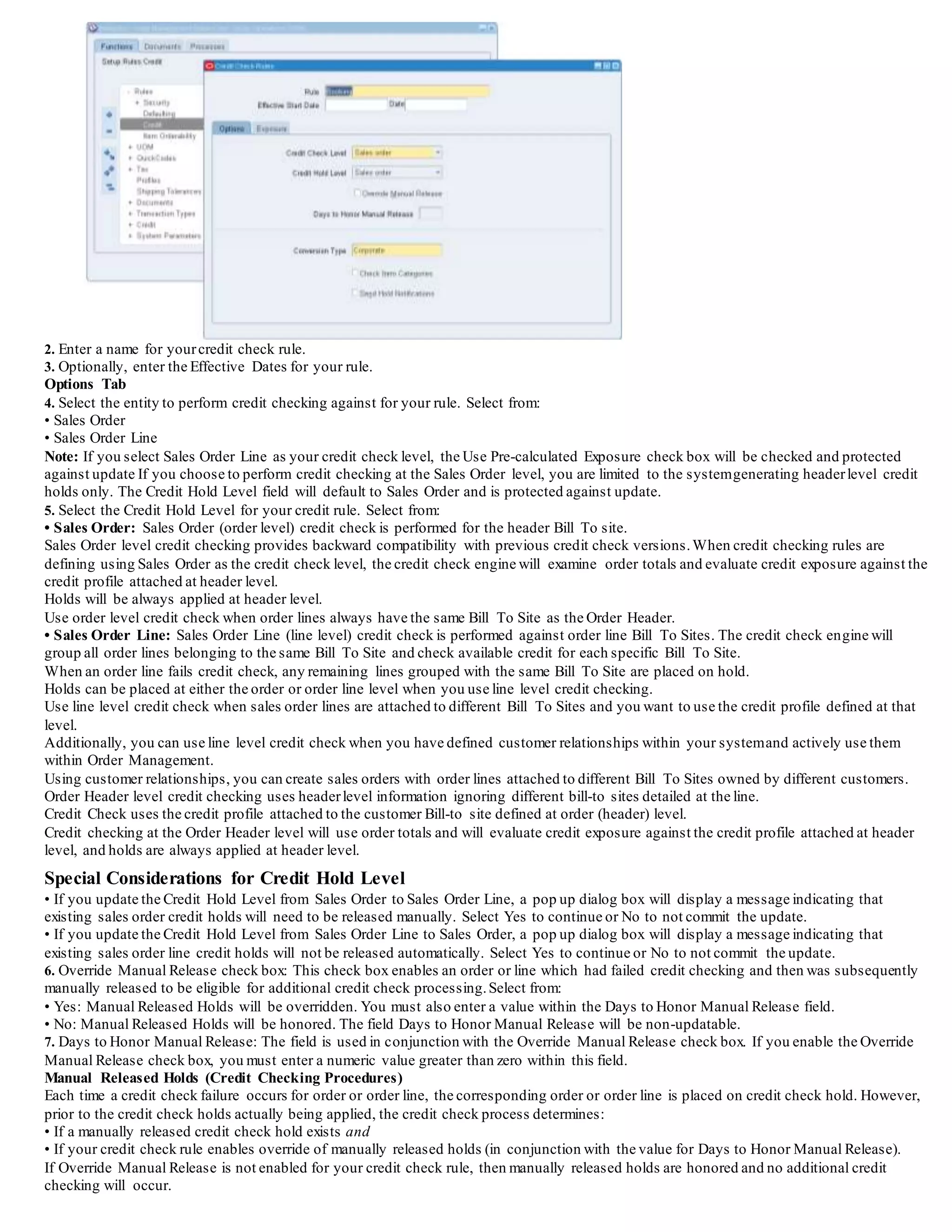 Defining Credit Check Rules
Overview
Order Management credit check rules enable you to determine what credit checking criteria is used when determining credit exposure during
the credit checking process.
Order Management transaction types determine when credit checking actually occurs, and when used in conjunction with credit checking
rules, define your credit checking process.
For example, you can define credit checking rules that utilize pre-calculated exposure information to use when comparing a customer's
current order amount against their overall exposure; if the order transaction type utilizes this rule, and the order fails during the credit check
process,it is automatically placed on credit check hold.
You can define as many credit checking rules as you need, and if you inactivate a credit checking rule, you also must remove it from any
order types that use it.
Additionally, you can include in or exclude from your credit check rule some or all of your open accounts receivable balances , and some or
all of your uninvoiced orders.
Order Management uses the currency of the order you are credit checking to determine which credit limits to use in credit checking
calculations.
Order Management only includes orders and invoices in the same currency as the order you are credit checking when calculating a customer's
outstanding credit balance, unless you have set up multiple currency credit checking.
You can also include/exclude returns based on yourcredit check rule definition.
However this should be used only if you are using return lines with credit memos.
Besides defining your credit exposure composition, the credit check rule also determines:
• Credit check level (order or line)
• Credit Hold level (order or line)
• Conversion type used when you enable multi-currency credit check
• Use of item category credit check
• Send hold notifications to the sales order creator
• Use of pre-calculated exposure
Credit Limits for Credit Checking and Rules Summary
1. When the Credit Check flag is turned off at the site level that pertains to the Bill-To address,there will be no credit checking for orders for
this Bill-To site. It doesn't roll up to the next level to get the credit limits.
2. If the Credit Check flag is turned on at the site level, and both overall credit limits and order credit limits are all NULL/BLANK, then the
limits for a customer who owns that bill to site will be automatically considered .
3. If the Credit Check flag is turned on at the customer level, and both overall credit limits and order credit limits are all NULL/BLANK, roll
up to the next level in the party hierarchy (if any).
Otherwise, use the Operating Unit Credit profile.
Note that party profiles are used only if Credit Management is setup.If not, from the customer level we go directly to the Operating Unit.
4. If the Credit Check flag is turned on at each level, and there is only one field left NULL/BLANK (for example, order limit is null but
overall exposure is some number), then this NULL/BLANK field is treated as unlimited and it does not rollup to next level.
5. If the last level reached with the Credit Check flag enabled has both overall and order credit limits set as NULL/BLANK, it means no
credit checking should be performed. IF the Credit Check flag is enabled and order credit limit is not NULL/BLANK, then a credit check will
be performed at the item category level.
6. If the Credit Check flag is disabled for item category or if the Credit Check flag is enabled and both order credit limit and overall credit
limit are all NULL/BLANK for item category, then credit checking will not happen at the item category level, but credit checking will still be
performed for the site-customer-(party)-OU level based on the rules discussed.IF the Credit Check flag is enabled and at least one of the
order credit limit and overall credit limit fields are not NULL/BLANK, then a credit check will be performed at the item category level.
Performance Note
In order to improve performance you can enable the use of pre-calculated exposure.
Utilizing this option, the credit check engine will use summary balance details stored in a periodically updated summary table.
The update is done by running a concurrent program which accesses Order Management and Account Receivable transactionaltables.
This program should be scheduled to run periodically based on your specific business needs.
You should also run this concurrent program when you have done major changes in your set up or transactionaldata (merge customers,
incorporate transactions from external systems, change transaction status using customized programs, etc.).
To define a credit check rule:
1. Navigate to the Credit Check Rules window.
Credit Check Rules Window
 