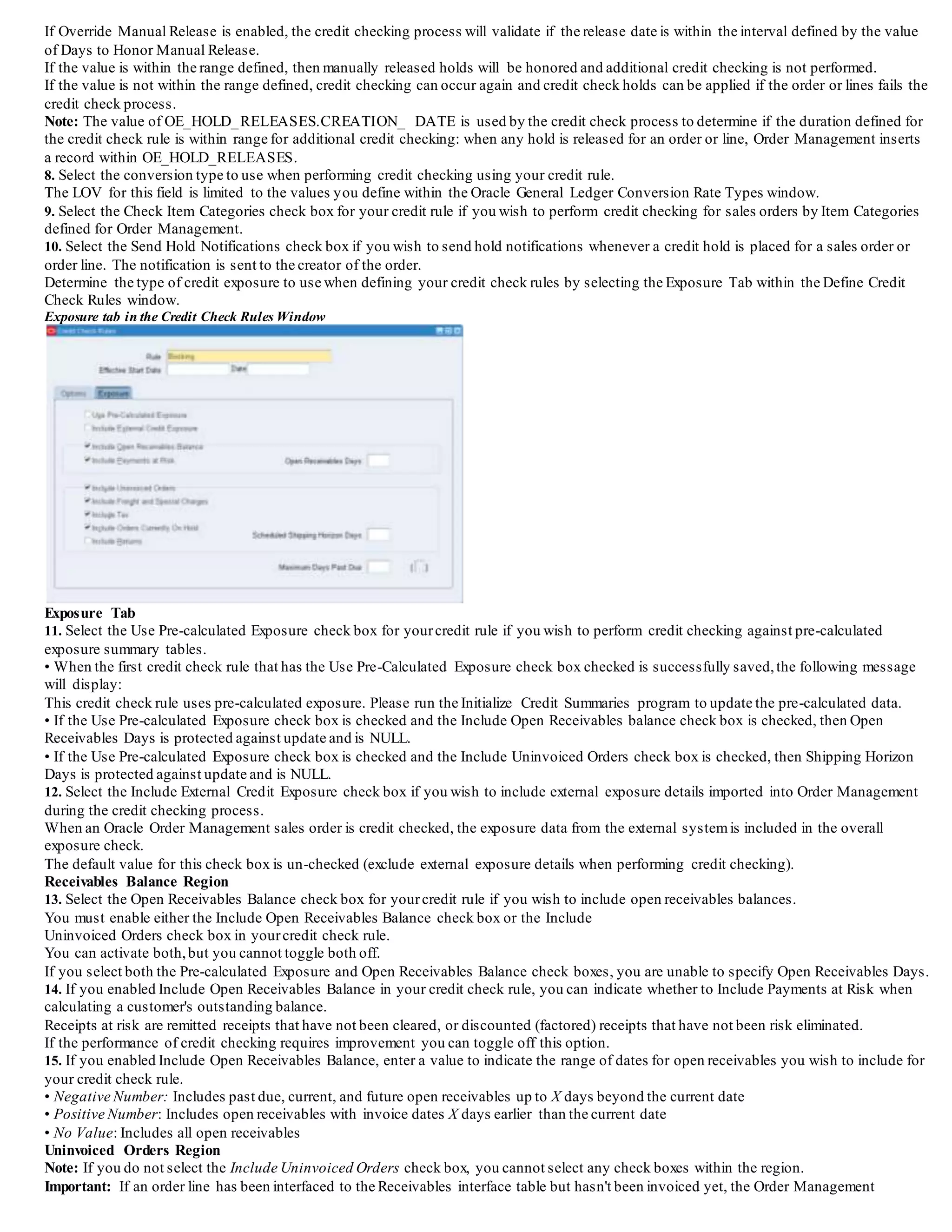 2. Enter a name for yourcredit check rule.
3. Optionally, enter the Effective Dates for your rule.
Options Tab
4. Select the entity to perform credit checking against for your rule. Select from:
• Sales Order
• Sales Order Line
Note: If you select Sales Order Line as your credit check level, the Use Pre-calculated Exposure check box will be checked and protected
against update If you choose to perform credit checking at the Sales Order level, you are limited to the systemgenerating headerlevel credit
holds only. The Credit Hold Level field will default to Sales Order and is protected against update.
5. Select the Credit Hold Level for your credit rule. Select from:
• Sales Order: Sales Order (order level) credit check is performed for the header Bill To site.
Sales Order level credit checking provides backward compatibility with previous credit check versions.When credit checking rules are
defining using Sales Order as the credit check level, the credit check engine will examine order totals and evaluate credit exposure against the
credit profile attached at header level.
Holds will be always applied at header level.
Use order level credit check when order lines always have the same Bill To Site as the Order Header.
• Sales Order Line: Sales Order Line (line level) credit check is performed against order line Bill To Sites. The credit check engine will
group all order lines belonging to the same Bill To Site and check available credit for each specific Bill To Site.
When an order line fails credit check, any remaining lines grouped with the same Bill To Site are placed on hold.
Holds can be placed at either the order or order line level when you use line level credit checking.
Use line level credit check when sales order lines are attached to different Bill To Sites and you want to use the credit profile defined at that
level.
Additionally, you can use line level credit check when you have defined customer relationships within your systemand actively use them
within Order Management.
Using customer relationships, you can create sales orders with order lines attached to different Bill To Sites owned by different customers.
Order Header level credit checking uses headerlevel information ignoring different bill-to sites detailed at the line.
Credit Check uses the credit profile attached to the customer Bill-to site defined at order (header) level.
Credit checking at the Order Header level will use order totals and will evaluate credit exposure against the credit profile attached at header
level, and holds are always applied at header level.
Special Considerations for Credit Hold Level
• If you update the Credit Hold Level from Sales Order to Sales Order Line, a pop up dialog box will display a message indicating that
existing sales order credit holds will need to be released manually. Select Yes to continue or No to not commit the update.
• If you update the Credit Hold Level from Sales Order Line to Sales Order, a pop up dialog box will display a message indicating that
existing sales order line credit holds will not be released automatically. Select Yes to continue or No to not commit the update.
6. Override Manual Release check box: This check box enables an order or line which had failed credit checking and then was subsequently
manually released to be eligible for additional credit check processing.Select from:
• Yes: Manual Released Holds will be overridden. You must also enter a value within the Days to Honor Manual Release field.
• No: Manual Released Holds will be honored. The field Days to Honor Manual Release will be non-updatable.
7. Days to Honor Manual Release: The field is used in conjunction with the Override Manual Release check box. If you enable the Override
Manual Release check box, you must enter a numeric value greater than zero within this field.
Manual Released Holds (Credit Checking Procedures)
Each time a credit check failure occurs for order or order line, the corresponding order or order line is placed on credit check hold. However,
prior to the credit check holds actually being applied, the credit check process determines:
• If a manually released credit check hold exists and
• If your credit check rule enables override of manually released holds (in conjunction with the value for Days to Honor Manual Release).
If Override Manual Release is not enabled for your credit check rule, then manually released holds are honored and no additional credit
checking will occur.
 