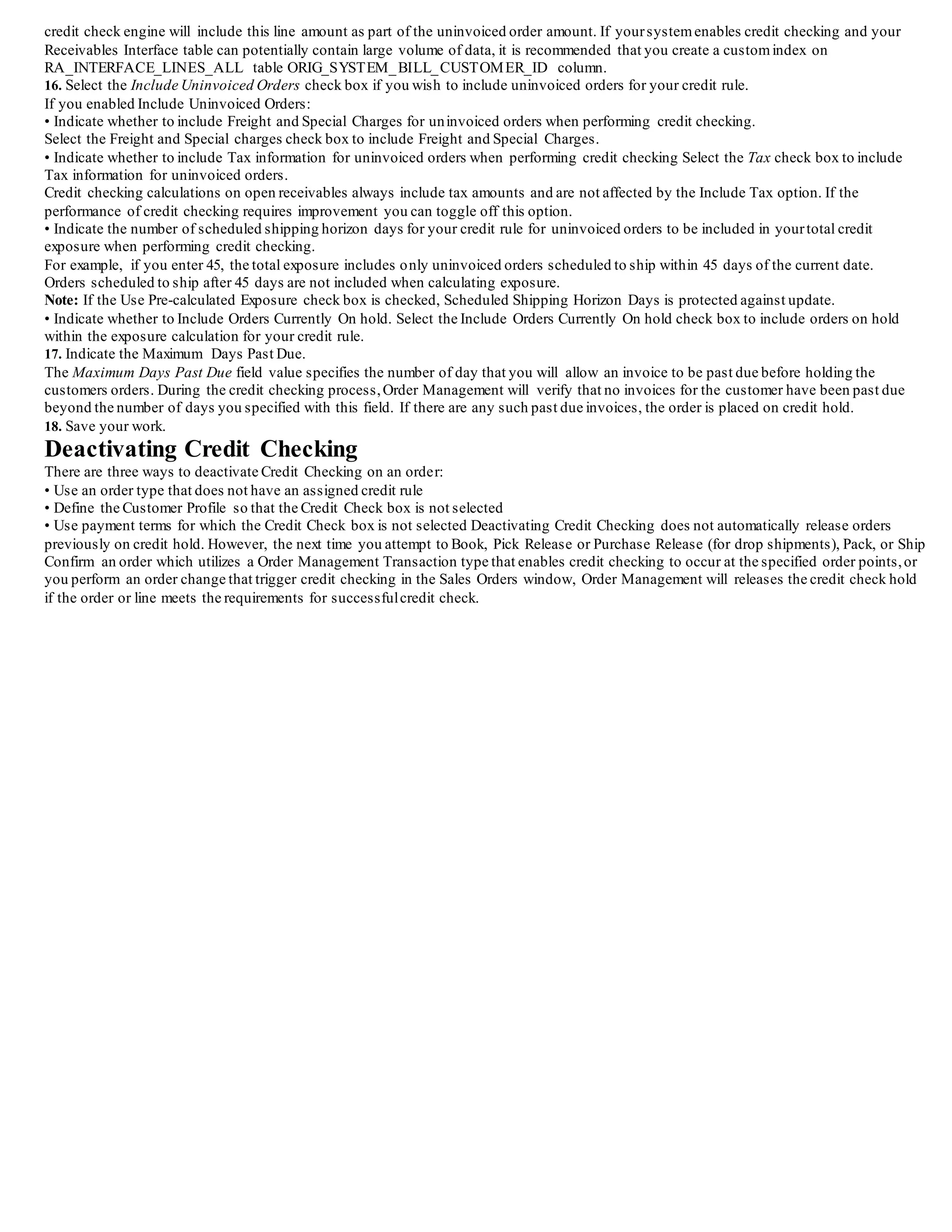 If Override Manual Release is enabled, the credit checking process will validate if the release date is within the interval defined by the value
of Days to Honor Manual Release.
If the value is within the range defined, then manually released holds will be honored and additional credit checking is not performed.
If the value is not within the range defined, credit checking can occur again and credit check holds can be applied if the order or lines fails the
credit check process.
Note: The value of OE_HOLD_RELEASES.CREATION_ DATE is used by the credit check process to determine if the duration defined for
the credit check rule is within range for additional credit checking: when any hold is released for an order or line, Order Management inserts
a record within OE_HOLD_RELEASES.
8. Select the conversion type to use when performing credit checking using your credit rule.
The LOV for this field is limited to the values you define within the Oracle General Ledger Conversion Rate Types window.
9. Select the Check Item Categories check box for your credit rule if you wish to perform credit checking for sales orders by Item Categories
defined for Order Management.
10. Select the Send Hold Notifications check box if you wish to send hold notifications whenever a credit hold is placed for a sales order or
order line. The notification is sent to the creator of the order.
Determine the type of credit exposure to use when defining your credit check rules by selecting the Exposure Tab within the Define Credit
Check Rules window.
Exposure tab in the Credit Check Rules Window
Exposure Tab
11. Select the Use Pre-calculated Exposure check box for yourcredit rule if you wish to perform credit checking against pre-calculated
exposure summary tables.
• When the first credit check rule that has the Use Pre-Calculated Exposure check box checked is successfully saved,the following message
will display:
This credit check rule uses pre-calculated exposure. Please run the Initialize Credit Summaries program to update the pre-calculated data.
• If the Use Pre-calculated Exposure check box is checked and the Include Open Receivables balance check box is checked, then Open
Receivables Days is protected against update and is NULL.
• If the Use Pre-calculated Exposure check box is checked and the Include Uninvoiced Orders check box is checked, then Shipping Horizon
Days is protected against update and is NULL.
12. Select the Include External Credit Exposure check box if you wish to include external exposure details imported into Order Management
during the credit checking process.
When an Oracle Order Management sales order is credit checked, the exposure data from the external systemis included in the overall
exposure check.
The default value for this check box is un-checked (exclude external exposure details when performing credit checking).
Receivables Balance Region
13. Select the Open Receivables Balance check box for yourcredit rule if you wish to include open receivables balances.
You must enable either the Include Open Receivables Balance check box or the Include
Uninvoiced Orders check box in yourcredit check rule.
You can activate both,but you cannot toggle both off.
If you select both the Pre-calculated Exposure and Open Receivables Balance check boxes, you are unable to specify Open Receivables Days.
14. If you enabled Include Open Receivables Balance in your credit check rule, you can indicate whether to Include Payments at Risk when
calculating a customer's outstanding balance.
Receipts at risk are remitted receipts that have not been cleared, or discounted (factored) receipts that have not been risk eliminated.
If the performance of credit checking requires improvement you can toggle off this option.
15. If you enabled Include Open Receivables Balance, enter a value to indicate the range of dates for open receivables you wish to include for
your credit check rule.
• Negative Number: Includes past due, current, and future open receivables up to X days beyond the current date
• Positive Number: Includes open receivables with invoice dates X days earlier than the current date
• No Value: Includes all open receivables
Uninvoiced Orders Region
Note: If you do not select the Include Uninvoiced Orders check box, you cannot select any check boxes within the region.
Important: If an order line has been interfaced to the Receivables interface table but hasn't been invoiced yet, the Order Management
 