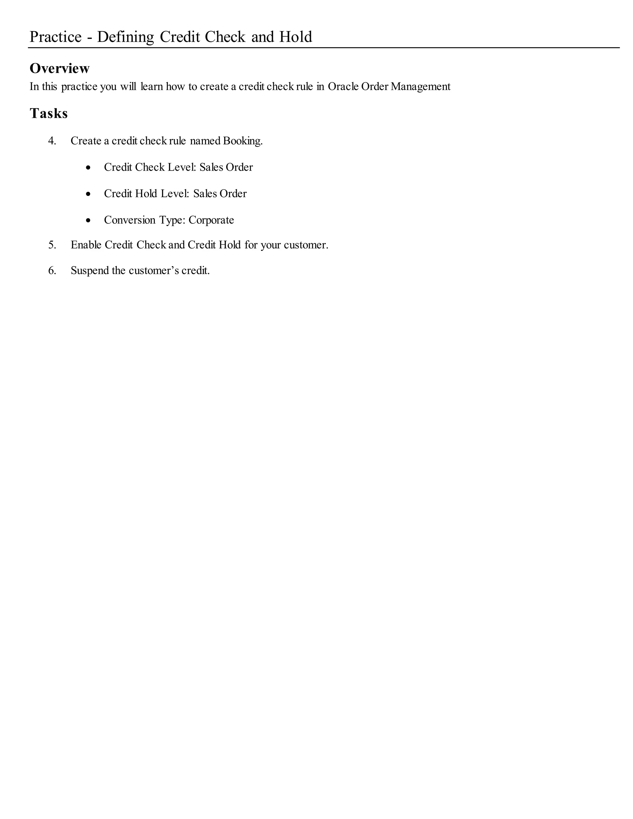 credit check engine will include this line amount as part of the uninvoiced order amount. If yoursystemenables credit checking and your
Receivables Interface table can potentially contain large volume of data, it is recommended that you create a customindex on
RA_INTERFACE_LINES_ALL table ORIG_SYSTEM_BILL_CUSTOMER_ID column.
16. Select the Include Uninvoiced Orders check box if you wish to include uninvoiced orders for your credit rule.
If you enabled Include Uninvoiced Orders:
• Indicate whether to include Freight and Special Charges for uninvoiced orders when performing credit checking.
Select the Freight and Special charges check box to include Freight and Special Charges.
• Indicate whether to include Tax information for uninvoiced orders when performing credit checking Select the Tax check box to include
Tax information for uninvoiced orders.
Credit checking calculations on open receivables always include tax amounts and are not affected by the Include Tax option. If the
performance of credit checking requires improvement you can toggle off this option.
• Indicate the number of scheduled shipping horizon days for your credit rule for uninvoiced orders to be included in yourtotal credit
exposure when performing credit checking.
For example, if you enter 45, the total exposure includes only uninvoiced orders scheduled to ship within 45 days of the current date.
Orders scheduled to ship after 45 days are not included when calculating exposure.
Note: If the Use Pre-calculated Exposure check box is checked, Scheduled Shipping Horizon Days is protected against update.
• Indicate whether to Include Orders Currently On hold. Select the Include Orders Currently On hold check box to include orders on hold
within the exposure calculation for your credit rule.
17. Indicate the Maximum Days Past Due.
The Maximum Days Past Due field value specifies the number of day that you will allow an invoice to be past due before holding the
customers orders. During the credit checking process,Order Management will verify that no invoices for the customer have been past due
beyond the number of days you specified with this field. If there are any such past due invoices, the order is placed on credit hold.
18. Save your work.
Deactivating Credit Checking
There are three ways to deactivate Credit Checking on an order:
• Use an order type that does not have an assigned credit rule
• Define the Customer Profile so that the Credit Check box is not selected
• Use payment terms for which the Credit Check box is not selected Deactivating Credit Checking does not automatically release orders
previously on credit hold. However, the next time you attempt to Book, Pick Release or Purchase Release (for drop shipments), Pack, or Ship
Confirm an order which utilizes a Order Management Transaction type that enables credit checking to occur at the specified order points,or
you perform an order change that trigger credit checking in the Sales Orders window, Order Management will releases the credit check hold
if the order or line meets the requirements for successfulcredit check.
 