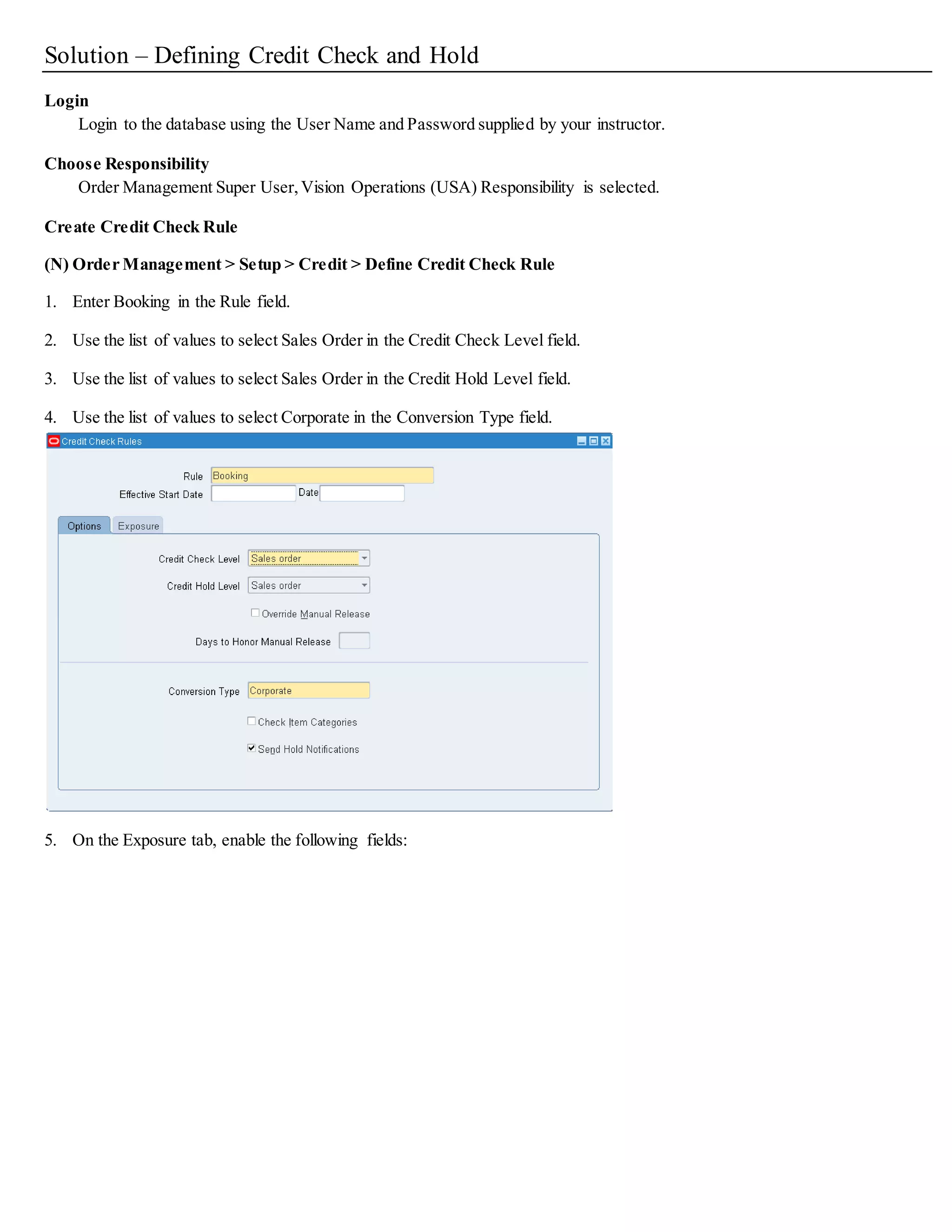 Practice - Defining Credit Check and Hold
Overview
In this practice you will learn how to create a credit check rule in Oracle Order Management
Tasks
4. Create a credit check rule named Booking.
 Credit Check Level: Sales Order
 Credit Hold Level: Sales Order
 Conversion Type: Corporate
5. Enable Credit Check and Credit Hold for your customer.
6. Suspend the customer’s credit.
 