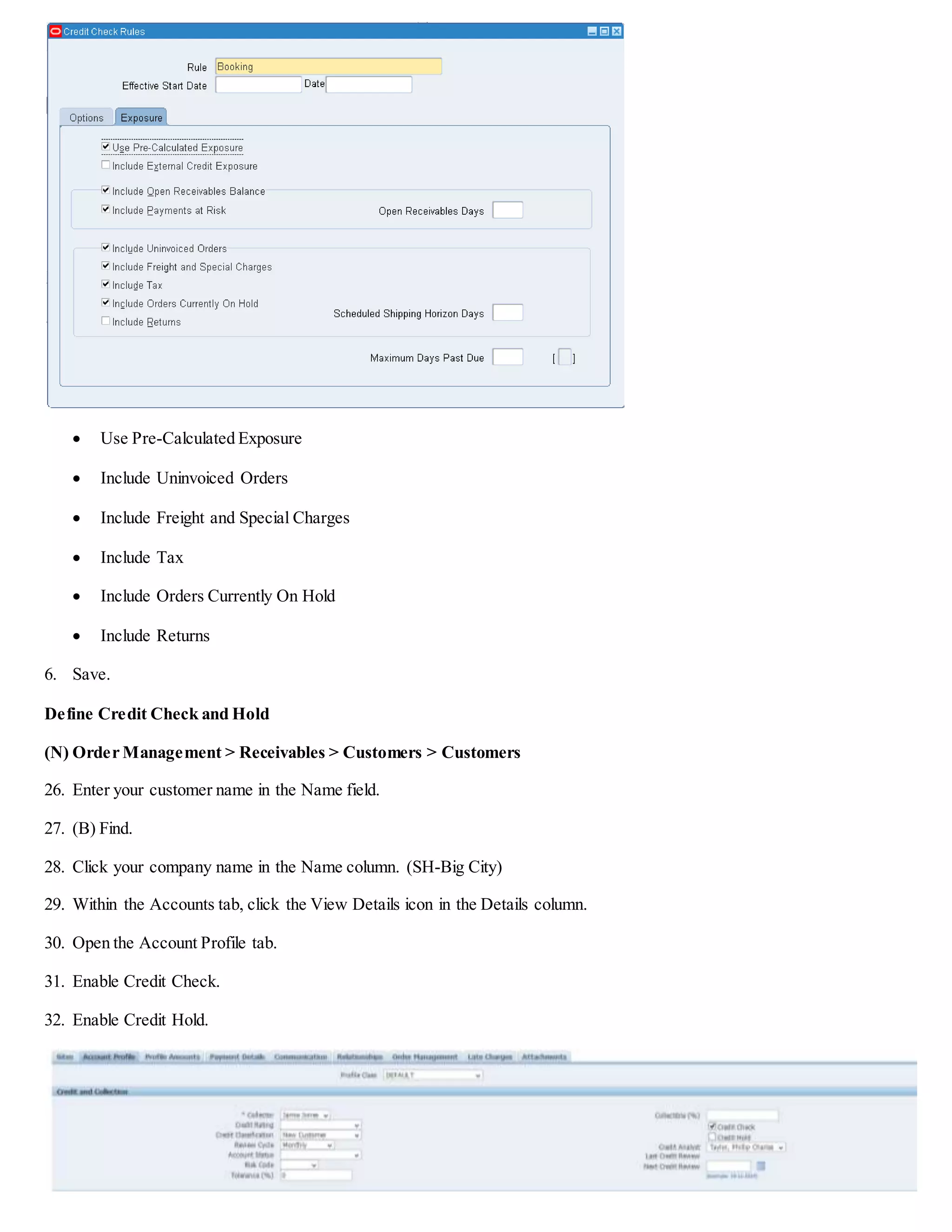 Solution – Defining Credit Check and Hold
Login
Login to the database using the User Name and Password supplied by your instructor.
Choose Responsibility
Order Management Super User,Vision Operations (USA) Responsibility is selected.
Create Credit Check Rule
(N) Order Management > Setup > Credit > Define Credit Check Rule
1. Enter Booking in the Rule field.
2. Use the list of values to select Sales Order in the Credit Check Level field.
3. Use the list of values to select Sales Order in the Credit Hold Level field.
4. Use the list of values to select Corporate in the Conversion Type field.
5. On the Exposure tab, enable the following fields:
 