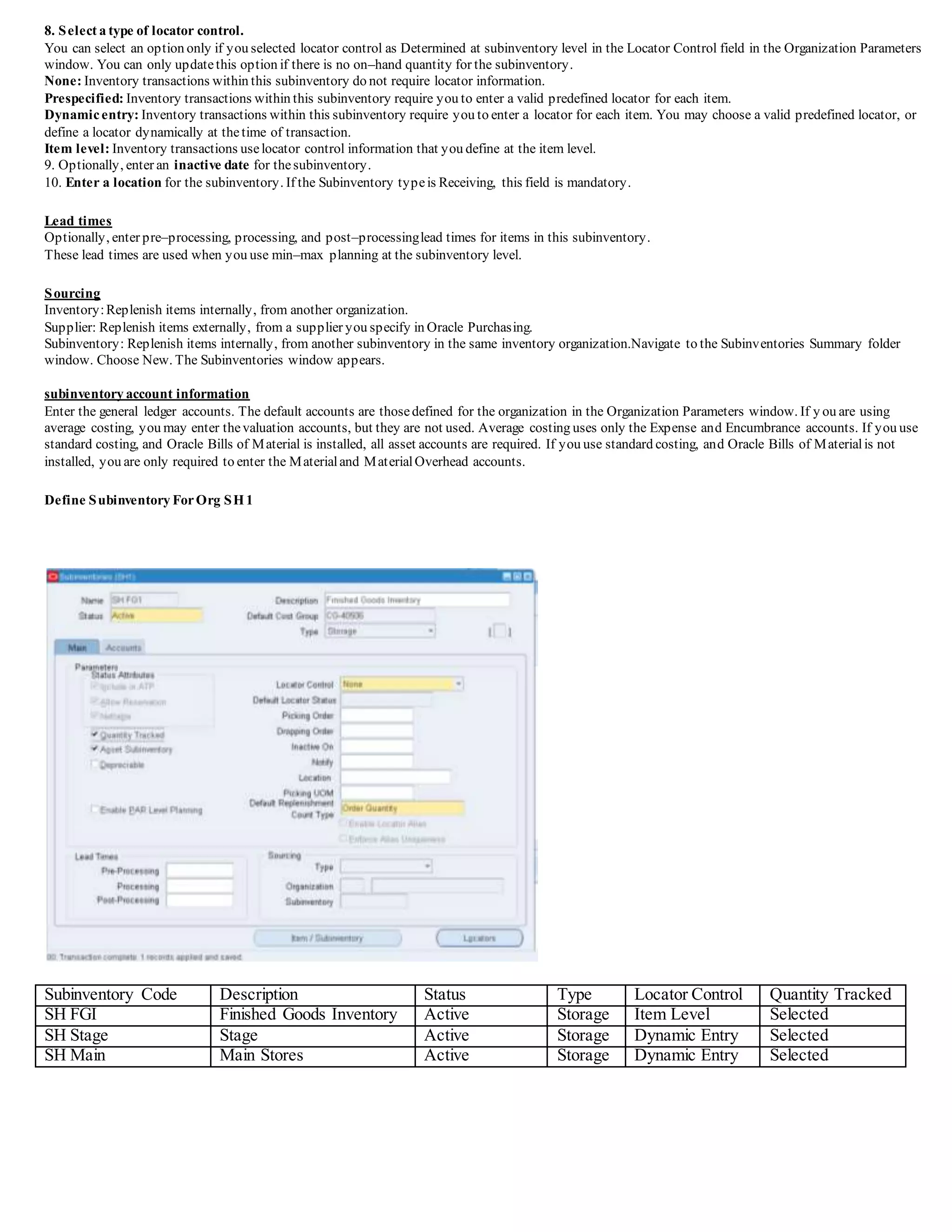 8. Select a type of locator control.
You can select an option only if you selected locator control as Determined at subinventory level in the Locator Control field in the Organization Parameters
window. You can only updatethis option if there is no on–hand quantity for the subinventory.
None: Inventory transactions within this subinventory do not require locator information.
Prespecified: Inventory transactions within this subinventory require you to enter a valid predefined locator for each item.
Dynamicentry: Inventory transactions within this subinventory require you to enter a locator for each item. You may choose a valid predefined locator, or
define a locator dynamically at thetime of transaction.
Item level: Inventory transactions uselocator control information that you define at the item level.
9. Optionally, enter an inactive date for thesubinventory.
10. Enter a location for the subinventory. If the Subinventory typeis Receiving, this field is mandatory.
Lead times
Optionally, enter pre–processing, processing, and post–processinglead times for items in this subinventory.
These lead times are used when you use min–max planning at the subinventory level.
Sourcing
Inventory:Replenish items internally, from another organization.
Supplier: Replenish items externally, from a supplier you specify in Oracle Purchasing.
Subinventory: Replenish items internally, from another subinventory in the same inventory organization.Navigate to the Subinventories Summary folder
window. Choose New. The Subinventories window appears.
subinventory account information
Enter the general ledger accounts. The default accounts are thosedefined for the organization in the Organization Parameters window. If y ou are using
average costing, you may enter thevaluation accounts, but they are not used. Average costing uses only the Expense and Encumbrance accounts. If you use
standard costing, and Oracle Bills of Material is installed, all asset accounts are required. If you use standard costing, and Oracle Bills of Materialis not
installed, you are only required to enter the Materialand MaterialOverhead accounts.
Define Subinventory ForOrg SH1
Subinventory Code Description Status Type Locator Control Quantity Tracked
SH FGI Finished Goods Inventory Active Storage Item Level Selected
SH Stage Stage Active Storage Dynamic Entry Selected
SH Main Main Stores Active Storage Dynamic Entry Selected
 