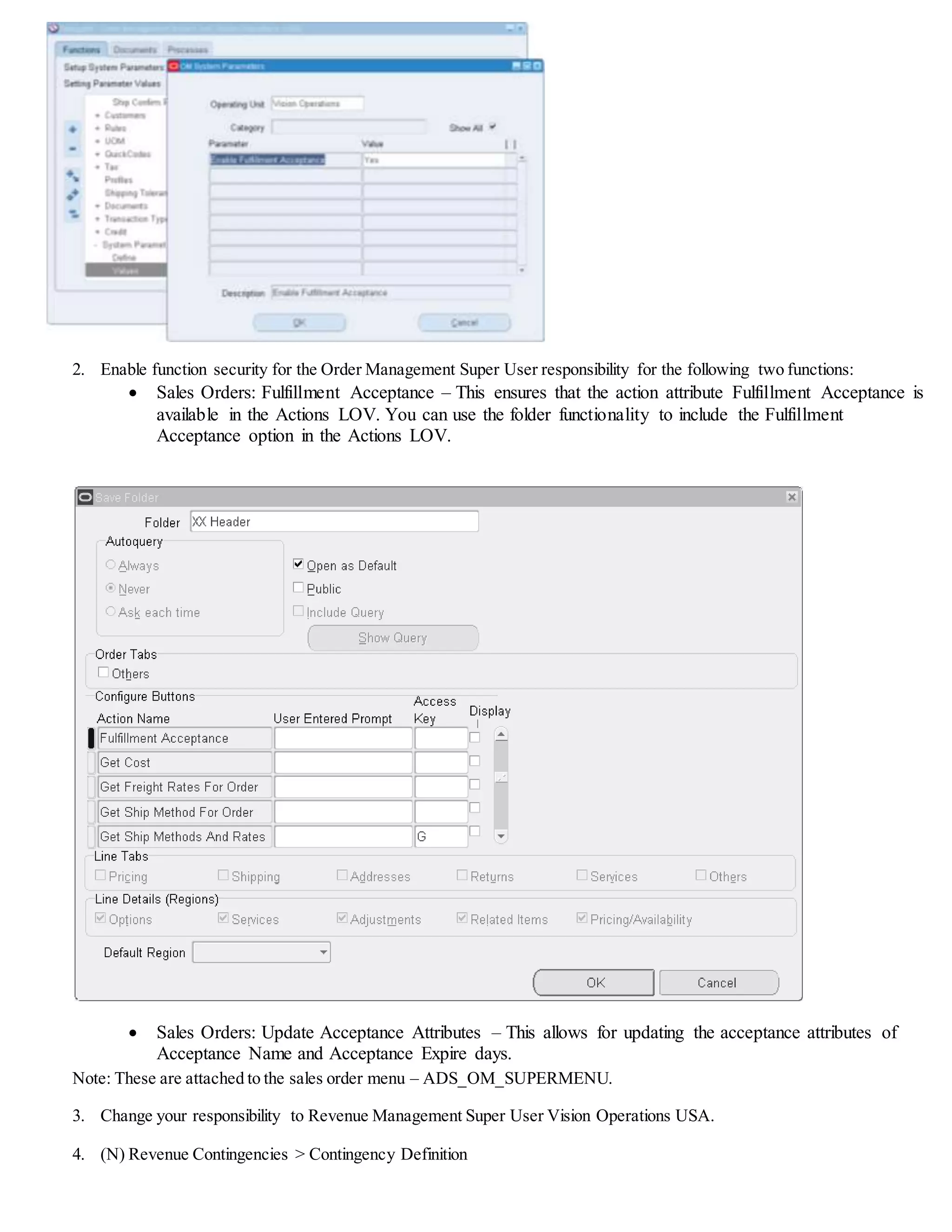 Practice - Order to Cash Cycle with Customer Acceptance
Overview
In this practice, you will learn how to create orders and record customer acceptance. Please note that you will be
completing an order to cash cycle with customer acceptance using all the seeded data available in the environment.
Tasks
Create an order to cash lifecycle
1. Create an order.
2. Save and book the order.
3. Pick release the order .
4. Ship confirm the order.
5. Use AutoInvoice to create an invoice for the order.
Enable Customer Acceptance in Order Management
1. (N) Orders,Returns > Setup > System Parameters
 Enable Fulfillment Acceptance = Yes
 