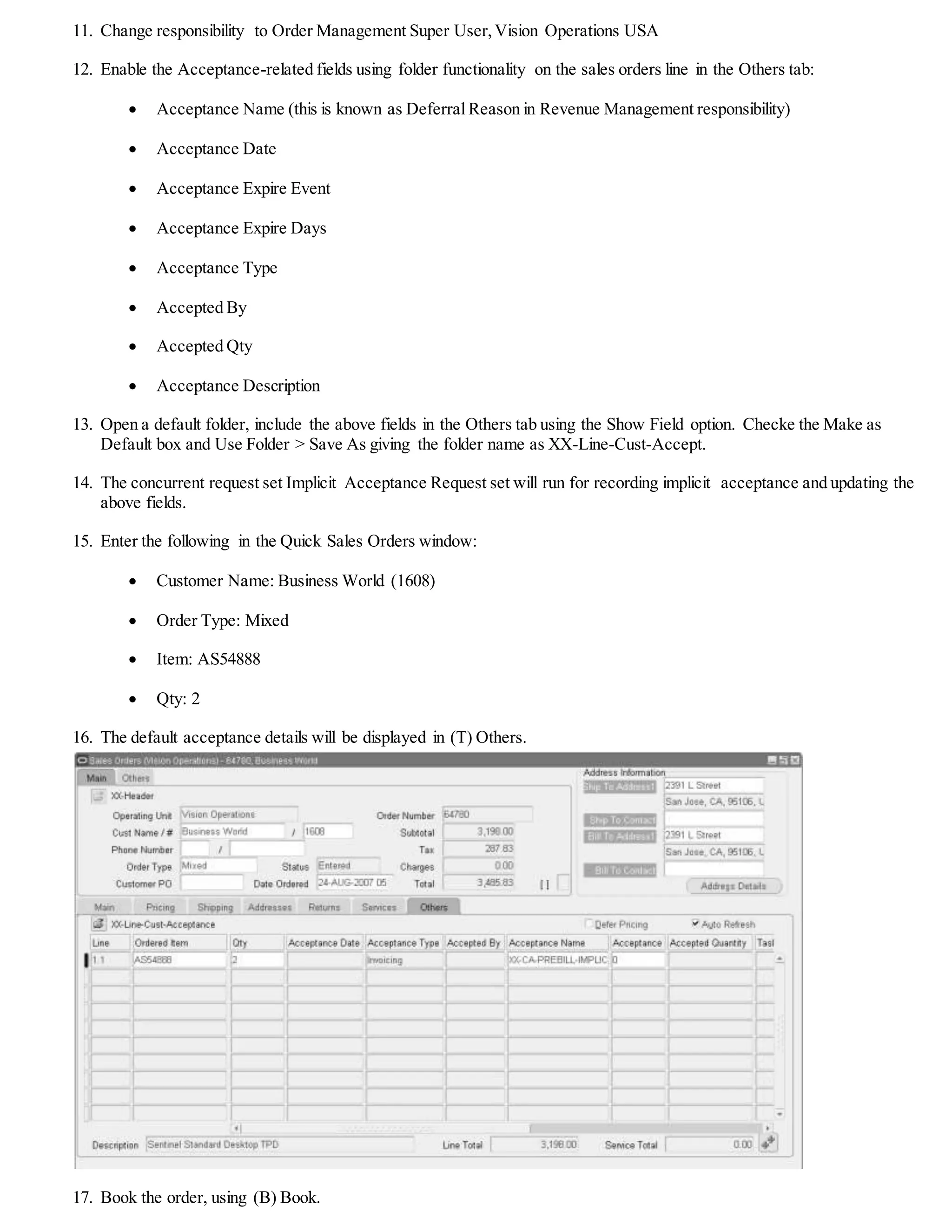 5. Create a Contingency Rule for pre-billing implicit acceptance. Contingency rules are terms and conditions that prevent
immediate revenue recognition like delivery, acceptance,government regulations, customer creditworthiness etc.
6. A contingency rule consists of the following that you need to enter:
 DeferralReason:XX-CA-PREBILL-IMPLICIT
 Start Date: enter a date of your choice
 Related General Policy region: Select the None button
 Define DeferralReason Removal Event region:
 Removal Event: Invoicing
 Event Attribute: Ship Confirm Date
 Days Added to Event Attribute: any number that you want the removal event to occur
7. Click (B) Apply and return to the main page.
8. Click (B) Define Assignment Rules.
9. Enter the following information:
 Rule Name: XX-CA-PREBILL-IMPLICIT-RULE
 Revenue Contingency Name:XX-CA-PREBILL-IMPLICIT
 Parameter:Bill-To Customer
 Condition: IN
 Case Sensitive: No
 Value: Business World
10. You can add one or more parameters for the assignment rule. Click (B) Apply.
Using Pre-Billing Implicit Customer Acceptance
 