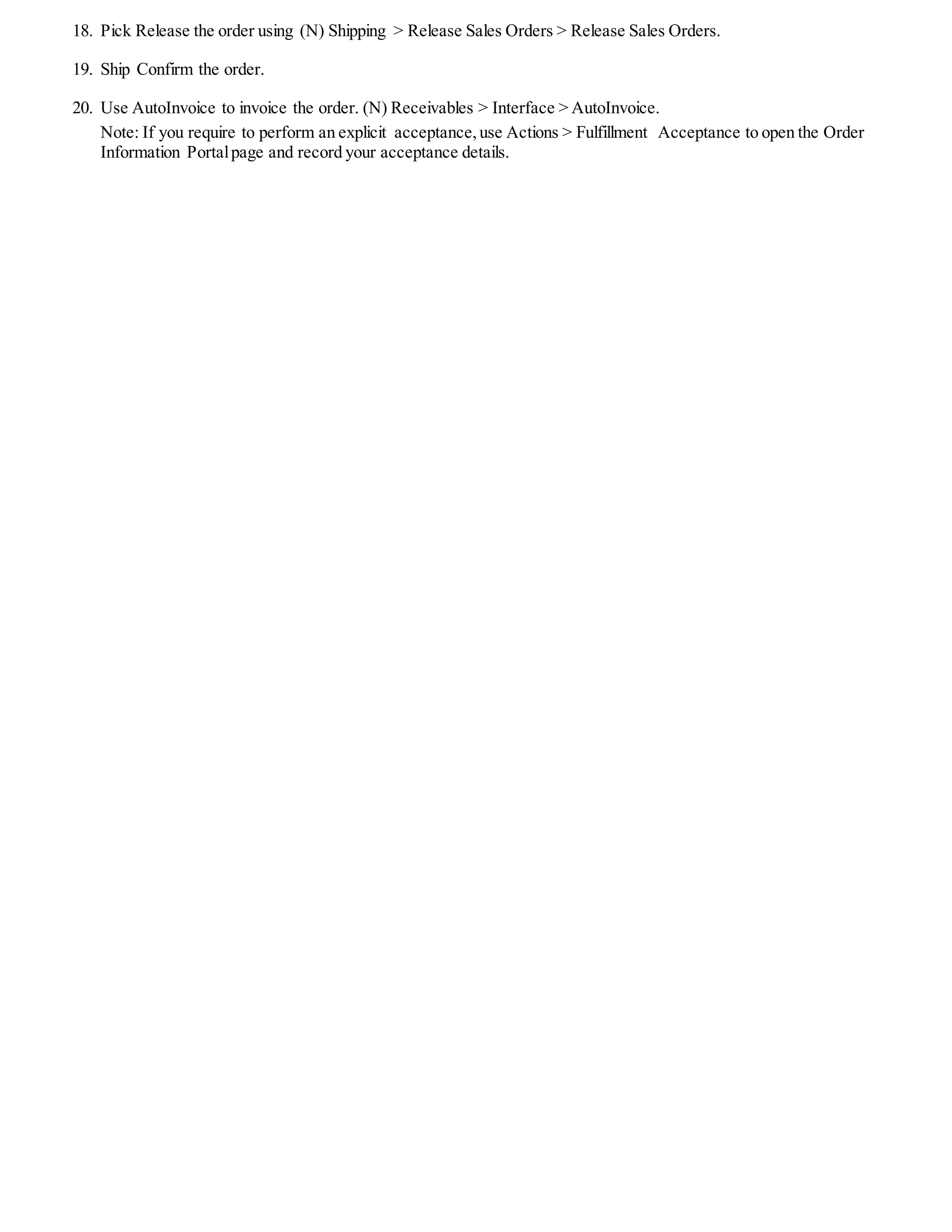 11. Change responsibility to Order Management Super User,Vision Operations USA
12. Enable the Acceptance-related fields using folder functionality on the sales orders line in the Others tab:
 Acceptance Name (this is known as DeferralReason in Revenue Management responsibility)
 Acceptance Date
 Acceptance Expire Event
 Acceptance Expire Days
 Acceptance Type
 Accepted By
 Accepted Qty
 Acceptance Description
13. Open a default folder, include the above fields in the Others tab using the Show Field option. Checke the Make as
Default box and Use Folder > Save As giving the folder name as XX-Line-Cust-Accept.
14. The concurrent request set Implicit Acceptance Request set will run for recording implicit acceptance and updating the
above fields.
15. Enter the following in the Quick Sales Orders window:
 Customer Name: Business World (1608)
 Order Type: Mixed
 Item: AS54888
 Qty: 2
16. The default acceptance details will be displayed in (T) Others.
17. Book the order, using (B) Book.
 