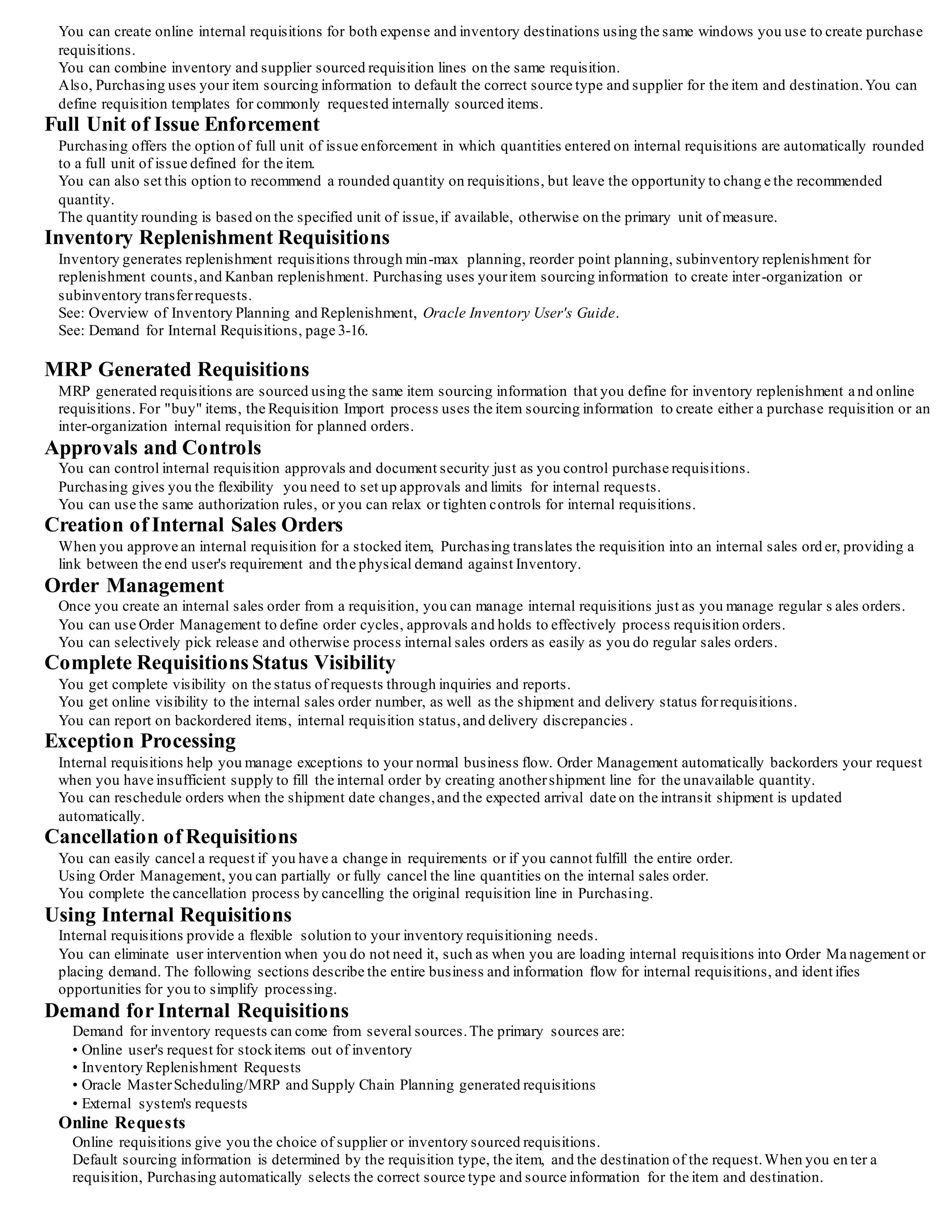 Overview of Internal Requisitions
Internal requisitions provide the mechanism for requesting and transferring material from inventory to otherinventory or exp ense
locations. When Purchasing, Order Management, Shipping Execution, and Inventory are installed, they combine to give you a flexible
solution for your inter-organization and intra-organization requests.You should be able to:
• Set up your supply chain and automatically source yourrequirements from inventory or suppliers
• Define yourinter-organization shipping network, and optionally require that you use internal orders for yourinter-organization transfers
• Use intransit inventory when you want to track items as they move between organizations
• Reduce warehousing, shipping, and handling costs by requesting items in fixed lot sizes
• Use the same windows for data entry and inquiry that you use for purchase requisitions and sales orders
• Take advantage of standard requisition and sales order functionality to suit your individual business requirements
• Automatically generate inventory replenishment requisitions and fulfill them via internal or external suppliers
• Automatically source MRP generated requisitions to internal or external suppliers
• View the status ofrequests online
• Use internal requisitions to move inventory items from one inventory organization to another, even if that organization belongs to a
different operating unit, legal entity, or ledger
Major Features
Complete Item Sourcing Definition
Purchasing and Inventory combine to provide the flexibility you need to define your item sourcing information.
You can use the default sourcing options to automatically determine the correct source type and source for yourreques ts.
You can specify either Inventory or Supplier as the default source type, as well as the source organization and subinventory for internal
requests.
Inter-Organization Shipping Network
Inventory provides the features you need to define your inter-organization shipping network.
For transfers between two organizations, you can specify whether to use intransit or direct shipments.
You can also require internal orders for transfers between specific organizations.
Flexible Processing
You can tailor internal requisition processing to fit your requirements. You can limit online interaction by setting up background process es
to automatically perform specific actions such as creating inventory replenishment requests and creating internal sales orders in Order
Management. Or, you can take advantage of otherfeatures such as online requisition approvals, internal sales order cycles, and online
receipt and delivery of internally requested items.
 