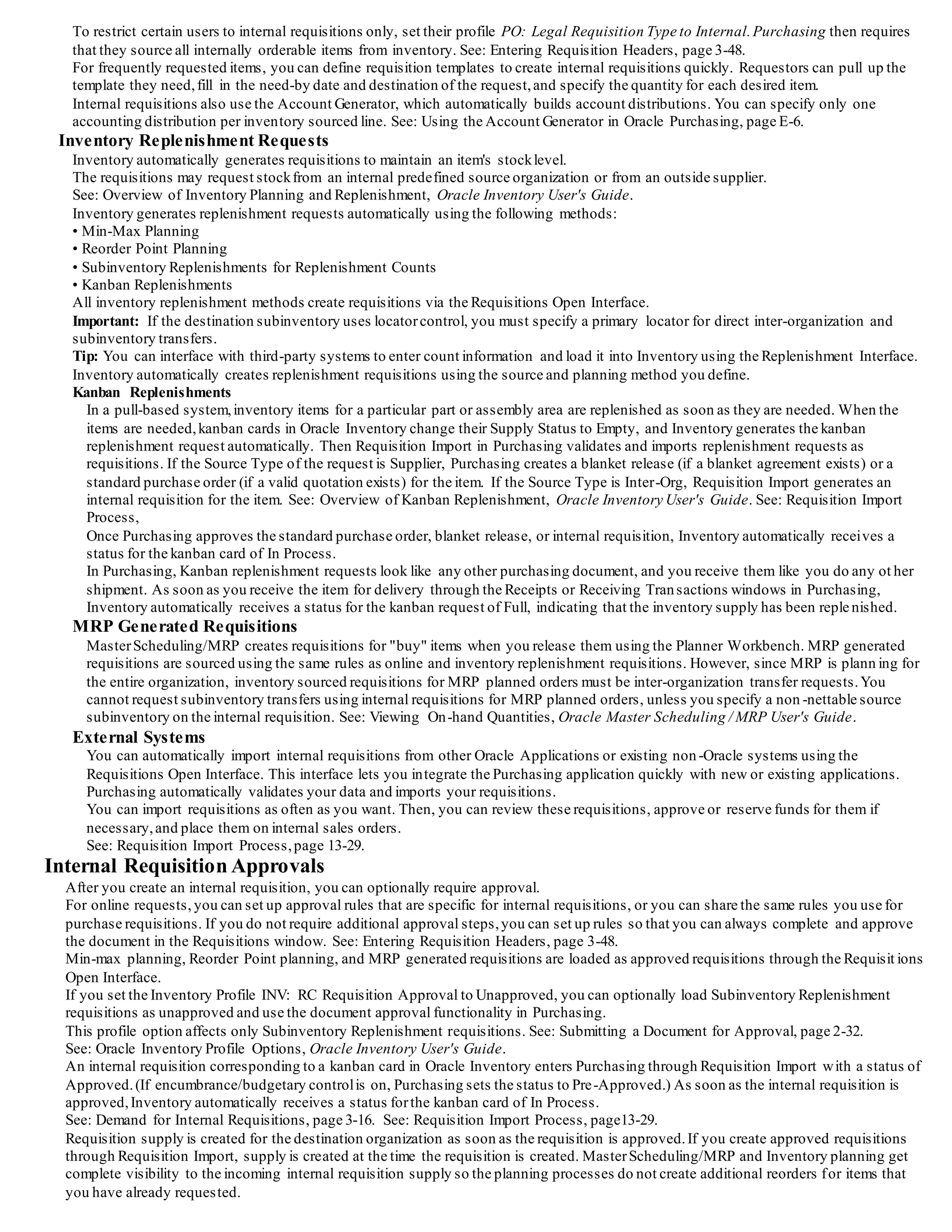 Creating Online Requisitions
You can create online internal requisitions for both expense and inventory destinations using the same windows you use to create purchase
requisitions.
You can combine inventory and supplier sourced requisition lines on the same requisition.
Also, Purchasing uses your item sourcing information to default the correct source type and supplier for the item and destination.You can
define requisition templates for commonly requested internally sourced items.
Full Unit of Issue Enforcement
Purchasing offers the option of full unit of issue enforcement in which quantities entered on internal requisitions are automatically rounded
to a full unit of issue defined for the item.
You can also set this option to recommend a rounded quantity on requisitions, but leave the opportunity to change the re commended
quantity.
The quantity rounding is based on the specified unit of issue,if available, otherwise on the primary unit of measure.
Inventory Replenishment Requisitions
Inventory generates replenishment requisitions through min-max planning, reorder point planning, subinventory replenishment for
replenishment counts,and Kanban replenishment. Purchasing uses youritem sourcing information to create inter-organization or
subinventory transferrequests.
See: Overview of Inventory Planning and Replenishment, Oracle Inventory User's Guide.
See: Demand for Internal Requisitions, page 3-16.
MRP Generated Requisitions
MRP generated requisitions are sourced using the same item sourcing information that you define for inventory replenishment a nd online
requisitions. For "buy" items, the Requisition Import process uses the item sourcing information to create either a purchase requisition or an
inter-organization internal requisition for planned orders.
Approvals and Controls
You can control internal requisition approvals and document security just as you control purchase requisitions.
Purchasing gives you the flexibility you need to set up approvals and limits for internal requests.
You can use the same authorization rules, or you can relax or tighten controls for internal requisitions.
Creation of Internal Sales Orders
When you approve an internal requisition for a stocked item, Purchasing translates the requisition into an internal sales ord er, providing a
link between the end user's requirement and the physical demand against Inventory.
Order Management
Once you create an internal sales order from a requisition, you can manage internal requisitions just as you manage regular s ales orders.
You can use Order Management to define order cycles, approvals and holds to effectively process requisition orders.
You can selectively pick release and otherwise process internal sales orders as easily as you do regular sales orders.
Complete Requisitions Status Visibility
You get complete visibility on the status ofrequests through inquiries and reports.
You get online visibility to the internal sales order number, as well as the shipment and delivery status forrequisitions.
You can report on backordered items, internal requisition status,and delivery discrepancies.
Exception Processing
Internal requisitions help you manage exceptions to your normal business flow. Order Management automatically backorders your request
when you have insufficient supply to fill the internal order by creating anothershipment line for the unavailable quantity.
You can reschedule orders when the shipment date changes,and the expected arrival date on the intransit shipment is updated
automatically.
Cancellation of Requisitions
You can easily cancel a request if you have a change in requirements or if you cannot fulfill the entire order.
Using Order Management, you can partially or fully cancel the line quantities on the internal sales order.
You complete the cancellation process by cancelling the original requisition line in Purchasing.
Using Internal Requisitions
Internal requisitions provide a flexible solution to your inventory requisitioning needs.
You can eliminate user intervention when you do not need it, such as when you are loading internal requisitions into Order Ma nagement or
placing demand. The following sections describe the entire business and information flow for internal requisitions, and identifies
opportunities for you to simplify processing.
Demand for Internal Requisitions
Demand for inventory requests can come from several sources.The primary sources are:
• Online user's request for stockitems out of inventory
• Inventory Replenishment Requests
• Oracle MasterScheduling/MRP and Supply Chain Planning generated requisitions
• External system's requests
Online Requests
Online requisitions give you the choice of supplier or inventory sourced requisitions.
Default sourcing information is determined by the requisition type, the item, and the destination of the request.When you en ter a
requisition, Purchasing automatically selects the correct source type and source information for the item and destination.
 