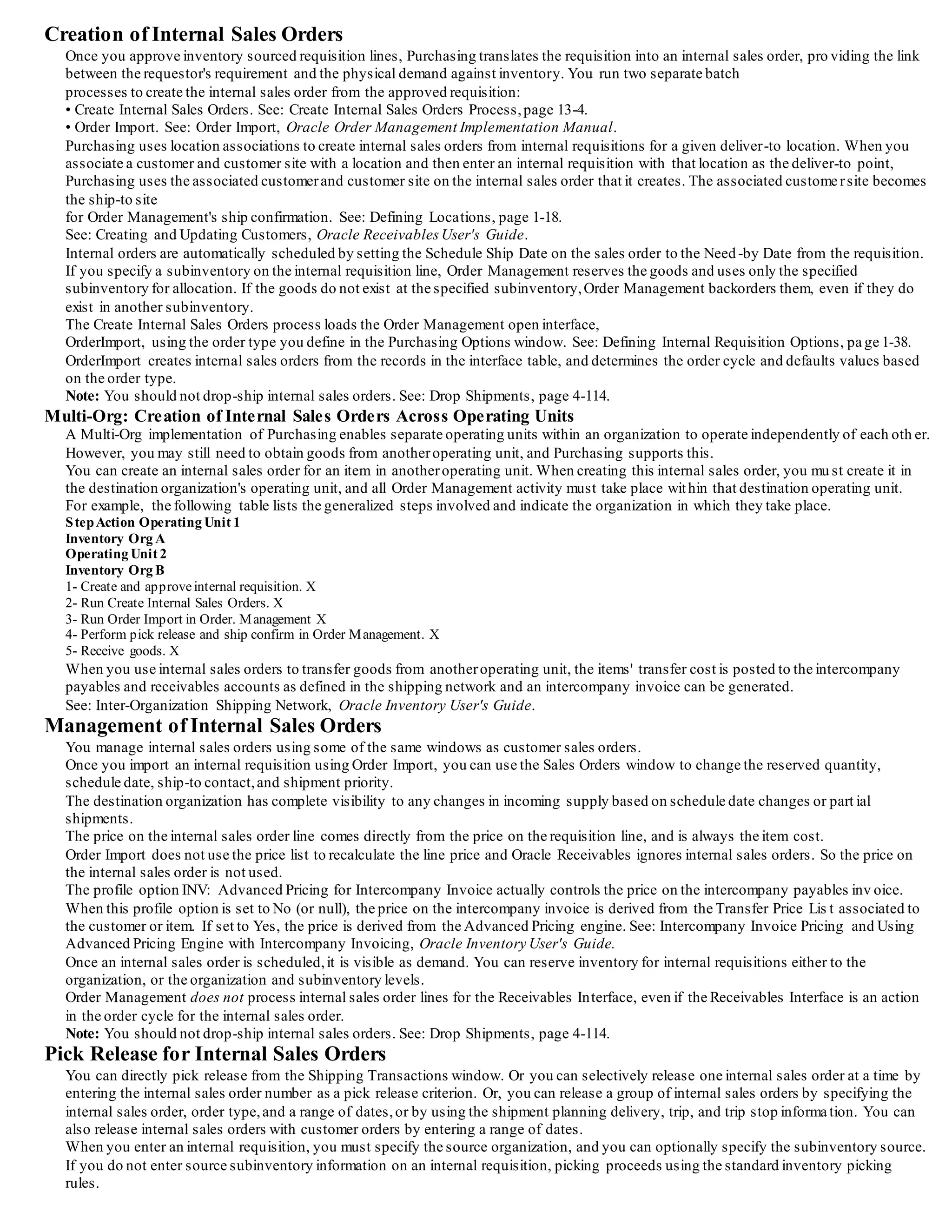 To restrict certain users to internal requisitions only, set their profile PO: Legal Requisition Type to Internal.Purchasing then requires
that they source all internally orderable items from inventory. See: Entering Requisition Headers, page 3-48.
For frequently requested items, you can define requisition templates to create internal requisitions quickly. Requestors can pull up the
template they need,fill in the need-by date and destination of the request,and specify the quantity for each desired item.
Internal requisitions also use the Account Generator, which automatically builds account distributions. You can specify only one
accounting distribution per inventory sourced line. See: Using the Account Generator in Oracle Purchasing, page E-6.
Inventory Replenishment Requests
Inventory automatically generates requisitions to maintain an item's stocklevel.
The requisitions may request stockfrom an internal predefined source organization or from an outside supplier.
See: Overview of Inventory Planning and Replenishment, Oracle Inventory User's Guide.
Inventory generates replenishment requests automatically using the following methods:
• Min-Max Planning
• Reorder Point Planning
• Subinventory Replenishments for Replenishment Counts
• Kanban Replenishments
All inventory replenishment methods create requisitions via the Requisitions Open Interface.
Important: If the destination subinventory uses locatorcontrol, you must specify a primary locator for direct inter-organization and
subinventory transfers.
Tip: You can interface with third-party systems to enter count information and load it into Inventory using the Replenishment Interface.
Inventory automatically creates replenishment requisitions using the source and planning method you define.
Kanban Replenishments
In a pull-based system,inventory items for a particular part or assembly area are replenished as soon as they are needed. When the
items are needed,kanban cards in Oracle Inventory change their Supply Status to Empty, and Inventory generates the kanban
replenishment request automatically. Then Requisition Import in Purchasing validates and imports replenishment requests as
requisitions. If the Source Type of the request is Supplier, Purchasing creates a blanket release (if a blanket agreement exists) or a
standard purchase order (if a valid quotation exists) for the item. If the Source Type is Inter-Org, Requisition Import generates an
internal requisition for the item. See: Overview of Kanban Replenishment, Oracle Inventory User's Guide. See: Requisition Import
Process,
Once Purchasing approves the standard purchase order, blanket release, or internal requisition, Inventory automatically receives a
status for the kanban card of In Process.
In Purchasing, Kanban replenishment requests look like any other purchasing document, and you receive them like you do any other
shipment. As soon as you receive the item for delivery through the Receipts or Receiving Transactions windows in Purchasing,
Inventory automatically receives a status for the kanban request of Full, indicating that the inventory supply has been replenished.
MRP Generated Requisitions
MasterScheduling/MRP creates requisitions for "buy" items when you release them using the Planner Workbench. MRP generated
requisitions are sourced using the same rules as online and inventory replenishment requisitions. However, since MRP is plann ing for
the entire organization, inventory sourced requisitions for MRP planned orders must be inter-organization transfer requests.You
cannot request subinventory transfers using internal requisitions for MRP planned orders, unless you specify a non -nettable source
subinventory on the internal requisition. See: Viewing On-hand Quantities, Oracle Master Scheduling / MRP User's Guide.
External Systems
You can automatically import internal requisitions from other Oracle Applications or existing non-Oracle systems using the
Requisitions Open Interface. This interface lets you integrate the Purchasing application quickly with new or existing applications.
Purchasing automatically validates your data and imports your requisitions.
You can import requisitions as often as you want. Then, you can review these requisitions, approve or reserve funds for them if
necessary,and place them on internal sales orders.
See: Requisition Import Process,page 13-29.
Internal Requisition Approvals
After you create an internal requisition, you can optionally require approval.
For online requests,you can set up approval rules that are specific for internal requisitions, or you can share the same rules you use for
purchase requisitions. If you do not require additional approval steps,you can set up rules so that you can always complete and approve
the document in the Requisitions window. See: Entering Requisition Headers, page 3-48.
Min-max planning, Reorder Point planning, and MRP generated requisitions are loaded as approved requisitions through the Requisit ions
Open Interface.
If you set the Inventory Profile INV: RC Requisition Approval to Unapproved, you can optionally load Subinventory Replenishment
requisitions as unapproved and use the document approval functionality in Purchasing.
This profile option affects only Subinventory Replenishment requisitions. See: Submitting a Document for Approval, page 2-32.
See: Oracle Inventory Profile Options, Oracle Inventory User's Guide.
An internal requisition corresponding to a kanban card in Oracle Inventory enters Purchasing through Requisition Import with a status of
Approved.(If encumbrance/budgetary controlis on, Purchasing sets the status to Pre-Approved.) As soon as the internal requisition is
approved,Inventory automatically receives a status forthe kanban card of In Process.
See: Demand for Internal Requisitions, page 3-16. See: Requisition Import Process, page13-29.
Requisition supply is created for the destination organization as soon as the requisition is approved.If you create approved requisitions
through Requisition Import, supply is created at the time the requisition is created. Master Scheduling/MRP and Inventory planning get
complete visibility to the incoming internal requisition supply so the planning processes do not create additional reorders for items that
you have already requested.
 
