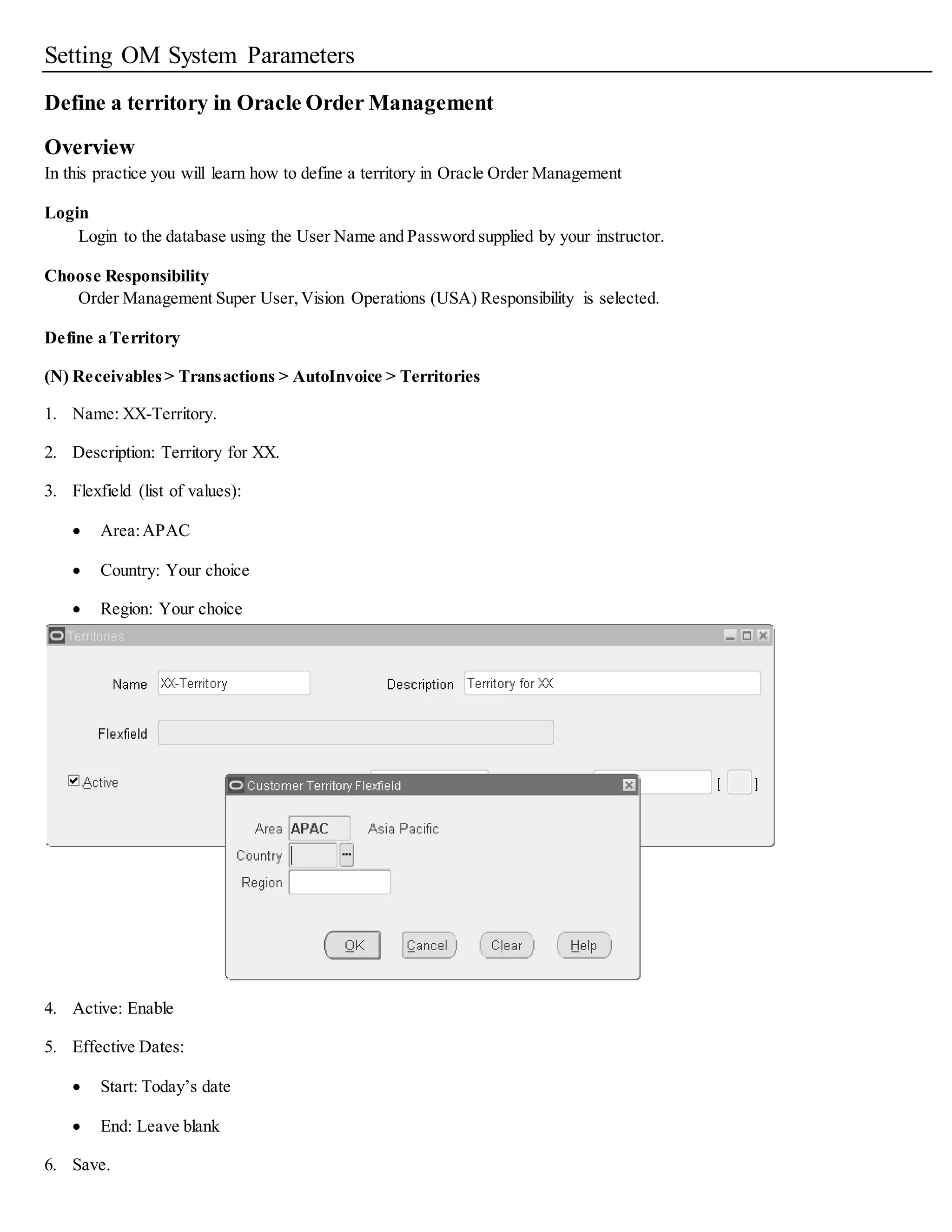Setting OM System Parameters
Define a territory in Oracle Order Management
Overview
In this practice you will learn how to define a territory in Oracle Order Management
Login
Login to the database using the User Name and Password supplied by your instructor.
Choose Responsibility
Order Management Super User,Vision Operations (USA) Responsibility is selected.
Define a Territory
(N) Receivables> Transactions > AutoInvoice > Territories
1. Name: XX-Territory.
2. Description: Territory for XX.
3. Flexfield (list of values):
 Area:APAC
 Country: Your choice
 Region: Your choice
4. Active: Enable
5. Effective Dates:
 Start: Today’s date
 End: Leave blank
6. Save.
 