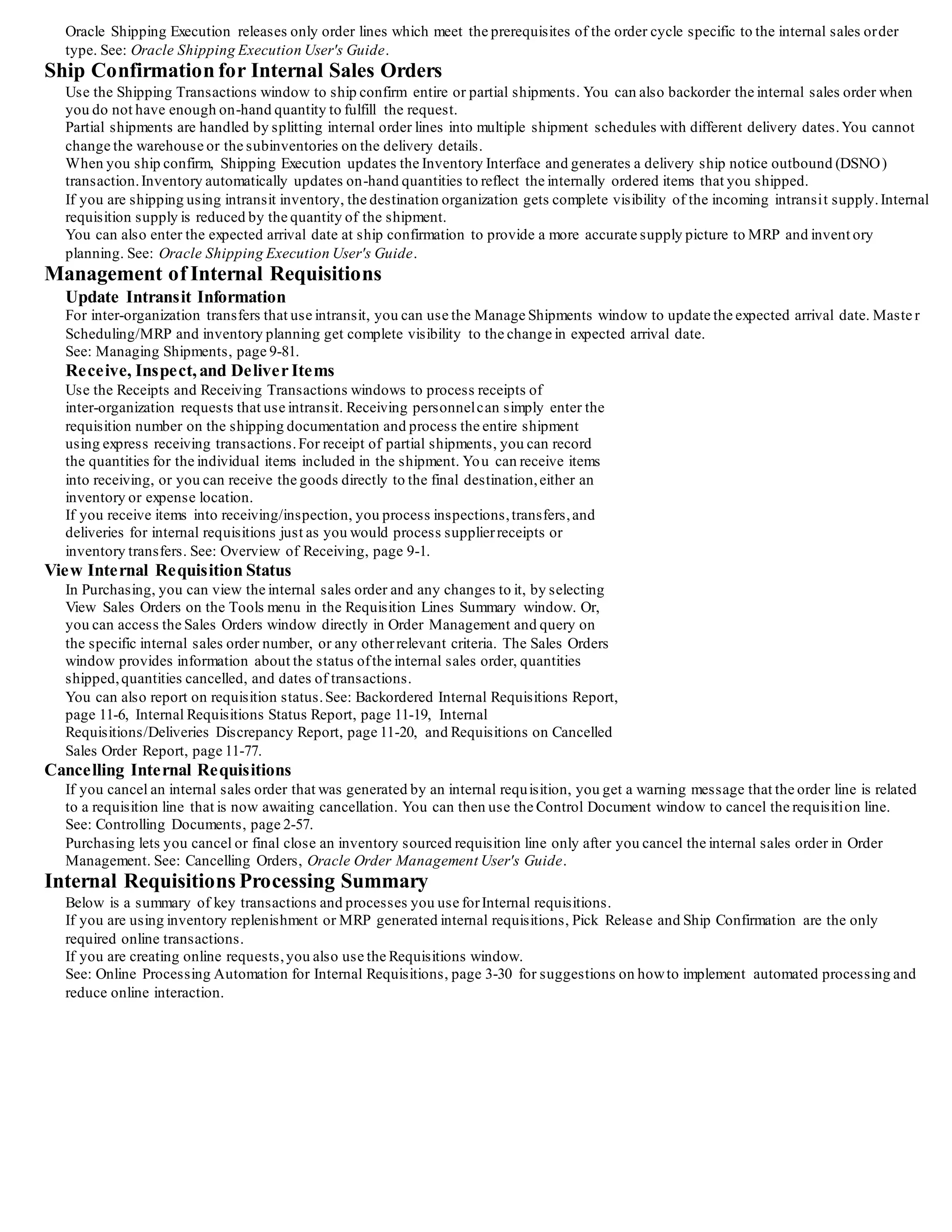 Creation of Internal Sales Orders
Once you approve inventory sourced requisition lines, Purchasing translates the requisition into an internal sales order, providing the link
between the requestor's requirement and the physical demand against inventory. You run two separate batch
processes to create the internal sales order from the approved requisition:
• Create Internal Sales Orders. See: Create Internal Sales Orders Process,page 13-4.
• Order Import. See: Order Import, Oracle Order Management Implementation Manual.
Purchasing uses location associations to create internal sales orders from internal requisitions for a given deliver-to location. When you
associate a customer and customer site with a location and then enter an internal requisition with that location as the deliv er-to point,
Purchasing uses the associated customerand customer site on the internal sales order that it creates. The associated customersite becomes
the ship-to site
for Order Management's ship confirmation. See: Defining Locations, page 1-18.
See: Creating and Updating Customers, Oracle Receivables User's Guide.
Internal orders are automatically scheduled by setting the Schedule Ship Date on the sales order to the Need -by Date from the requisition.
If you specify a subinventory on the internal requisition line, Order Management reserves the goods and uses only the specified
subinventory for allocation. If the goods do not exist at the specified subinventory,Order Management backorders them, even if they do
exist in another subinventory.
The Create Internal Sales Orders process loads the Order Management open interface,
OrderImport, using the order type you define in the Purchasing Options window. See: Defining Internal Requisition Options, pa ge 1-38.
OrderImport creates internal sales orders from the records in the interface table, and determines the order cycle and defaults values based
on the order type.
Note: You should not drop-ship internal sales orders. See: Drop Shipments, page 4-114.
Multi-Org: Creation of Internal Sales Orders Across Operating Units
A Multi-Org implementation of Purchasing enables separate operating units within an organization to operate independently of each other.
However, you may still need to obtain goods from anotheroperating unit, and Purchasing supports this.
You can create an internal sales order for an item in anotheroperating unit. When creating this internal sales order, you must create it in
the destination organization's operating unit, and all Order Management activity must take place within that destination operating unit.
For example, the following table lists the generalized steps involved and indicate the organization in which they take place.
StepAction Operating Unit 1
Inventory Org A
Operating Unit 2
Inventory Org B
1- Create and approveinternal requisition. X
2- Run Create Internal Sales Orders. X
3- Run Order Import in Order. Management X
4- Perform pick release and ship confirm in Order Management. X
5- Receive goods. X
When you use internal sales orders to transfer goods from anotheroperating unit, the items' transfer cost is posted to the intercompany
payables and receivables accounts as defined in the shipping network and an intercompany invoice can be generated.
See: Inter-Organization Shipping Network, Oracle Inventory User's Guide.
Management of Internal Sales Orders
You manage internal sales orders using some of the same windows as customer sales orders.
Once you import an internal requisition using Order Import, you can use the Sales Orders window to change the reserved quantity,
schedule date, ship-to contact,and shipment priority.
The destination organization has complete visibility to any changes in incoming supply based on schedule date changes or part ial
shipments.
The price on the internal sales order line comes directly from the price on the requisition line, and is always the item cost.
Order Import does not use the price list to recalculate the line price and Oracle Receivables ignores internal sales orders. So the price on
the internal sales order is not used.
The profile option INV: Advanced Pricing for Intercompany Invoice actually controls the price on the intercompany payables invoice.
When this profile option is set to No (or null), the price on the intercompany invoice is derived from the Transfer Price Lis t associated to
the customer or item. If set to Yes, the price is derived from the Advanced Pricing engine. See: Intercompany Invoice Pricing and Using
Advanced Pricing Engine with Intercompany Invoicing, Oracle Inventory User's Guide.
Once an internal sales order is scheduled,it is visible as demand. You can reserve inventory for internal requisitions either to the
organization, or the organization and subinventory levels.
Order Management does not process internal sales order lines for the Receivables Interface, even if the Receivables Interface is an action
in the order cycle for the internal sales order.
Note: You should not drop-ship internal sales orders. See: Drop Shipments, page 4-114.
Pick Release for Internal Sales Orders
You can directly pick release from the Shipping Transactions window. Or you can selectively release one internal sales order at a time by
entering the internal sales order number as a pick release criterion. Or, you can release a group of internal sales orders by specifying the
internal sales order, order type,and a range of dates,or by using the shipment planning delivery, trip, and trip stop information. You can
also release internal sales orders with customer orders by entering a range of dates.
When you enter an internal requisition, you must specify the source organization, and you can optionally specify the subinventory source.
If you do not enter source subinventory information on an internal requisition, picking proceeds using the standard inventory picking
rules.
 
