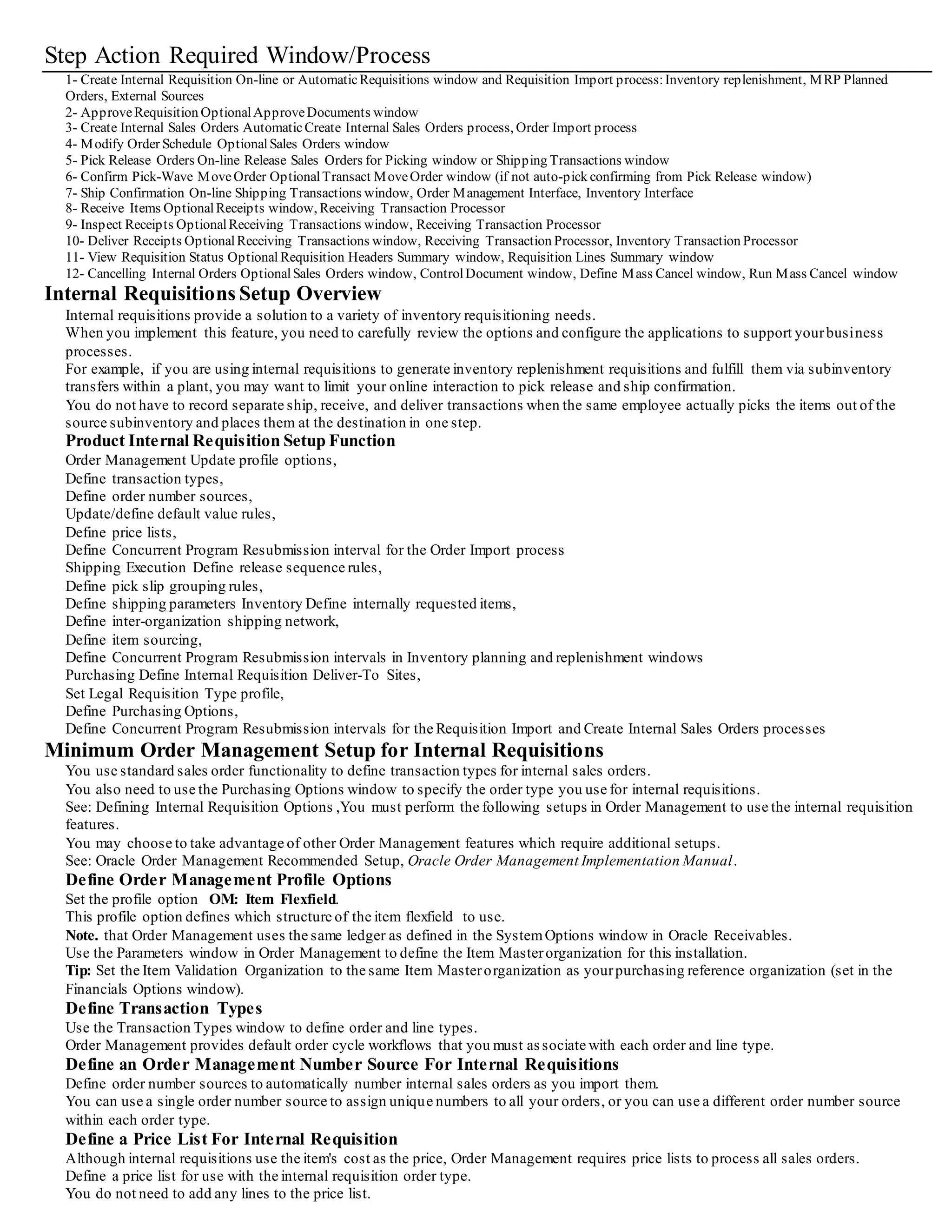 Oracle Shipping Execution releases only order lines which meet the prerequisites of the order cycle specific to the internal sales order
type. See: Oracle Shipping Execution User's Guide.
Ship Confirmation for Internal Sales Orders
Use the Shipping Transactions window to ship confirm entire or partial shipments. You can also backorder the internal sales order when
you do not have enough on-hand quantity to fulfill the request.
Partial shipments are handled by splitting internal order lines into multiple shipment schedules with different delivery dates.You cannot
change the warehouse or the subinventories on the delivery details.
When you ship confirm, Shipping Execution updates the Inventory Interface and generates a delivery ship notice outbound (DSNO)
transaction.Inventory automatically updates on-hand quantities to reflect the internally ordered items that you shipped.
If you are shipping using intransit inventory, the destination organization gets complete visibility of the incoming intransit supply.Internal
requisition supply is reduced by the quantity of the shipment.
You can also enter the expected arrival date at ship confirmation to provide a more accurate supply picture to MRP and invent ory
planning. See: Oracle Shipping Execution User's Guide.
Management of Internal Requisitions
Update Intransit Information
For inter-organization transfers that use intransit, you can use the Manage Shipments window to update the expected arrival date. Maste r
Scheduling/MRP and inventory planning get complete visibility to the change in expected arrival date.
See: Managing Shipments, page 9-81.
Receive, Inspect,and Deliver Items
Use the Receipts and Receiving Transactions windows to process receipts of
inter-organization requests that use intransit. Receiving personnelcan simply enter the
requisition number on the shipping documentation and process the entire shipment
using express receiving transactions.For receipt of partial shipments, you can record
the quantities for the individual items included in the shipment. You can receive items
into receiving, or you can receive the goods directly to the final destination,either an
inventory or expense location.
If you receive items into receiving/inspection, you process inspections,transfers,and
deliveries for internal requisitions just as you would process supplierreceipts or
inventory transfers. See: Overview of Receiving, page 9-1.
View Internal Requisition Status
In Purchasing, you can view the internal sales order and any changes to it, by selecting
View Sales Orders on the Tools menu in the Requisition Lines Summary window. Or,
you can access the Sales Orders window directly in Order Management and query on
the specific internal sales order number, or any otherrelevant criteria. The Sales Orders
window provides information about the status ofthe internal sales order, quantities
shipped,quantities cancelled, and dates of transactions.
You can also report on requisition status.See: Backordered Internal Requisitions Report,
page 11-6, Internal Requisitions Status Report, page 11-19, Internal
Requisitions/Deliveries Discrepancy Report, page 11-20, and Requisitions on Cancelled
Sales Order Report, page 11-77.
Cancelling Internal Requisitions
If you cancel an internal sales order that was generated by an internal requisition, you get a warning message that the order line is related
to a requisition line that is now awaiting cancellation. You can then use the Control Document window to cancel the requisition line.
See: Controlling Documents, page 2-57.
Purchasing lets you cancel or final close an inventory sourced requisition line only after you cancel the internal sales order in Order
Management. See: Cancelling Orders, Oracle Order Management User's Guide.
Internal Requisitions Processing Summary
Below is a summary of key transactions and processes you use for Internal requisitions.
If you are using inventory replenishment or MRP generated internal requisitions, Pick Release and Ship Confirmation are the only
required online transactions.
If you are creating online requests,you also use the Requisitions window.
See: Online Processing Automation for Internal Requisitions, page 3-30 for suggestions on howto implement automated processing and
reduce online interaction.
 