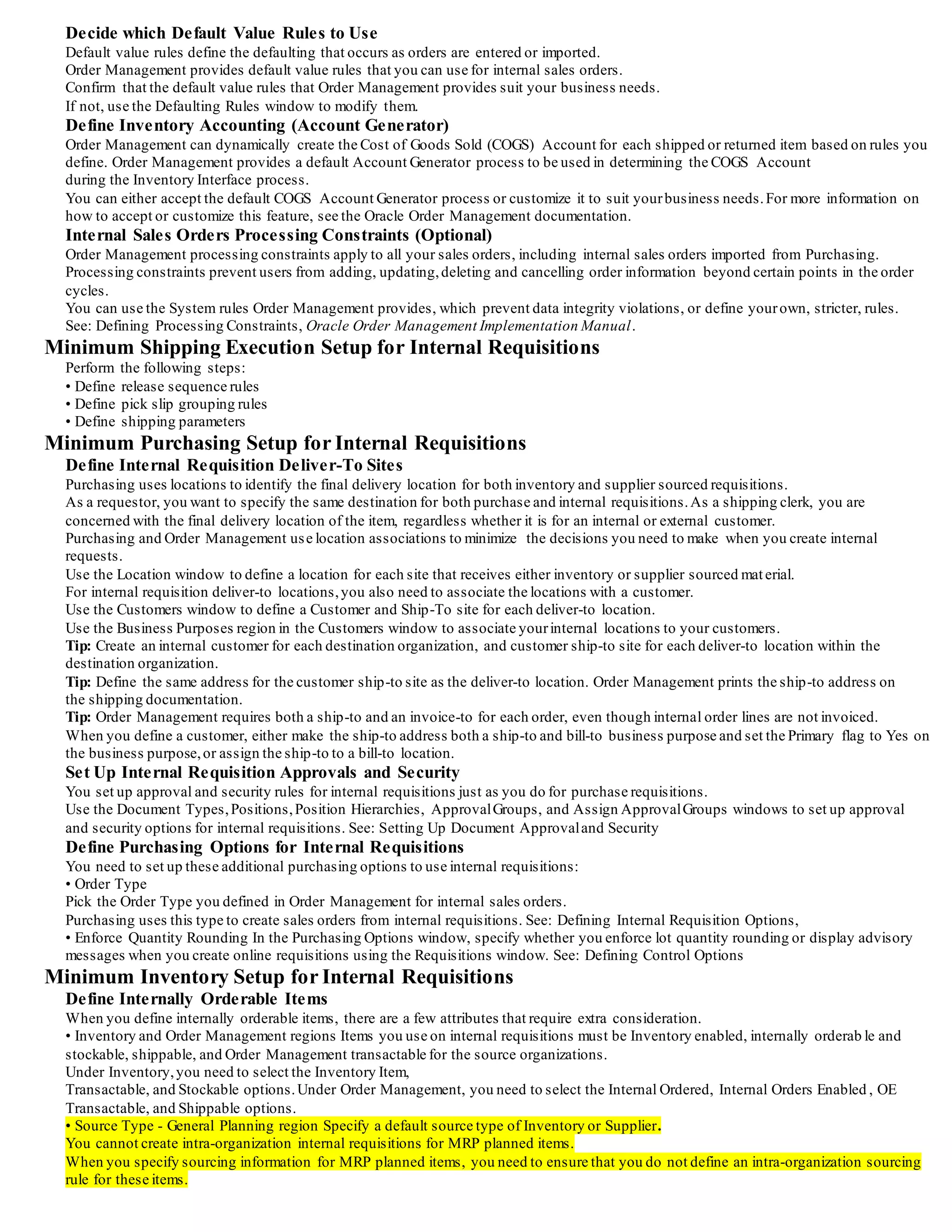 Step Action Required Window/Process
1- Create Internal Requisition On-line or AutomaticRequisitions window and Requisition Import process:Inventory replenishment, MRP Planned
Orders, External Sources
2- ApproveRequisition OptionalApproveDocuments window
3- Create Internal Sales Orders AutomaticCreate Internal Sales Orders process, Order Import process
4- Modify Order Schedule OptionalSales Orders window
5- Pick Release Orders On-line Release Sales Orders for Picking window or Shipping Transactions window
6- Confirm Pick-Wave MoveOrder OptionalTransact MoveOrder window (if not auto-pick confirming from Pick Release window)
7- Ship Confirmation On-line Shipping Transactions window, Order Management Interface, Inventory Interface
8- Receive Items OptionalReceipts window, Receiving Transaction Processor
9- Inspect Receipts OptionalReceiving Transactions window, Receiving Transaction Processor
10- Deliver Receipts OptionalReceiving Transactions window, Receiving Transaction Processor, Inventory Transaction Processor
11- View Requisition Status OptionalRequisition Headers Summary window, Requisition Lines Summary window
12- Cancelling Internal Orders OptionalSales Orders window, ControlDocument window, Define Mass Cancel window, Run Mass Cancel window
Internal Requisitions Setup Overview
Internal requisitions provide a solution to a variety of inventory requisitioning needs.
When you implement this feature, you need to carefully review the options and configure the applications to support yourbusiness
processes.
For example, if you are using internal requisitions to generate inventory replenishment requisitions and fulfill them via sub inventory
transfers within a plant, you may want to limit your online interaction to pick release and ship confirmation.
You do not have to record separate ship, receive, and deliver transactions when the same employee actually picks the items out of the
source subinventory and places them at the destination in one step.
Product Internal Requisition Setup Function
Order Management Update profile options,
Define transaction types,
Define order number sources,
Update/define default value rules,
Define price lists,
Define Concurrent Program Resubmission interval for the Order Import process
Shipping Execution Define release sequence rules,
Define pick slip grouping rules,
Define shipping parameters Inventory Define internally requested items,
Define inter-organization shipping network,
Define item sourcing,
Define Concurrent Program Resubmission intervals in Inventory planning and replenishment windows
Purchasing Define Internal Requisition Deliver-To Sites,
Set Legal Requisition Type profile,
Define Purchasing Options,
Define Concurrent Program Resubmission intervals for the Requisition Import and Create Internal Sales Orders processes
Minimum Order Management Setup for Internal Requisitions
You use standard sales order functionality to define transaction types for internal sales orders.
You also need to use the Purchasing Options window to specify the order type you use for internal requisitions.
See: Defining Internal Requisition Options ,You must perform the following setups in Order Management to use the internal requisition
features.
You may choose to take advantage of other Order Management features which require additional setups.
See: Oracle Order Management Recommended Setup, Oracle Order Management Implementation Manual.
Define Order Management Profile Options
Set the profile option OM: Item Flexfield.
This profile option defines which structure of the item flexfield to use.
Note. that Order Management uses the same ledger as defined in the SystemOptions window in Oracle Receivables.
Use the Parameters window in Order Management to define the Item Masterorganization for this installation.
Tip: Set the Item Validation Organization to the same Item Masterorganization as yourpurchasing reference organization (set in t he
Financials Options window).
Define Transaction Types
Use the Transaction Types window to define order and line types.
Order Management provides default order cycle workflows that you must associate with each order and line type.
Define an Order Management Number Source For Internal Requisitions
Define order number sources to automatically number internal sales orders as you import them.
You can use a single order number source to assign unique numbers to all your orders, or you can use a different order number source
within each order type.
Define a Price List For Internal Requisition
Although internal requisitions use the item's cost as the price, Order Management requires price lists to process all sales orders.
Define a price list for use with the internal requisition order type.
You do not need to add any lines to the price list.
 