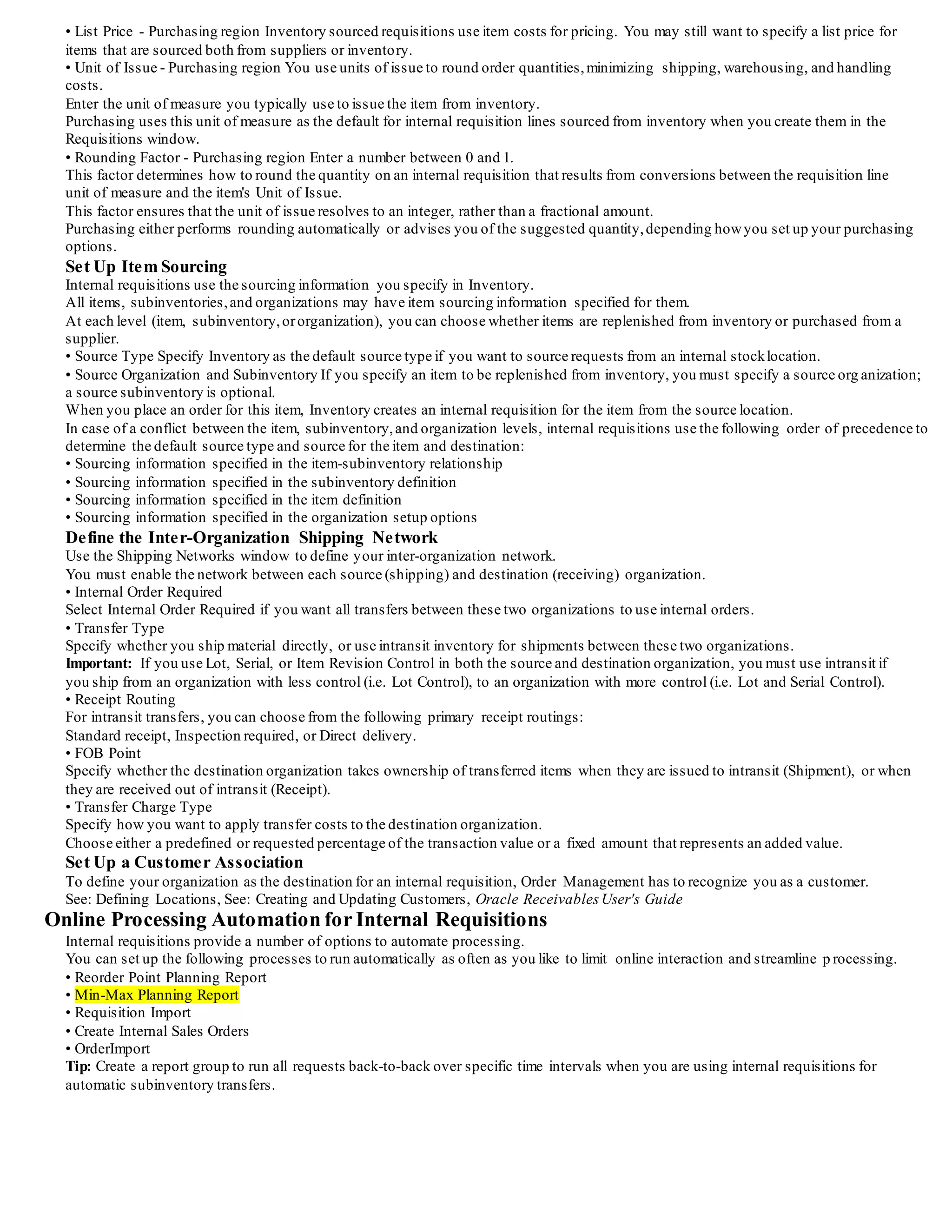 Decide which Default Value Rules to Use
Default value rules define the defaulting that occurs as orders are entered or imported.
Order Management provides default value rules that you can use for internal sales orders.
Confirm that the default value rules that Order Management provides suit your business needs.
If not, use the Defaulting Rules window to modify them.
Define Inventory Accounting (Account Generator)
Order Management can dynamically create the Cost of Goods Sold (COGS) Account for each shipped or returned item based on rules you
define. Order Management provides a default Account Generator process to be used in determining the COGS Account
during the Inventory Interface process.
You can either accept the default COGS Account Generator process or customize it to suit yourbusiness needs.For more information on
how to accept or customize this feature, see the Oracle Order Management documentation.
Internal Sales Orders Processing Constraints (Optional)
Order Management processing constraints apply to all your sales orders, including internal sales orders imported from Purchasing.
Processing constraints prevent users from adding, updating,deleting and cancelling order information beyond certain points in the order
cycles.
You can use the System rules Order Management provides, which prevent data integrity violations, or define yourown, stricter, rules.
See: Defining Processing Constraints, Oracle Order Management Implementation Manual.
Minimum Shipping Execution Setup for Internal Requisitions
Perform the following steps:
• Define release sequence rules
• Define pick slip grouping rules
• Define shipping parameters
Minimum Purchasing Setup for Internal Requisitions
Define Internal Requisition Deliver-To Sites
Purchasing uses locations to identify the final delivery location for both inventory and supplier sourced requisitions.
As a requestor, you want to specify the same destination for both purchase and internal requisitions.As a shipping clerk, yo u are
concerned with the final delivery location of the item, regardless whether it is for an internal or external customer.
Purchasing and Order Management use location associations to minimize the decisions you need to make when you create internal
requests.
Use the Location window to define a location for each site that receives either inventory or supplier sourced material.
For internal requisition deliver-to locations,you also need to associate the locations with a customer.
Use the Customers window to define a Customer and Ship-To site for each deliver-to location.
Use the Business Purposes region in the Customers window to associate yourinternal locations to your customers.
Tip: Create an internal customer for each destination organization, and customer ship-to site for each deliver-to location within the
destination organization.
Tip: Define the same address for the customer ship-to site as the deliver-to location. Order Management prints the ship-to address on
the shipping documentation.
Tip: Order Management requires both a ship-to and an invoice-to for each order, even though internal order lines are not invoiced.
When you define a customer, either make the ship-to address both a ship-to and bill-to business purpose and set the Primary flag to Yes on
the business purpose,or assign the ship-to to a bill-to location.
Set Up Internal Requisition Approvals and Security
You set up approval and security rules for internal requisitions just as you do for purchase requisitions.
Use the Document Types,Positions,Position Hierarchies, ApprovalGroups, and Assign ApprovalGroups windows to set up approval
and security options for internal requisitions. See: Setting Up Document Approvaland Security
Define Purchasing Options for Internal Requisitions
You need to set up these additional purchasing options to use internal requisitions:
• Order Type
Pick the Order Type you defined in Order Management for internal sales orders.
Purchasing uses this type to create sales orders from internal requisitions. See: Defining Internal Requisition Options,
• Enforce Quantity Rounding In the Purchasing Options window, specify whether you enforce lot quantity rounding or display advisory
messages when you create online requisitions using the Requisitions window. See: Defining Control Options
Minimum Inventory Setup for Internal Requisitions
Define Internally Orderable Items
When you define internally orderable items, there are a few attributes that require extra consideration.
• Inventory and Order Management regions Items you use on internal requisitions must be Inventory enabled, internally orderable and
stockable, shippable, and Order Management transactable for the source organizations.
Under Inventory,you need to select the Inventory Item,
Transactable, and Stockable options.Under Order Management, you need to select the Internal Ordered, Internal Orders Enabled, OE
Transactable, and Shippable options.
• Source Type - General Planning region Specify a default source type of Inventory or Supplier.
You cannot create intra-organization internal requisitions for MRP planned items.
When you specify sourcing information for MRP planned items, you need to ensure that you do not define an intra-organization sourcing
rule for these items.
 