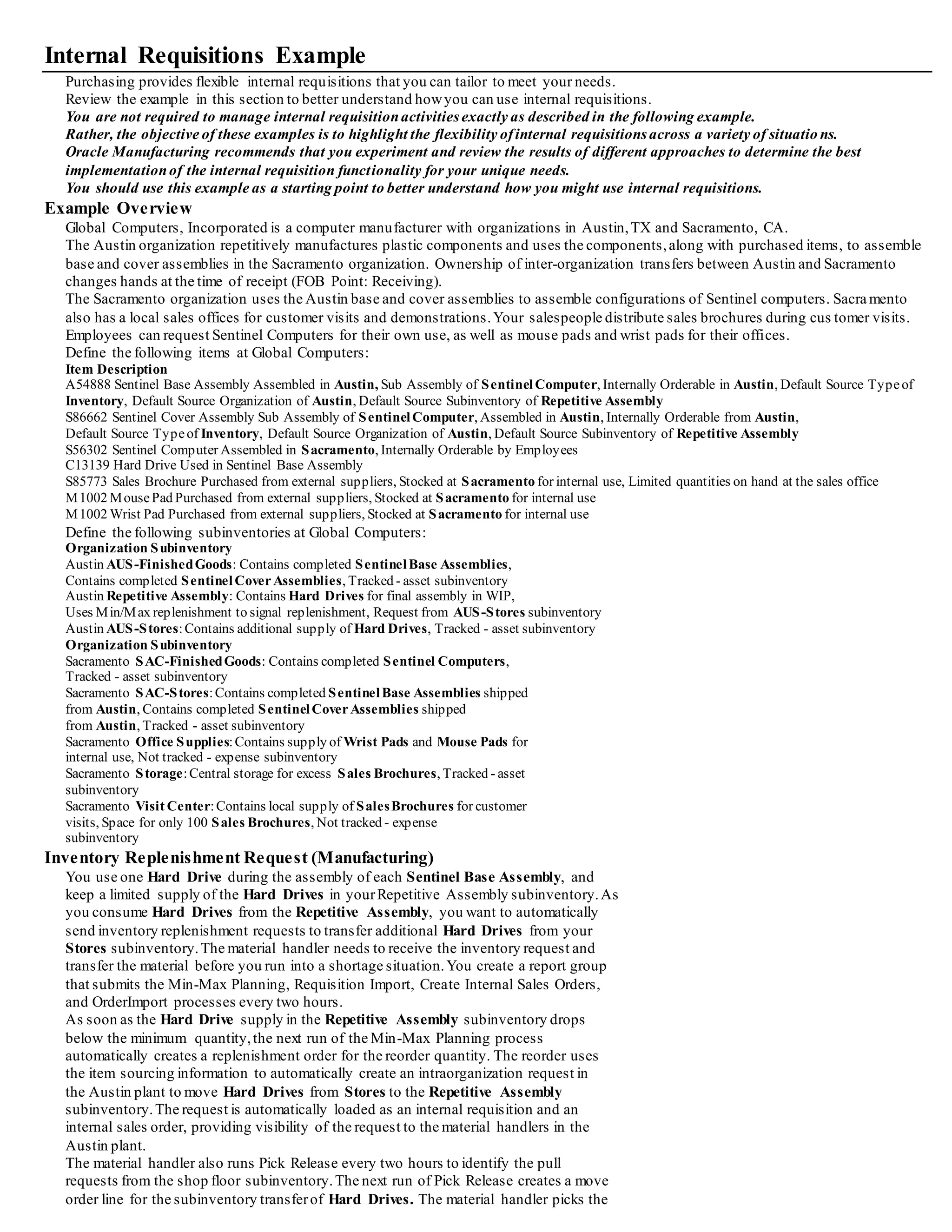 • List Price - Purchasing region Inventory sourced requisitions use item costs for pricing. You may still want to specify a list price for
items that are sourced both from suppliers or inventory.
• Unit of Issue - Purchasing region You use units of issue to round order quantities,minimizing shipping, warehousing, and handling
costs.
Enter the unit of measure you typically use to issue the item from inventory.
Purchasing uses this unit of measure as the default for internal requisition lines sourced from inventory when you create them in the
Requisitions window.
• Rounding Factor - Purchasing region Enter a number between 0 and 1.
This factor determines how to round the quantity on an internal requisition that results from conversions between the requisition line
unit of measure and the item's Unit of Issue.
This factor ensures that the unit of issue resolves to an integer, rather than a fractional amount.
Purchasing either performs rounding automatically or advises you of the suggested quantity,depending howyou set up your purchasing
options.
Set Up Item Sourcing
Internal requisitions use the sourcing information you specify in Inventory.
All items, subinventories,and organizations may have item sourcing information specified for them.
At each level (item, subinventory,ororganization), you can choose whether items are replenished from in ventory or purchased from a
supplier.
• Source Type Specify Inventory as the default source type if you want to source requests from an internal stocklocation.
• Source Organization and Subinventory If you specify an item to be replenished from inventory, you must specify a source organization;
a source subinventory is optional.
When you place an order for this item, Inventory creates an internal requisition for the item from the source location.
In case of a conflict between the item, subinventory,and organization levels, internal requisitions use the following order of precedence to
determine the default source type and source for the item and destination:
• Sourcing information specified in the item-subinventory relationship
• Sourcing information specified in the subinventory definition
• Sourcing information specified in the item definition
• Sourcing information specified in the organization setup options
Define the Inter-Organization Shipping Network
Use the Shipping Networks window to define your inter-organization network.
You must enable the network between each source (shipping) and destination (receiving) organization.
• Internal Order Required
Select Internal Order Required if you want all transfers between these two organizations to use internal orders.
• Transfer Type
Specify whether you ship material directly, or use intransit inventory for shipments between these two organizations.
Important: If you use Lot, Serial, or Item Revision Control in both the source and destination organization, you must use intransit if
you ship from an organization with less control (i.e. Lot Control), to an organization with more control (i.e. Lot and Serial Control).
• Receipt Routing
For intransit transfers, you can choose from the following primary receipt routings:
Standard receipt, Inspection required, or Direct delivery.
• FOB Point
Specify whether the destination organization takes ownership of transferred items when they are issued to intransit (Shipment), or when
they are received out of intransit (Receipt).
• Transfer Charge Type
Specify how you want to apply transfer costs to the destination organization.
Choose either a predefined or requested percentage of the transaction value or a fixed amount that represents an added value.
Set Up a Customer Association
To define your organization as the destination for an internal requisition, Order Management has to recognize you as a customer.
See: Defining Locations, See: Creating and Updating Customers, Oracle Receivables User's Guide
Online Processing Automation for Internal Requisitions
Internal requisitions provide a number of options to automate processing.
You can set up the following processes to run automatically as often as you like to limit online interaction and streamline p rocessing.
• Reorder Point Planning Report
• Min-Max Planning Report
• Requisition Import
• Create Internal Sales Orders
• OrderImport
Tip: Create a report group to run all requests back-to-back over specific time intervals when you are using internal requisitions for
automatic subinventory transfers.
 