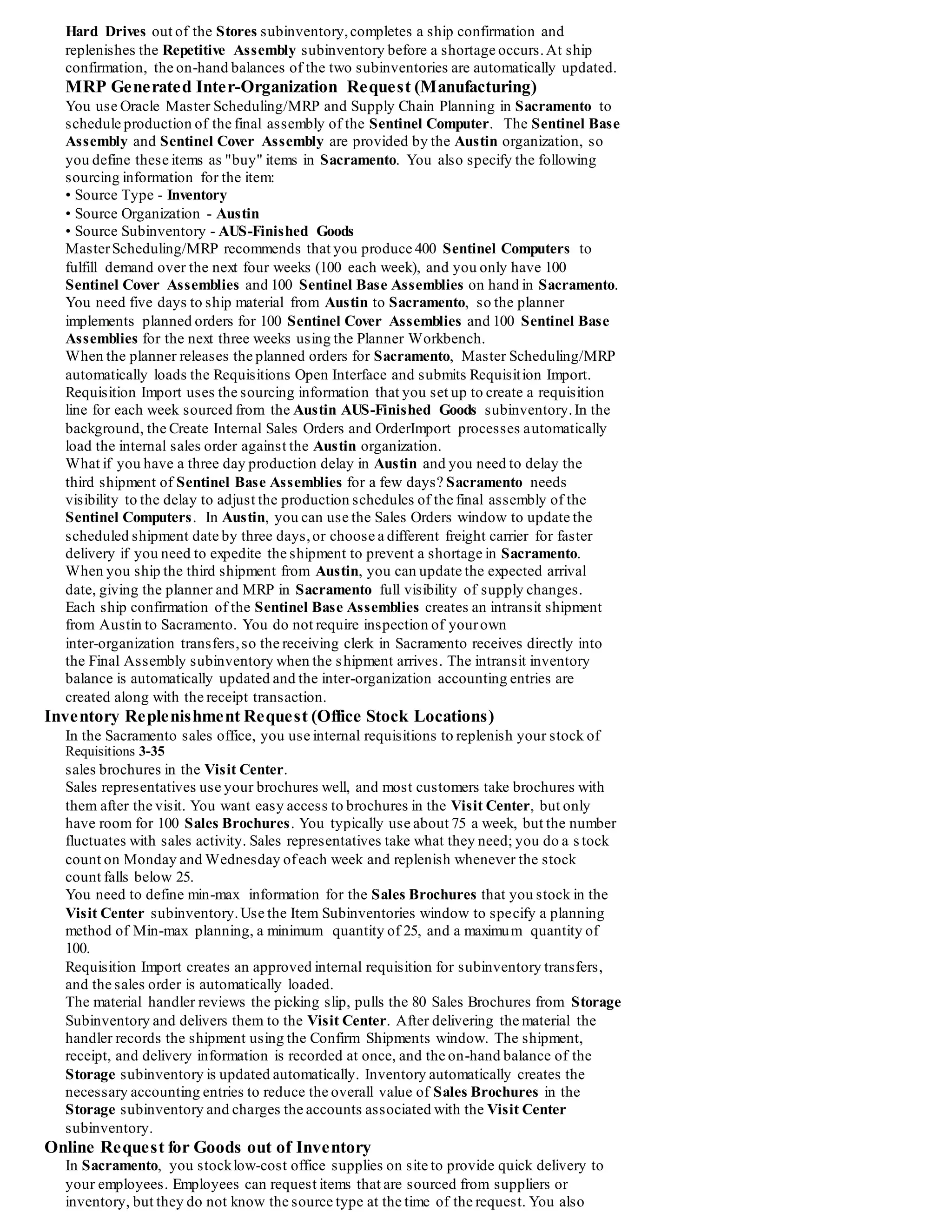 Internal Requisitions Example
Purchasing provides flexible internal requisitions that you can tailor to meet your needs.
Review the example in this section to better understand howyou can use internal requisitions.
You are not required to manage internal requisition activities exactly as described in the following example.
Rather, the objective of these examples is to highlight the flexibility of internal requisitions across a variety of situations.
Oracle Manufacturing recommends that you experiment and review the results of different approaches to determine the best
implementation of the internal requisition functionality for your unique needs.
You should use this example as a starting point to better understand how you might use internal requisitions.
Example Overview
Global Computers, Incorporated is a computer manufacturer with organizations in Austin,TX and Sacramento, CA.
The Austin organization repetitively manufactures plastic components and uses the components,along with purchased items, to assemble
base and cover assemblies in the Sacramento organization. Ownership of inter-organization transfers between Austin and Sacramento
changes hands at the time of receipt (FOB Point: Receiving).
The Sacramento organization uses the Austin base and cover assemblies to assemble configurations of Sentinel computers. Sacramento
also has a local sales offices for customer visits and demonstrations.Your salespeople distribute sales brochures during cus tomer visits.
Employees can request Sentinel Computers for their own use, as well as mouse pads and wrist pads for their offices.
Define the following items at Global Computers:
Item Description
A54888 Sentinel Base Assembly Assembled in Austin, Sub Assembly of SentinelComputer, Internally Orderable in Austin, Default Source Typeof
Inventory, Default Source Organization of Austin, Default Source Subinventory of Repetitive Assembly
S86662 Sentinel Cover Assembly Sub Assembly of SentinelComputer, Assembled in Austin, Internally Orderable from Austin,
Default Source Typeof Inventory, Default Source Organization of Austin, Default Source Subinventory of Repetitive Assembly
S56302 Sentinel Computer Assembled in Sacramento, Internally Orderable by Employees
C13139 Hard Drive Used in Sentinel Base Assembly
S85773 Sales Brochure Purchased from external suppliers, Stocked at Sacramento for internal use, Limited quantities on hand at the sales office
M1002 MousePad Purchased from external suppliers, Stocked at Sacramento for internal use
M1002 Wrist Pad Purchased from external suppliers, Stocked at Sacramento for internal use
Define the following subinventories at Global Computers:
Organization Subinventory
Austin AUS-FinishedGoods: Contains completed SentinelBase Assemblies,
Contains completed SentinelCoverAssemblies, Tracked - asset subinventory
Austin Repetitive Assembly: Contains Hard Drives for final assembly in WIP,
Uses Min/Max replenishment to signal replenishment, Request from AUS-Stores subinventory
Austin AUS-Stores:Contains additional supply of Hard Drives, Tracked - asset subinventory
Organization Subinventory
Sacramento SAC-FinishedGoods: Contains completed Sentinel Computers,
Tracked - asset subinventory
Sacramento SAC-Stores:Contains completed SentinelBase Assemblies shipped
from Austin, Contains completed SentinelCoverAssemblies shipped
from Austin, Tracked - asset subinventory
Sacramento Office Supplies:Contains supply of Wrist Pads and Mouse Pads for
internal use, Not tracked - expense subinventory
Sacramento Storage:Central storage for excess Sales Brochures, Tracked - asset
subinventory
Sacramento Visit Center:Contains local supply of SalesBrochures for customer
visits, Space for only 100 Sales Brochures, Not tracked - expense
subinventory
Inventory Replenishment Request (Manufacturing)
You use one Hard Drive during the assembly of each Sentinel Base Assembly, and
keep a limited supply of the Hard Drives in yourRepetitive Assembly subinventory.As
you consume Hard Drives from the Repetitive Assembly, you want to automatically
send inventory replenishment requests to transfer additional Hard Drives from your
Stores subinventory.The material handler needs to receive the inventory request and
transfer the material before you run into a shortage situation.You create a report group
that submits the Min-Max Planning, Requisition Import, Create Internal Sales Orders,
and OrderImport processes every two hours.
As soon as the Hard Drive supply in the Repetitive Assembly subinventory drops
below the minimum quantity,the next run of the Min-Max Planning process
automatically creates a replenishment order for the reorder quantity. The reorder uses
the item sourcing information to automatically create an intraorganization request in
the Austin plant to move Hard Drives from Stores to the Repetitive Assembly
subinventory.The request is automatically loaded as an internal requisition and an
internal sales order, providing visibility of the request to the material handlers in the
Austin plant.
The material handler also runs Pick Release every two hours to identify the pull
requests from the shop floor subinventory.The next run of Pick Release creates a move
order line for the subinventory transferof Hard Drives. The material handler picks the
 