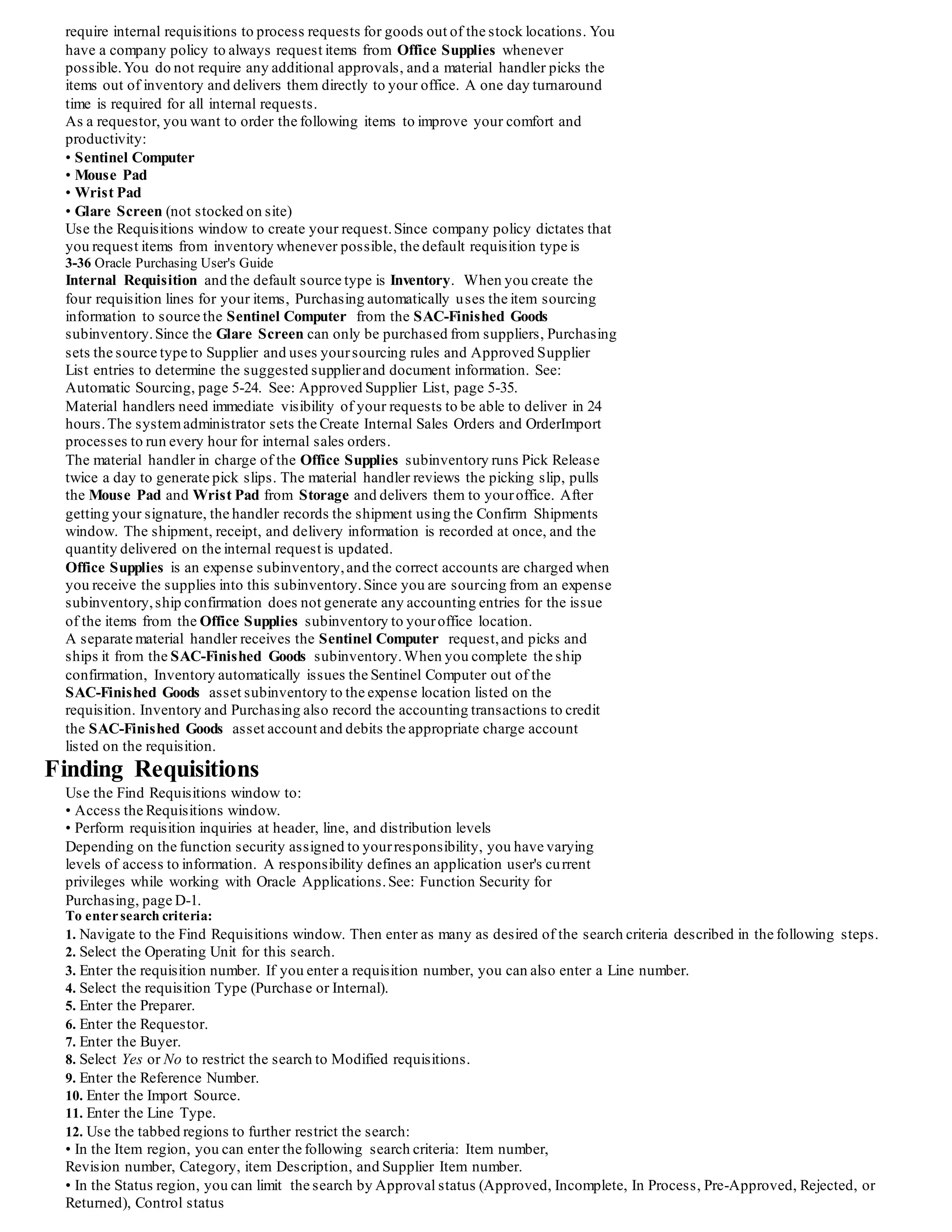 Hard Drives out of the Stores subinventory,completes a ship confirmation and
replenishes the Repetitive Assembly subinventory before a shortage occurs.At ship
confirmation, the on-hand balances of the two subinventories are automatically updated.
MRP Generated Inter-Organization Request (Manufacturing)
You use Oracle Master Scheduling/MRP and Supply Chain Planning in Sacramento to
schedule production of the final assembly of the Sentinel Computer. The Sentinel Base
Assembly and Sentinel Cover Assembly are provided by the Austin organization, so
you define these items as "buy" items in Sacramento. You also specify the following
sourcing information for the item:
• Source Type - Inventory
• Source Organization - Austin
• Source Subinventory - AUS-Finished Goods
MasterScheduling/MRP recommends that you produce 400 Sentinel Computers to
fulfill demand over the next four weeks (100 each week), and you only have 100
Sentinel Cover Assemblies and 100 Sentinel Base Assemblies on hand in Sacramento.
You need five days to ship material from Austin to Sacramento, so the planner
implements planned orders for 100 Sentinel Cover Assemblies and 100 Sentinel Base
Assemblies for the next three weeks using the Planner Workbench.
When the planner releases the planned orders for Sacramento, Master Scheduling/MRP
automatically loads the Requisitions Open Interface and submits Requisition Import.
Requisition Import uses the sourcing information that you set up to create a requisition
line for each week sourced from the Austin AUS-Finished Goods subinventory.In the
background, the Create Internal Sales Orders and OrderImport processes automatically
load the internal sales order against the Austin organization.
What if you have a three day production delay in Austin and you need to delay the
third shipment of Sentinel Base Assemblies for a few days? Sacramento needs
visibility to the delay to adjust the production schedules of the final assembly of the
Sentinel Computers. In Austin, you can use the Sales Orders window to update the
scheduled shipment date by three days,or choose a different freight carrier for faster
delivery if you need to expedite the shipment to prevent a shortage in Sacramento.
When you ship the third shipment from Austin, you can update the expected arrival
date, giving the planner and MRP in Sacramento full visibility of supply changes.
Each ship confirmation of the Sentinel Base Assemblies creates an intransit shipment
from Austin to Sacramento. You do not require inspection of yourown
inter-organization transfers,so the receiving clerk in Sacramento receives directly into
the Final Assembly subinventory when the shipment arrives. The intransit inventory
balance is automatically updated and the inter-organization accounting entries are
created along with the receipt transaction.
Inventory Replenishment Request (Office Stock Locations)
In the Sacramento sales office, you use internal requisitions to replenish your stock of
Requisitions 3-35
sales brochures in the Visit Center.
Sales representatives use your brochures well, and most customers take brochures with
them after the visit. You want easy access to brochures in the Visit Center, but only
have room for 100 Sales Brochures. You typically use about 75 a week, but the number
fluctuates with sales activity. Sales representatives take what they need; you do a stock
count on Monday and Wednesday ofeach week and replenish whenever the stock
count falls below 25.
You need to define min-max information for the Sales Brochures that you stock in the
Visit Center subinventory.Use the Item Subinventories window to specify a planning
method of Min-max planning, a minimum quantity of 25, and a maximum quantity of
100.
Requisition Import creates an approved internal requisition for subinventory transfers,
and the sales order is automatically loaded.
The material handler reviews the picking slip, pulls the 80 Sales Brochures from Storage
Subinventory and delivers them to the Visit Center. After delivering the material the
handler records the shipment using the Confirm Shipments window. The shipment,
receipt, and delivery information is recorded at once, and the on-hand balance of the
Storage subinventory is updated automatically. Inventory automatically creates the
necessary accounting entries to reduce the overall value of Sales Brochures in the
Storage subinventory and charges the accounts associated with the Visit Center
subinventory.
Online Request for Goods out of Inventory
In Sacramento, you stocklow-cost office supplies on site to provide quick delivery to
your employees. Employees can request items that are sourced from suppliers or
inventory, but they do not know the source type at the time of the request. You also
 