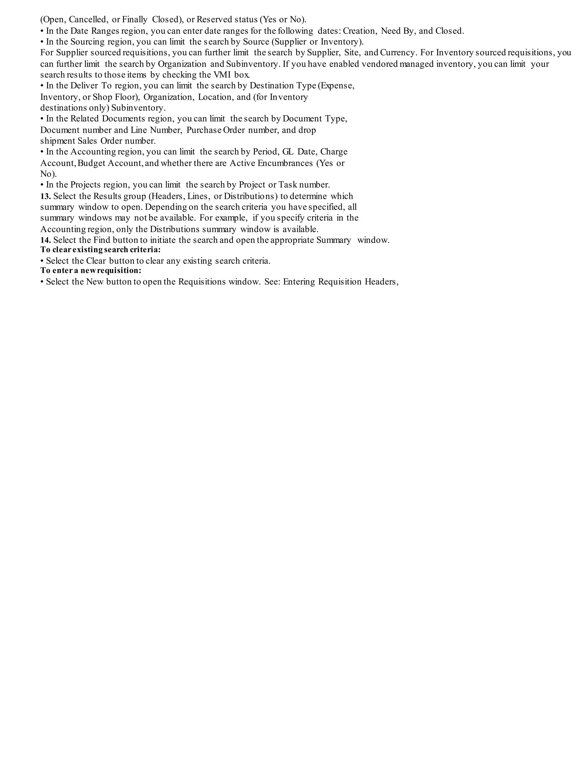 require internal requisitions to process requests for goods out of the stock locations. You
have a company policy to always request items from Office Supplies whenever
possible.You do not require any additional approvals, and a material handler picks the
items out of inventory and delivers them directly to your office. A one day turnaround
time is required for all internal requests.
As a requestor, you want to order the following items to improve your comfort and
productivity:
• Sentinel Computer
• Mouse Pad
• Wrist Pad
• Glare Screen (not stocked on site)
Use the Requisitions window to create your request.Since company policy dictates that
you request items from inventory whenever possible, the default requisition type is
3-36 Oracle Purchasing User's Guide
Internal Requisition and the default source type is Inventory. When you create the
four requisition lines for your items, Purchasing automatically uses the item sourcing
information to source the Sentinel Computer from the SAC-Finished Goods
subinventory.Since the Glare Screen can only be purchased from suppliers, Purchasing
sets the source type to Supplier and uses yoursourcing rules and Approved Supplier
List entries to determine the suggested supplierand document information. See:
Automatic Sourcing, page 5-24. See: Approved Supplier List, page 5-35.
Material handlers need immediate visibility of your requests to be able to deliver in 24
hours.The systemadministrator sets the Create Internal Sales Orders and OrderImport
processes to run every hour for internal sales orders.
The material handler in charge of the Office Supplies subinventory runs Pick Release
twice a day to generate pick slips. The material handler reviews the picking slip, pulls
the Mouse Pad and Wrist Pad from Storage and delivers them to youroffice. After
getting your signature, the handler records the shipment using the Confirm Shipments
window. The shipment, receipt, and delivery information is recorded at once, and the
quantity delivered on the internal request is updated.
Office Supplies is an expense subinventory,and the correct accounts are charged when
you receive the supplies into this subinventory.Since you are sourcing from an expense
subinventory,ship confirmation does not generate any accounting entries for the issue
of the items from the Office Supplies subinventory to youroffice location.
A separate material handler receives the Sentinel Computer request,and picks and
ships it from the SAC-Finished Goods subinventory.When you complete the ship
confirmation, Inventory automatically issues the Sentinel Computer out of the
SAC-Finished Goods asset subinventory to the expense location listed on the
requisition. Inventory and Purchasing also record the accounting transactions to credit
the SAC-Finished Goods asset account and debits the appropriate charge account
listed on the requisition.
Finding Requisitions
Use the Find Requisitions window to:
• Access the Requisitions window.
• Perform requisition inquiries at header, line, and distribution levels
Depending on the function security assigned to your responsibility, you have varying
levels of access to information. A responsibility defines an application user's current
privileges while working with Oracle Applications.See: Function Security for
Purchasing, page D-1.
To entersearch criteria:
1. Navigate to the Find Requisitions window. Then enter as many as desired of the search criteria described in the following steps.
2. Select the Operating Unit for this search.
3. Enter the requisition number. If you enter a requisition number, you can also enter a Line number.
4. Select the requisition Type (Purchase or Internal).
5. Enter the Preparer.
6. Enter the Requestor.
7. Enter the Buyer.
8. Select Yes or No to restrict the search to Modified requisitions.
9. Enter the Reference Number.
10. Enter the Import Source.
11. Enter the Line Type.
12. Use the tabbed regions to further restrict the search:
• In the Item region, you can enter the following search criteria: Item number,
Revision number, Category, item Description, and Supplier Item number.
• In the Status region, you can limit the search by Approval status (Approved, Incomplete, In Process, Pre-Approved, Rejected, or
Returned), Control status
 