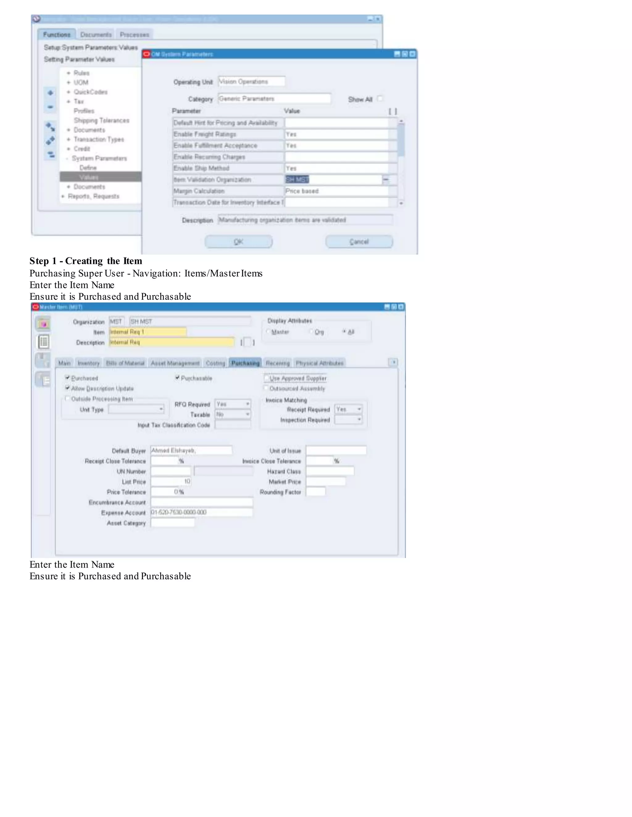Practice - Create Internal Requisitions
Overview
In order to use internal requisitions, you must have Oracle Inventory, Oracle Order Management,and Oracle Purchasing
installed. Order Management is used to track internal sales orders. To enter an internal sales order, you must start with a
requisition in Purchasing. Steps for this practice:
 Create an internal requisition in Oracle Purchasing
 Instructor will run processes in Oracle Order Management
 Verify the shipment of your internal order in Oracle Purchasing
R12: What Are The Steps Required To Setup An Internal Requisition In Purchasing? (Doc ID 1384716.1)
Goal
Solution
Step 1 - Creating the Item
Step 2 - Creating the Shipping Network
Step 3 - Create the Internal Location
Step 4 - Conduct a Miscellanies Transaction (Receipt)
Step 5 - Create the Internal Customer - Assign the Location
Step 6 - Item Price Information
Step 7 - Creating the Requisition (PO Requisition Approval, Main Requisition Approval, PO Create
Documents, Overall Document Creation/Launch Approval)
Step 8 - Submitting the Create Internal Orders Concurrent Request
Step 9 - Import the Internal Sales Order
Step 10 - Execute Pick Release/Ship Confirm
Step 11 - Conduct the Receipt in the Destination Organization
Step 12 - Confirm the Quantity is Delivered
SOLUTION
Test case Scenario : The following setups will demonstrate the flow of an Internal Requisition between two inventory organizations.
M1 - Seattle Manufacturing will represent the destination organization
M2 - Boston Manufacturing will represent the source organization
In this example, the item will be procured internally from the M2 - Boston Manufacturing inventory organization
The following responsibilities are utilized in this example:
Purchasing Super User (or equivalent)
Order Management Super User, Vision Operations (USA)
Inventory
 