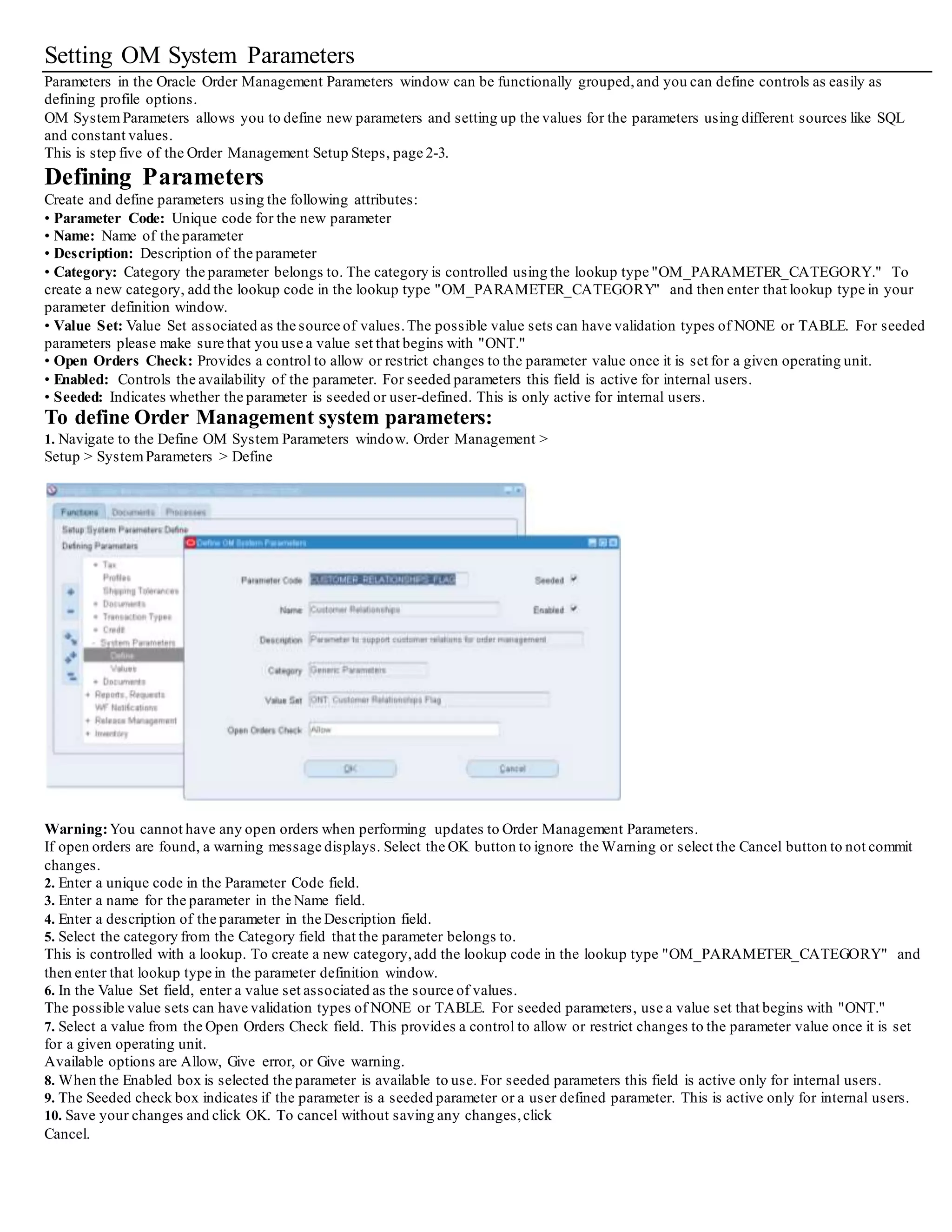 Setting OM System Parameters
Parameters in the Oracle Order Management Parameters window can be functionally grouped,and you can define controls as easily as
defining profile options.
OM System Parameters allows you to define new parameters and setting up the values for the parameters using different sources like SQL
and constant values.
This is step five of the Order Management Setup Steps, page 2-3.
Defining Parameters
Create and define parameters using the following attributes:
• Parameter Code: Unique code for the new parameter
• Name: Name of the parameter
• Description: Description of the parameter
• Category: Category the parameter belongs to. The category is controlled using the lookup type "OM_PARAMETER_CATEGORY." To
create a new category, add the lookup code in the lookup type "OM_PARAMETER_CATEGORY" and then enter that lookup type in your
parameter definition window.
• Value Set: Value Set associated as the source of values.The possible value sets can have validation types of NONE or TABLE. For seeded
parameters please make sure that you use a value set that begins with "ONT."
• Open Orders Check: Provides a control to allow or restrict changes to the parameter value once it is set for a given operating unit.
• Enabled: Controls the availability of the parameter. For seeded parameters this field is active for internal users.
• Seeded: Indicates whether the parameter is seeded or user-defined. This is only active for internal users.
To define Order Management system parameters:
1. Navigate to the Define OM System Parameters window. Order Management >
Setup > SystemParameters > Define
Warning:You cannot have any open orders when performing updates to Order Management Parameters.
If open orders are found, a warning message displays. Select the OK button to ignore the Warning or select the Cancel button to not commit
changes.
2. Enter a unique code in the Parameter Code field.
3. Enter a name for the parameter in the Name field.
4. Enter a description of the parameter in the Description field.
5. Select the category from the Category field that the parameter belongs to.
This is controlled with a lookup. To create a new category,add the lookup code in the lookup type "OM_PARAMETER_CATEGORY" and
then enter that lookup type in the parameter definition window.
6. In the Value Set field, enter a value set associated as the source of values.
The possible value sets can have validation types of NONE or TABLE. For seeded parameters, use a value set that begins with "ONT."
7. Select a value from the Open Orders Check field. This provides a control to allow or restrict changes to the parameter value once it is set
for a given operating unit.
Available options are Allow, Give error, or Give warning.
8. When the Enabled box is selected the parameter is available to use. For seeded parameters this field is active only for internal users.
9. The Seeded check box indicates if the parameter is a seeded parameter or a user defined parameter. This is active only for internal users.
10. Save your changes and click OK. To cancel without saving any changes,click
Cancel.
 