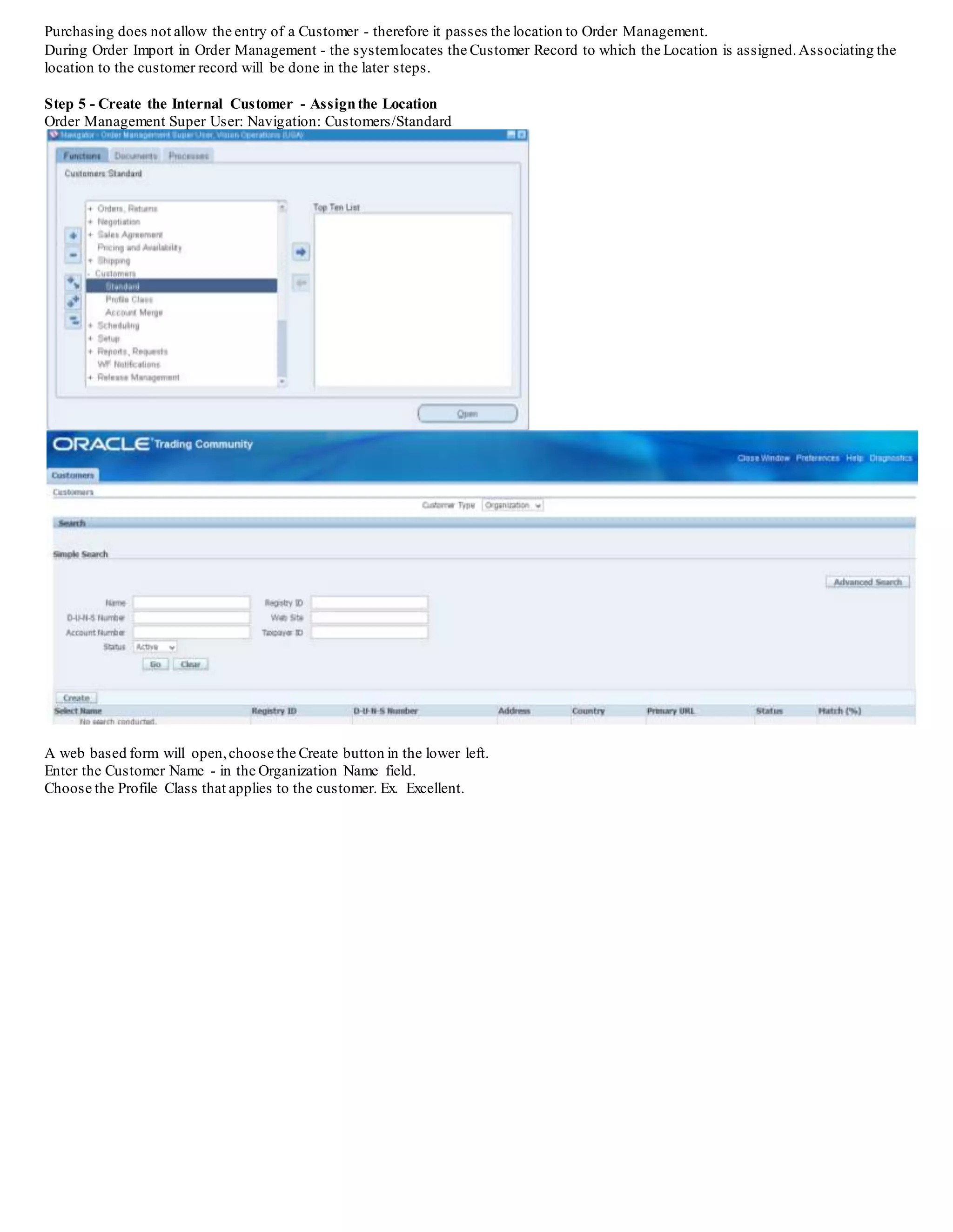 Step 2 - Creating the Shipping Network
Inventory: Navigation: Setup/Organizations/Shipping Networks
Enter the Inventory Organization that will be the Source and the scope should be From or To Organizations
Choose the Transfer Type:
Direct - means that when the Internal Sales Order is shipped the receipt process in the destination organization 1. is done automatically
2. Intransit - means that when the Internal Sales Order is shipped - the destination inventory organization has to manually do the
receiving process in Purchasing
Choose Internal Order Required checkbox - Save
In this example, the setups are being done to allow the user to Enter a Receipt in SH1 after the item has been shipped from SH2 (Intransit).
Please Note - If the Source and Destination Inventory Organizations are the same, then this step is conditionally not required. (Essentially the
Item is being transferred between subinventories in the same Inventory Organization).
Step 3 - Create the Internal Location
Purchasing Super User: Setup/Organizations/Locations
Enter a Location Name - for the Internal Location
This is the location that is used as the Destination Location The Location will eventually be tied to a customer
Choose the Other Details tab, enter the Inventory Organization for the Destination Organization.
The location created will be used to tie the Destination Location in the requisition form to the Internal Customer to be used on the Sales Order
form.
 
