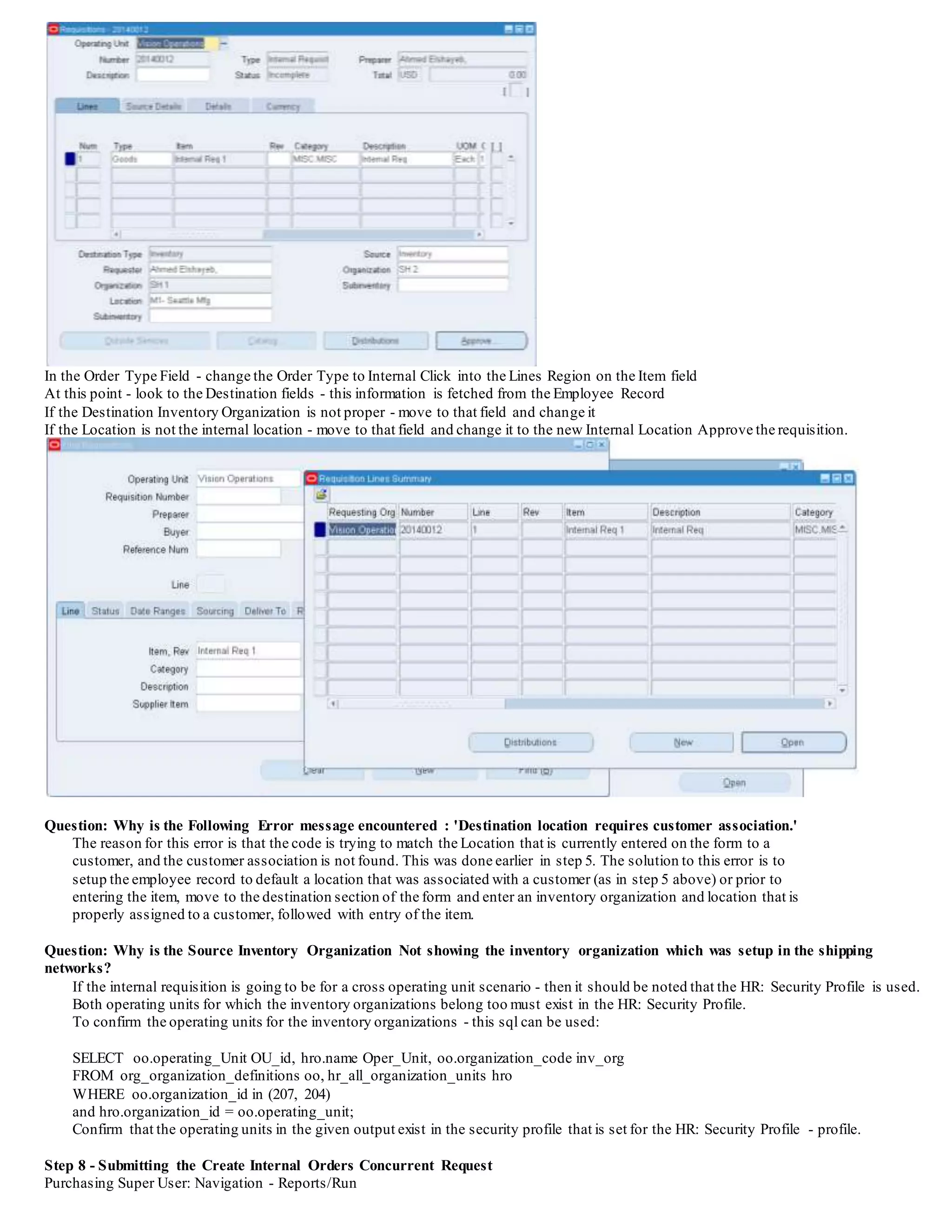 Under the Order Management section,there is a field 'Internal Location'
Enter the Location that was created in Step 3 (Ex. M1-Internal Location)
Apply and save the record
PLEASE NOTE: The Customer must be created in the Operating Unit of the Source Inventory Organization that is used on the Internal
Requisition. You can check the Operating Unit for the Source Inventory Organization by using the following sql:
Select 'The Inventory Organization '
||oo.organization_code||'has the inventory organization ID of '
||oo.organization_id||' and is underthe Operating Unit'
||hro.name||' which has the Operating Unit ID of '||oo.operating_Unit
from org_organization_definitions oo, hr_all_organization_units hro
where upper(oo.organization_code) like upper('%&INV_ORG_CODE%')
and hro.organization_id = oo.operating_unit;
Pass in the Source Inventory Organization Code - and then ensure the Customer is created in the Operating Unit for the Source Inventory
Organization.
Step 6 - Item Price Information
Purchasing Super User: Items/Master Items The price used on the requisition comes from the item costs section.
Query back the item Choose from the top text menu - Tools/ItemCosts
The screen to follow shows the item price that is used when creating the Internal Requisition. This is how purchasing derives the price when
creating the Internal Requisition. It uses the price for the Cost - in the Source Inventory Organization. Whateverthe price is in the Source
Inventory Organization used on the requisition - the price is derived. The reason is that the Sales Order is being created in the Source
Organization, so the price in the Source Organization must be used.
Step 7 - Creating the Requisition
Purchasing Super User: Navigation - Requisitions/Requisitions
 