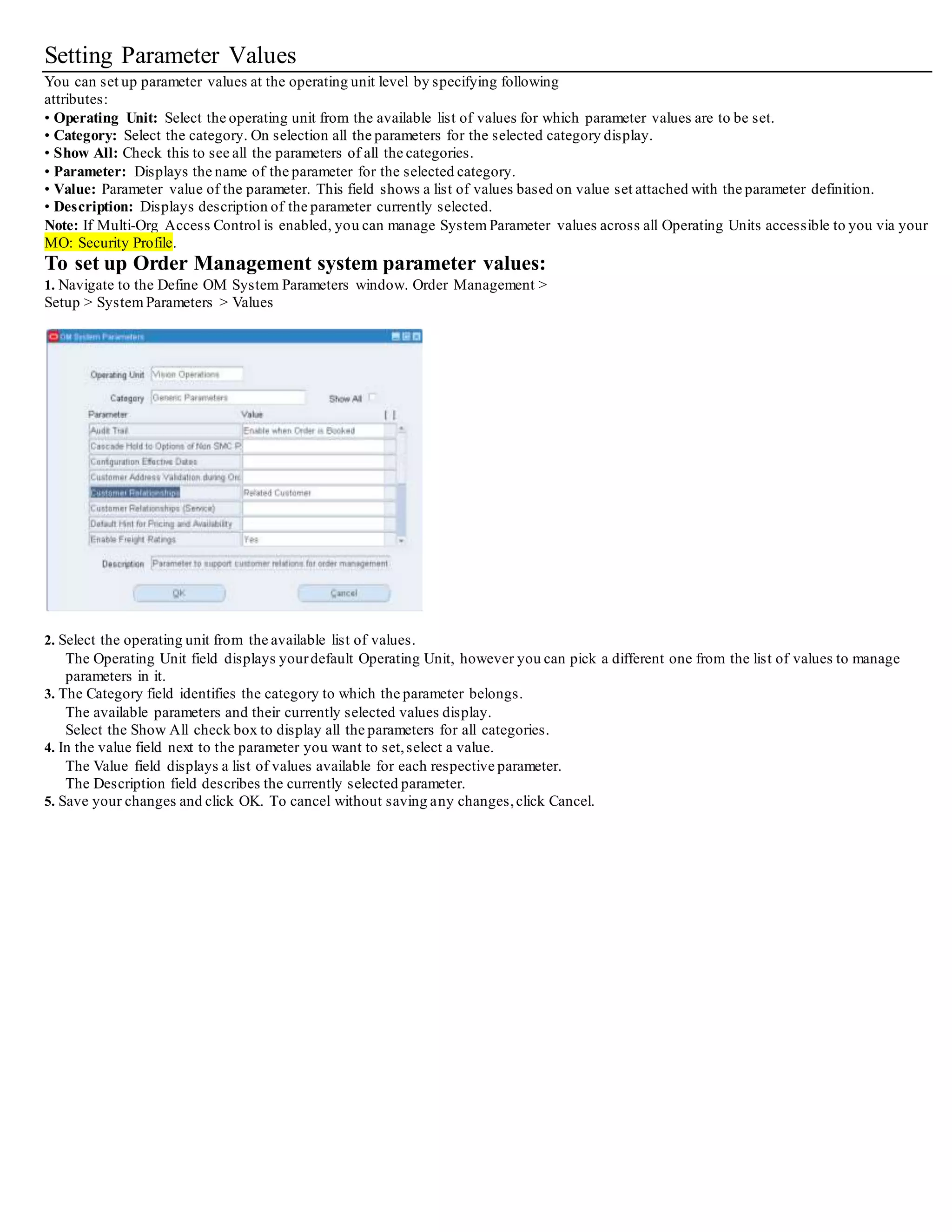 Setting Parameter Values
You can set up parameter values at the operating unit level by specifying following
attributes:
• Operating Unit: Select the operating unit from the available list of values for which parameter values are to be set.
• Category: Select the category. On selection all the parameters for the selected category display.
• Show All: Check this to see all the parameters of all the categories.
• Parameter: Displays the name of the parameter for the selected category.
• Value: Parameter value of the parameter. This field shows a list of values based on value set attached with the parameter definition.
• Description: Displays description of the parameter currently selected.
Note: If Multi-Org Access Control is enabled, you can manage System Parameter values across all Operating Units accessible to you via your
MO: Security Profile.
To set up Order Management system parameter values:
1. Navigate to the Define OM System Parameters window. Order Management >
Setup > System Parameters > Values
2. Select the operating unit from the available list of values.
The Operating Unit field displays yourdefault Operating Unit, however you can pick a different one from the list of values to manage
parameters in it.
3. The Category field identifies the category to which the parameter belongs.
The available parameters and their currently selected values display.
Select the Show All check box to display all the parameters for all categories.
4. In the value field next to the parameter you want to set,select a value.
The Value field displays a list of values available for each respective parameter.
The Description field describes the currently selected parameter.
5. Save your changes and click OK. To cancel without saving any changes,click Cancel.
 