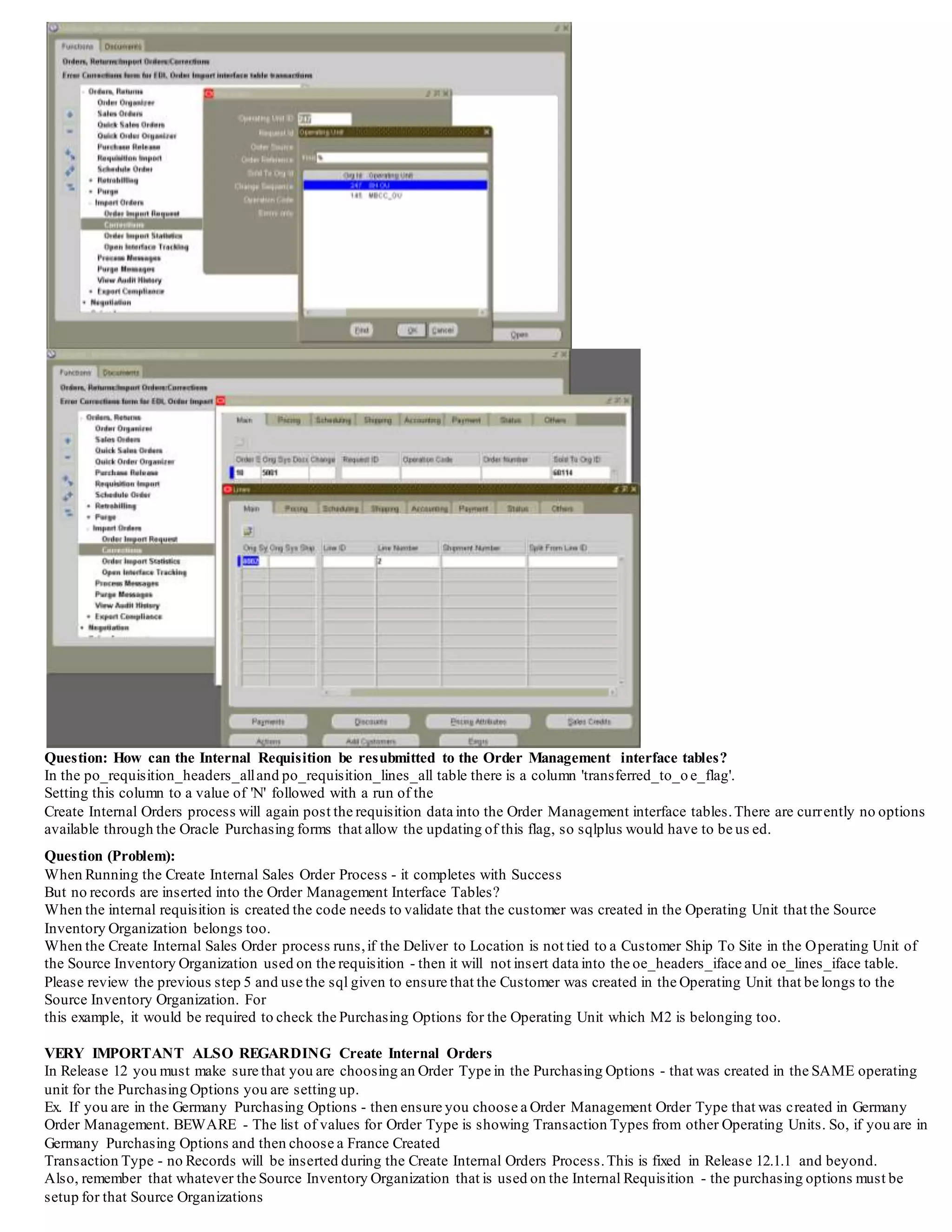 The following sql can be used to review the data in the oe_iface tables.
SELECT *
FROM OE_HEADERS_IFACE_ALL
WHERE order_source_id = 10
AND orig_sys_document_refIN
(SELECT REQUISITION_HEADER_ID
FROM PO_REQUISITION_HEADERS_ALL
WHERE segment1 = '&requisition_number');
SELECT *
FROM OE_LINES_IFACE_ALL
WHERE order_source_id = 10
AND orig_sys_document_refIN
(SELECT REQUISITION_HEADER_ID
FROM PO_REQUISITION_HEADERS_ALL
WHERE segment1 = '&requisition_number');
Pass in the requisition number when prompted.
Question: How can the interface data for Internal Requisitions be viewed in the Order Management Module?
This is possible using the Order Management Responsibility - and navigating to Orders>Import Orders>Corrections
Choose an order type of Internal In Order Reference use the List of Values to locate the Requisition Number
If the Requisition is not located - it has either been created into a Sales Order or not inserted into the tables by the Create Internal Orders
program The records are viewable at this stage and can be deleted.
PLEASE NOTE - if records are going to be deleted, it is necessary to Delete the Lines first and then the header
Be sure to choose Lines first - and then choose the delete icon from the toolbar - then delete the header
Deletion of the header record will NOT delete the line - it is not a cascade delete option. If the headeris deleted prior to the line - it is not
possible to ever again locate the line in this form - sqlplus will have to be used to remove the line.
Enhancement Bug 4966920 has been created to improve this form and add the cascade delete functionality and now is implemented with the
following
Patch 13702362 - AFTER HEADER IS DELETED, ORPHAN DATA IS LEAVED IN SALES ORDER INTERFACE TABLES>>
 