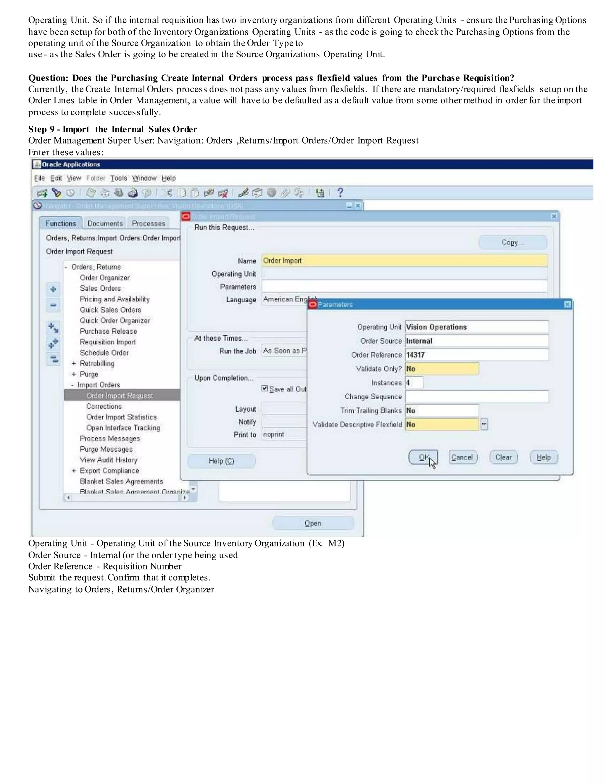 Question: How can the Internal Requisition be resubmitted to the Order Management interface tables?
In the po_requisition_headers_alland po_requisition_lines_all table there is a column 'transferred_to_o e_flag'.
Setting this column to a value of 'N' followed with a run of the
Create Internal Orders process will again post the requisition data into the Order Management interface tables.There are currently no options
available through the Oracle Purchasing forms that allow the updating of this flag, so sqlplus would have to be used.
Question (Problem):
When Running the Create Internal Sales Order Process - it completes with Success
But no records are inserted into the Order Management Interface Tables?
When the internal requisition is created the code needs to validate that the customer was created in the Operating Unit that the Source
Inventory Organization belongs too.
When the Create Internal Sales Order process runs,if the Deliver to Location is not tied to a Customer Ship To Site in the Operating Unit of
the Source Inventory Organization used on the requisition - then it will not insert data into the oe_headers_iface and oe_lines_iface table.
Please review the previous step 5 and use the sql given to ensure that the Customer was created in the Operating Unit that be longs to the
Source Inventory Organization. For
this example, it would be required to check the Purchasing Options for the Operating Unit which M2 is belonging too.
VERY IMPORTANT ALSO REGARDING Create Internal Orders
In Release 12 you must make sure that you are choosing an Order Type in the Purchasing Options - that was created in the SAME operating
unit for the Purchasing Options you are setting up.
Ex. If you are in the Germany Purchasing Options - then ensure you choose a Order Management Order Type that was created in Germany
Order Management. BEWARE - The list of values for Order Type is showing Transaction Types from other Operating Units. So, if you are in
Germany Purchasing Options and then choose a France Created
Transaction Type - no Records will be inserted during the Create Internal Orders Process.This is fixed in Release 12.1.1 and beyond.
Also, remember that whatever the Source Inventory Organization that is used on the Internal Requisition - the purchasing options must be
setup for that Source Organizations
 