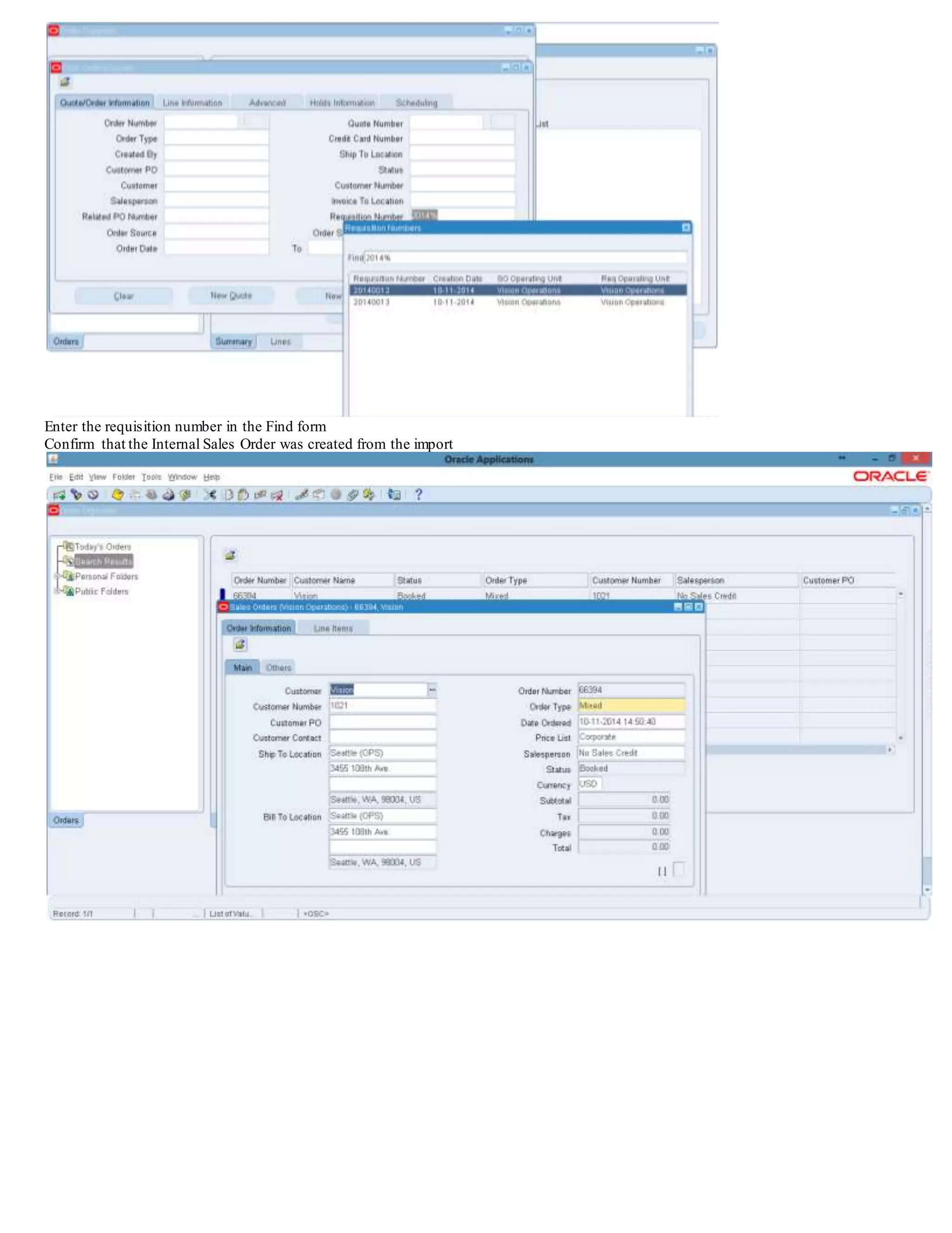 Operating Unit. So if the internal requisition has two inventory organizations from different Operating Units - ensure the Purchasing Options
have been setup for both of the Inventory Organizations Operating Units - as the code is going to check the Purchasing Options from the
operating unit of the Source Organization to obtain the Order Type to
use - as the Sales Order is going to be created in the Source Organizations Operating Unit.
Question: Does the Purchasing Create Internal Orders process pass flexfield values from the Purchase Requisition?
Currently, the Create Internal Orders process does not pass any values from flexfields. If there are mandatory/required flexfields setup on the
Order Lines table in Order Management, a value will have to be defaulted as a default value from some other method in order for the import
process to complete successfully.
Step 9 - Import the Internal Sales Order
Order Management Super User: Navigation: Orders ,Returns/Import Orders/Order Import Request
Enter these values:
Operating Unit - Operating Unit of the Source Inventory Organization (Ex. M2)
Order Source - Internal (or the order type being used
Order Reference - Requisition Number
Submit the request.Confirm that it completes.
Navigating to Orders, Returns/Order Organizer
 