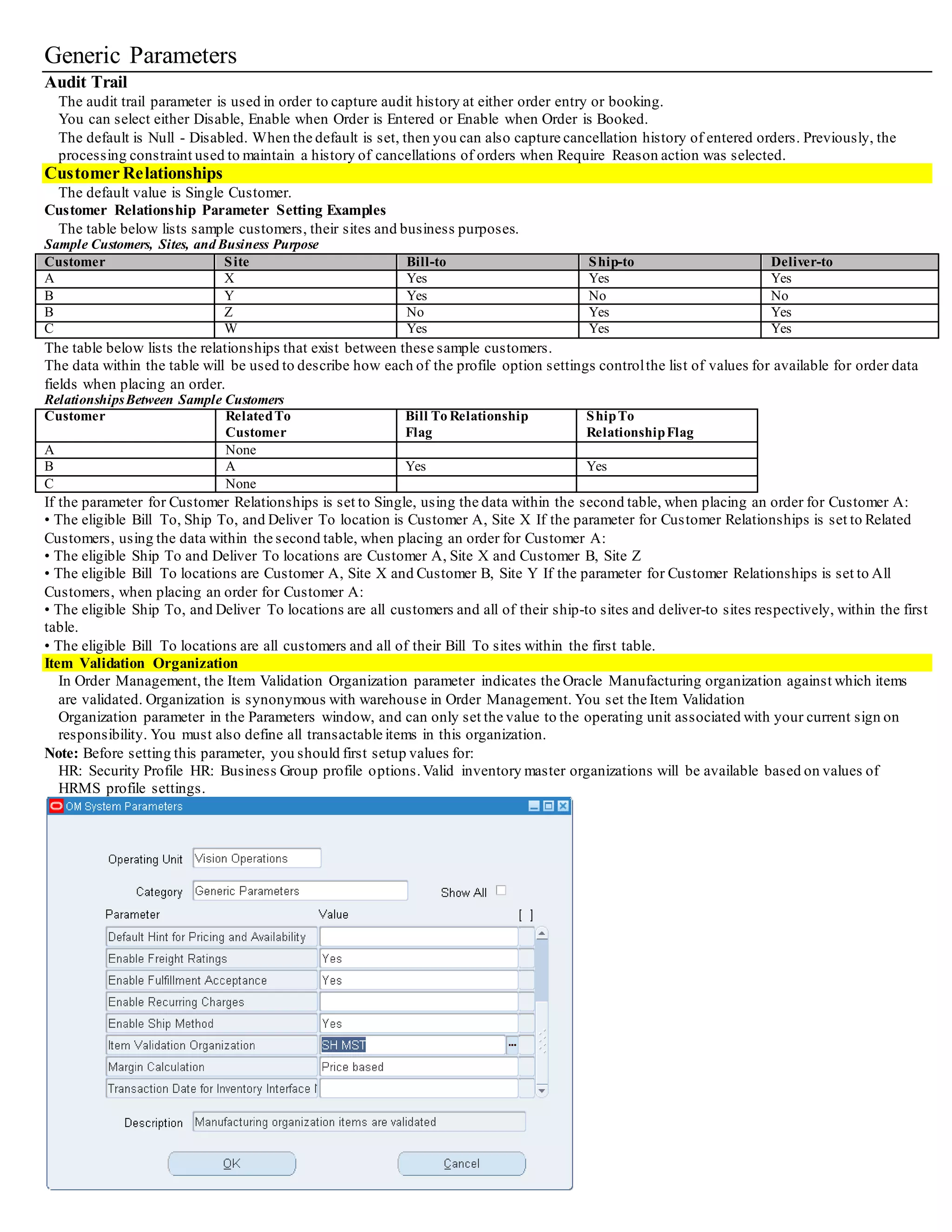 Generic Parameters
Audit Trail
The audit trail parameter is used in order to capture audit history at either order entry or booking.
You can select either Disable, Enable when Order is Entered or Enable when Order is Booked.
The default is Null - Disabled. When the default is set, then you can also capture cancellation history of entered orders. Previously, the
processing constraint used to maintain a history of cancellations of orders when Require Reason action was selected.
Customer Relationships
The default value is Single Customer.
Customer Relationship Parameter Setting Examples
The table below lists sample customers, their sites and business purposes.
Sample Customers, Sites, and Business Purpose
Customer Site Bill-to Ship-to Deliver-to
A X Yes Yes Yes
B Y Yes No No
B Z No Yes Yes
C W Yes Yes Yes
The table below lists the relationships that exist between these sample customers.
The data within the table will be used to describe how each of the profile option settings controlthe list of values for available for order data
fields when placing an order.
RelationshipsBetween Sample Customers
Customer RelatedTo
Customer
Bill To Relationship
Flag
ShipTo
RelationshipFlag
A None
B A Yes Yes
C None
If the parameter for Customer Relationships is set to Single, using the data within the second table, when placing an order for Customer A:
• The eligible Bill To, Ship To, and Deliver To location is Customer A, Site X If the parameter for Customer Relationships is set to Related
Customers, using the data within the second table, when placing an order for Customer A:
• The eligible Ship To and Deliver To locations are Customer A, Site X and Customer B, Site Z
• The eligible Bill To locations are Customer A, Site X and Customer B, Site Y If the parameter for Customer Relationships is set to All
Customers, when placing an order for Customer A:
• The eligible Ship To, and Deliver To locations are all customers and all of their ship-to sites and deliver-to sites respectively, within the first
table.
• The eligible Bill To locations are all customers and all of their Bill To sites within the first table.
Item Validation Organization
In Order Management, the Item Validation Organization parameter indicates the Oracle Manufacturing organization against which items
are validated. Organization is synonymous with warehouse in Order Management. You set the Item Validation
Organization parameter in the Parameters window, and can only set the value to the operating unit associated with your current sign on
responsibility. You must also define all transactable items in this organization.
Note: Before setting this parameter, you should first setup values for:
HR: Security Profile
HR: Business Group profile options.Valid inventory master organizations will be available based on values of HRMS profile settings.
 