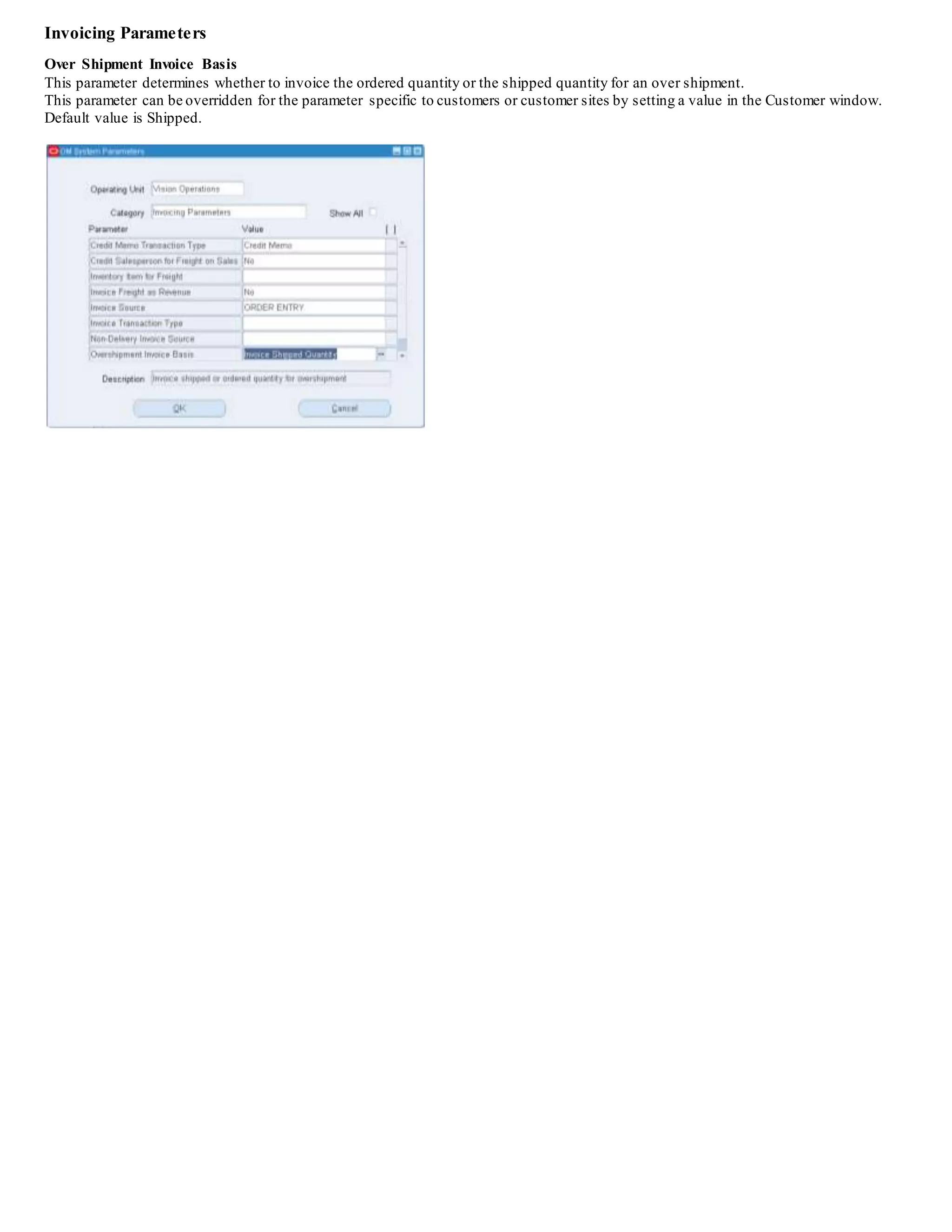 Invoicing Parameters
Over Shipment Invoice Basis
This parameter determines whether to invoice the ordered quantity or the shipped quantity for an over shipment.
This parameter can be overridden for the parameter specific to customers or customer sites by setting a value in the Customer window.
Default value is Shipped.
 