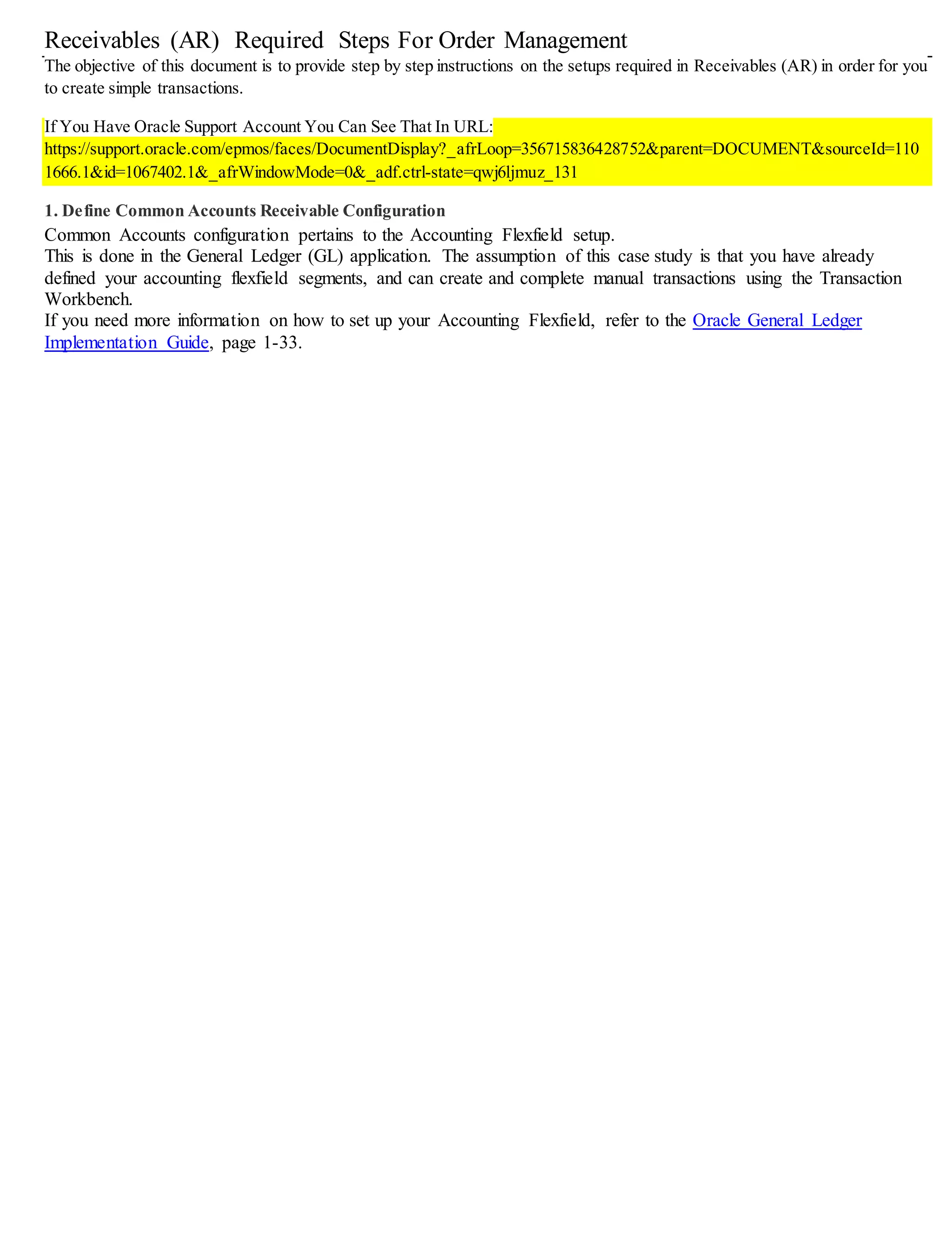 Receivables (AR) Required Steps For Order Management
The objective of this document is to provide step by step instructions on the setups required in Receivables (AR) in order for you
to create simple transactions.
If You Have Oracle Support Account You Can See That In URL:
https://support.oracle.com/epmos/faces/DocumentDisplay?_afrLoop=356715836428752&parent=DOCUMENT&sourceId=110
1666.1&id=1067402.1&_afrWindowMode=0&_adf.ctrl-state=qwj6ljmuz_131
1. Define Common Accounts Receivable Configuration
Common Accounts configuration pertains to the Accounting Flexfield setup.
This is done in the General Ledger (GL) application. The assumption of this case study is that you have already
defined your accounting flexfield segments, and can create and complete manual transactions using the Transaction
Workbench.
If you need more information on how to set up your Accounting Flexfield, refer to the Oracle General Ledger
Implementation Guide, page 1-33.
 