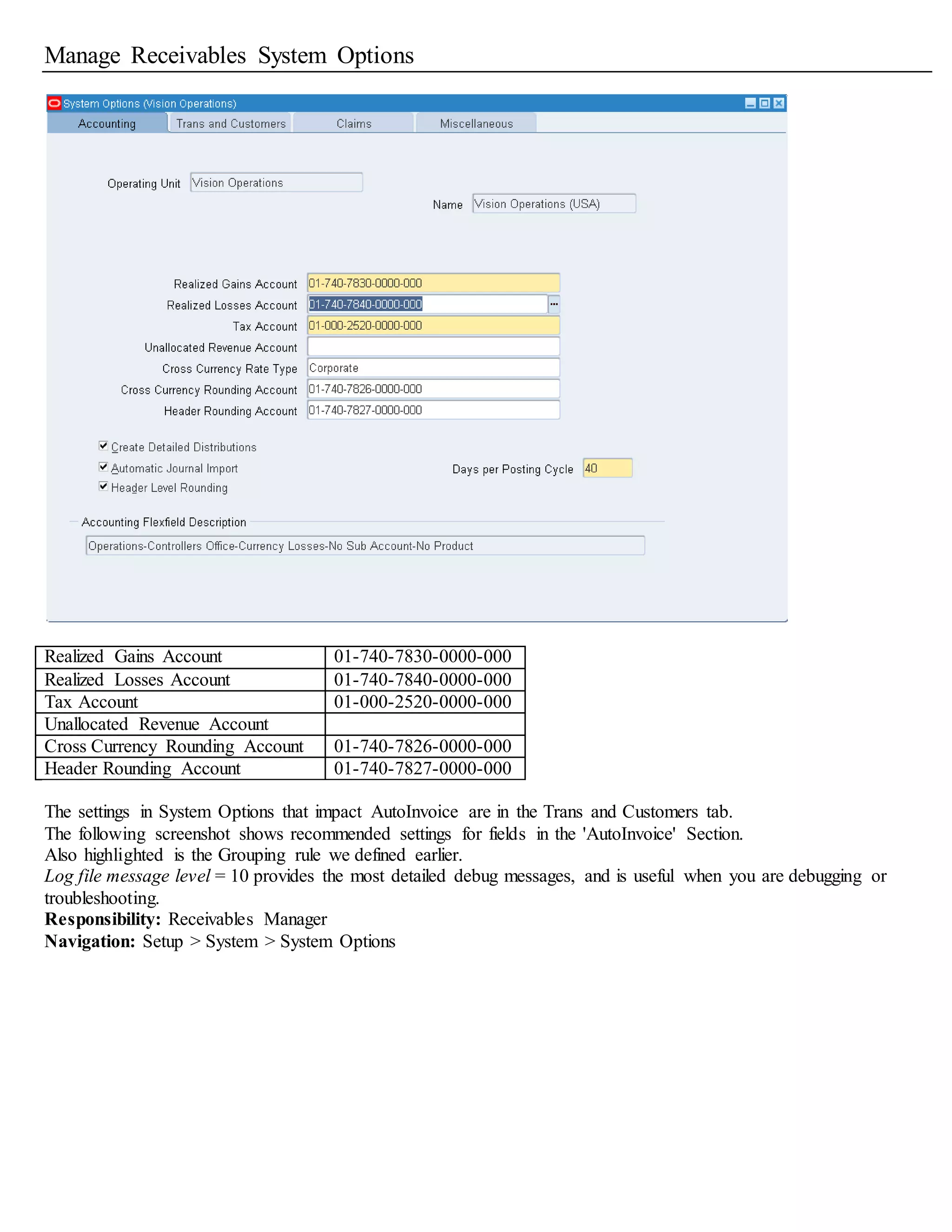 Manage Receivables System Options
Realized Gains Account 01-740-7830-0000-000
Realized Losses Account 01-740-7840-0000-000
Tax Account 01-000-2520-0000-000
Unallocated Revenue Account
Cross Currency Rounding Account 01-740-7826-0000-000
Header Rounding Account 01-740-7827-0000-000
The settings in System Options that impact AutoInvoice are in the Trans and Customers tab.
The following screenshot shows recommended settings for fields in the 'AutoInvoice' Section.
Also highlighted is the Grouping rule we defined earlier.
Log file message level = 10 provides the most detailed debug messages, and is useful when you are debugging or
troubleshooting.
Responsibility: Receivables Manager
Navigation: Setup > System > System Options
 