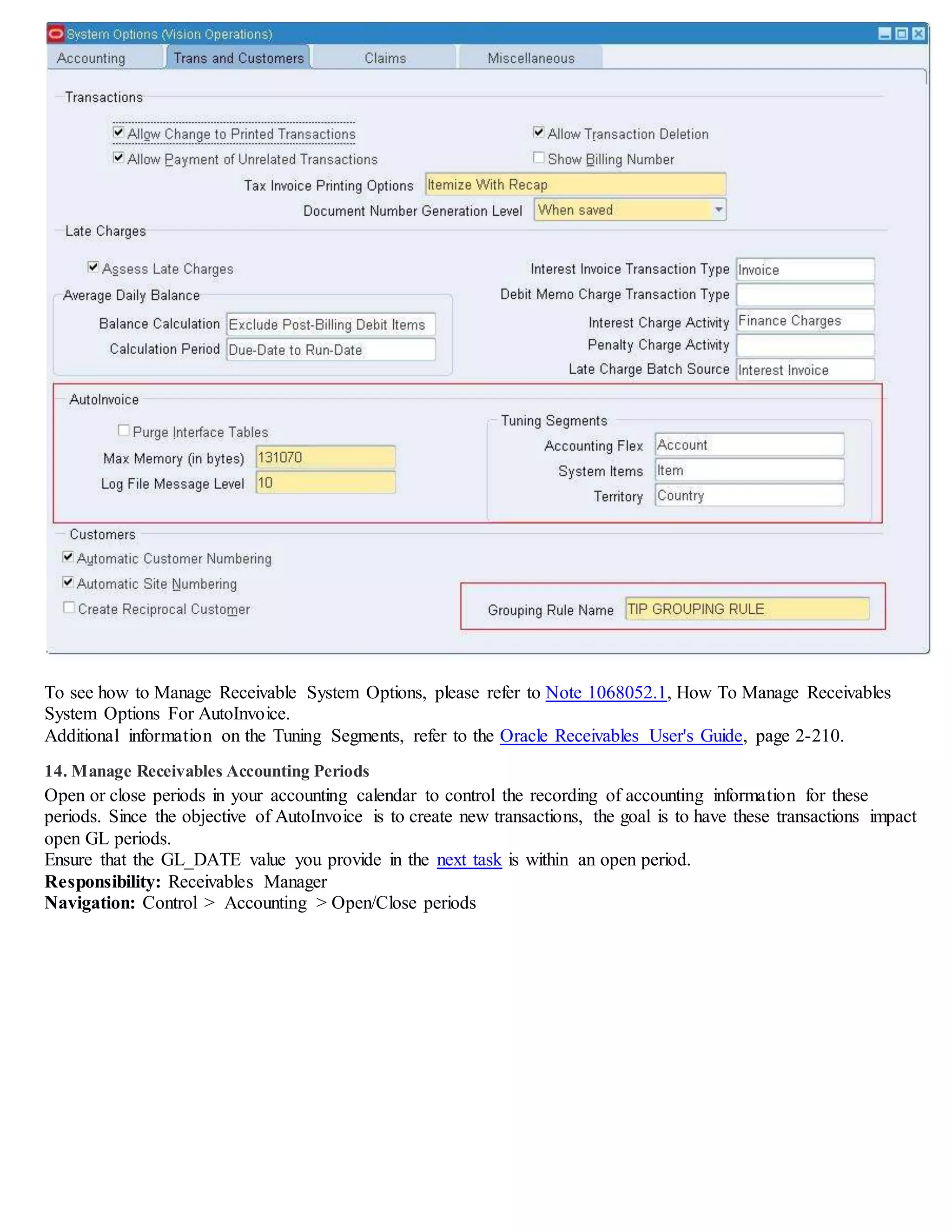 To see how to Manage Receivable System Options, please refer to Note 1068052.1, How To Manage Receivables
System Options For AutoInvoice.
Additional information on the Tuning Segments, refer to the Oracle Receivables User's Guide, page 2-210.
14. Manage Receivables Accounting Periods
Open or close periods in your accounting calendar to control the recording of accounting information for these
periods. Since the objective of AutoInvoice is to create new transactions, the goal is to have these transactions impact
open GL periods.
Ensure that the GL_DATE value you provide in the next task is within an open period.
Responsibility: Receivables Manager
Navigation: Control > Accounting > Open/Close periods
 