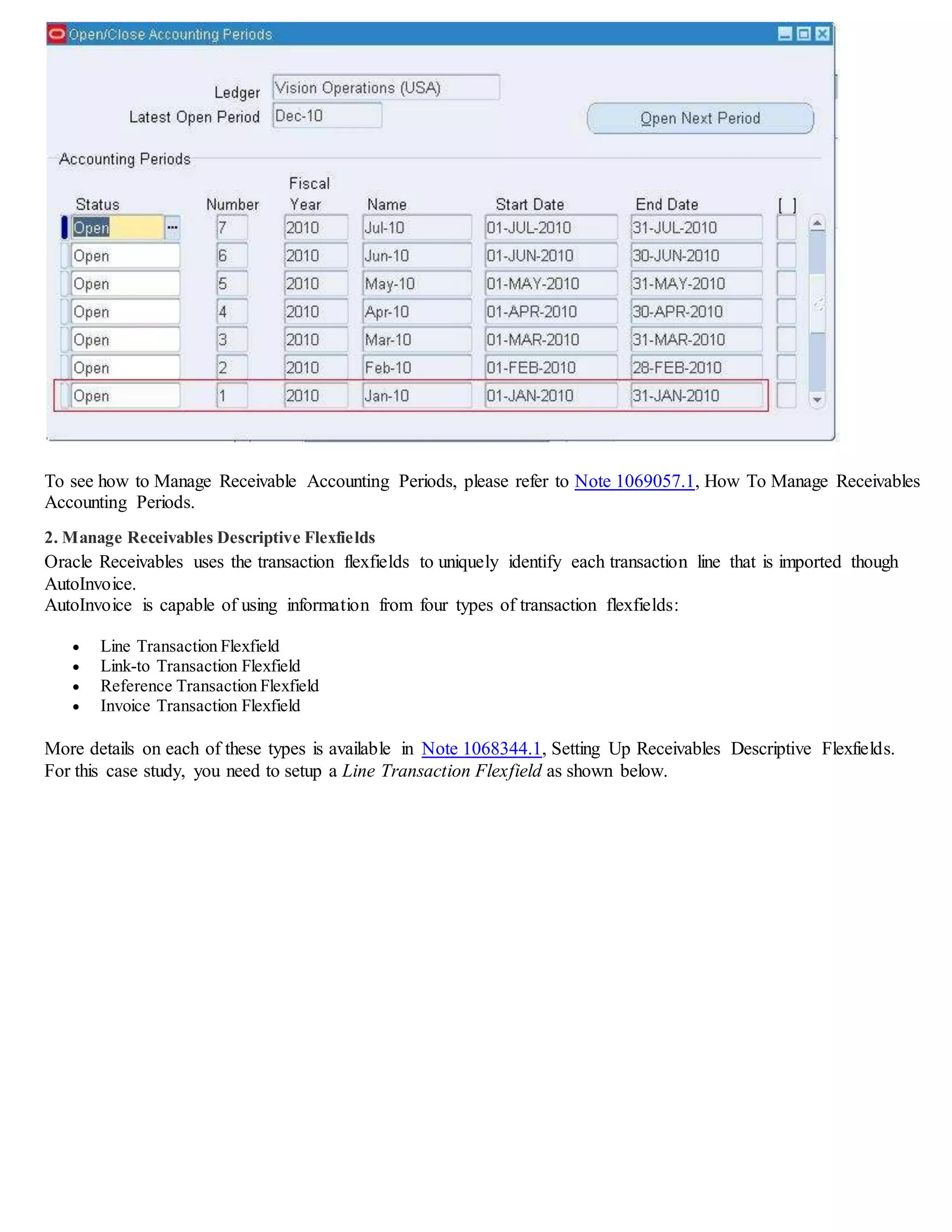 To see how to Manage Receivable Accounting Periods, please refer to Note 1069057.1, How To Manage Receivables
Accounting Periods.
2. Manage Receivables Descriptive Flexfields
Oracle Receivables uses the transaction flexfields to uniquely identify each transaction line that is imported though
AutoInvoice.
AutoInvoice is capable of using information from four types of transaction flexfields:
 Line Transaction Flexfield
 Link-to Transaction Flexfield
 Reference Transaction Flexfield
 Invoice Transaction Flexfield
More details on each of these types is available in Note 1068344.1, Setting Up Receivables Descriptive Flexfields.
For this case study, you need to setup a Line Transaction Flexfield as shown below.
 