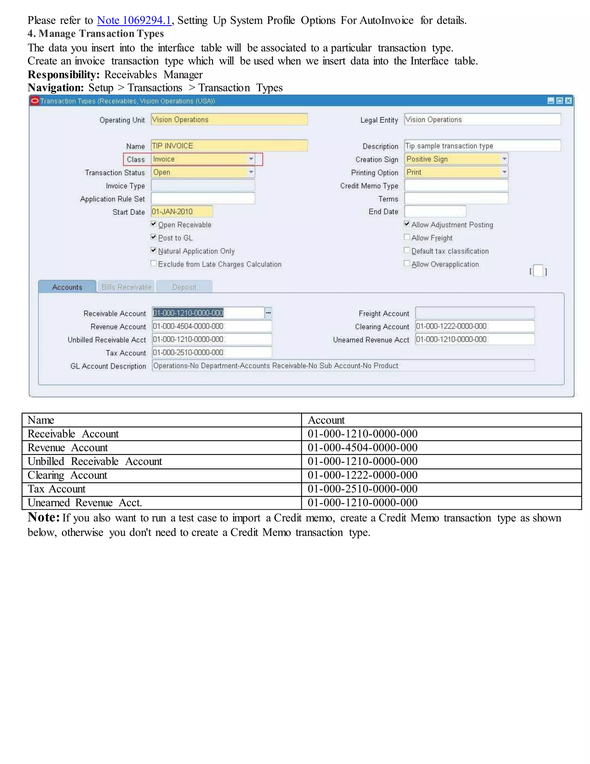Please refer to Note 1069294.1, Setting Up System Profile Options For AutoInvoice for details.
4. Manage Transaction Types
The data you insert into the interface table will be associated to a particular transaction type.
Create an invoice transaction type which will be used when we insert data into the Interface table.
Responsibility: Receivables Manager
Navigation: Setup > Transactions > Transaction Types
Name Account
Receivable Account 01-000-1210-0000-000
Revenue Account 01-000-4504-0000-000
Unbilled Receivable Account 01-000-1210-0000-000
Clearing Account 01-000-1222-0000-000
Tax Account 01-000-2510-0000-000
Freight Account 01-000-7220-0000-000
Unearned Revenue Acct. 01-000-1210-0000-000
Note:If you also want to run a test case to import a Credit memo, create a Credit Memo transaction type as shown
below, otherwise you don't need to create a Credit Memo transaction type.
 