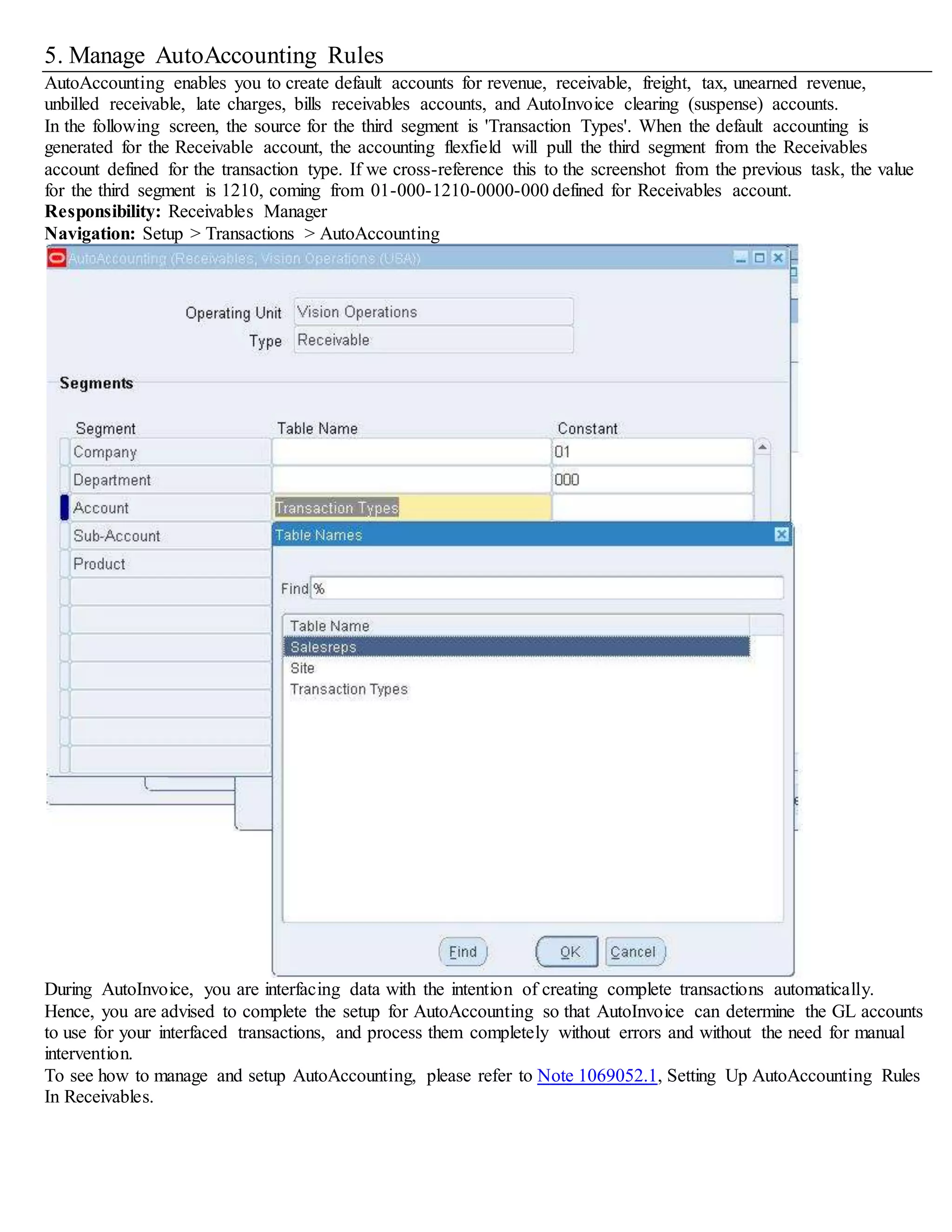 5. Manage AutoAccounting Rules
AutoAccounting enables you to create default accounts for revenue, receivable, freight, tax, unearned revenue,
unbilled receivable, late charges, bills receivables accounts, and AutoInvoice clearing (suspense) accounts.
In the following screen, the source for the third segment is 'Transaction Types'. When the default accounting is
generated for the Receivable account, the accounting flexfield will pull the third segment from the Receivables
account defined for the transaction type. If we cross-reference this to the screenshot from the previous task, the value
for the third segment is 1210, coming from 01-000-1210-0000-000 defined for Receivables account.
Responsibility: Receivables Manager
Navigation: Setup > Transactions > AutoAccounting
During AutoInvoice, you are interfacing data with the intention of creating complete transactions automatically.
Hence, you are advised to complete the setup for AutoAccounting so that AutoInvoice can determine the GL accounts
to use for your interfaced transactions, and process them completely without errors and without the need for manual
intervention.
To see how to manage and setup AutoAccounting, please refer to Note 1069052.1, Setting Up AutoAccounting Rules
In Receivables.
 