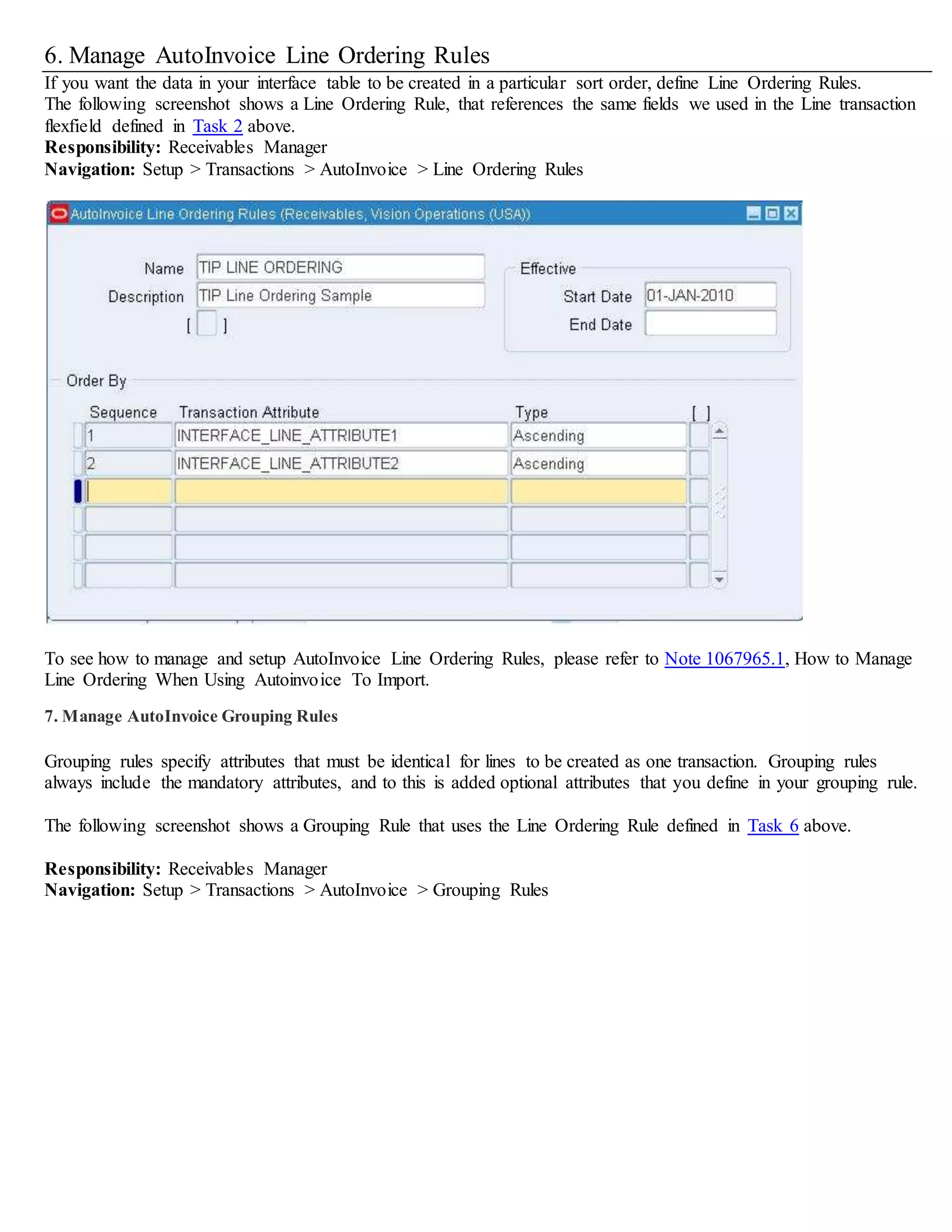 6. Manage AutoInvoice Line Ordering Rules
If you want the data in your interface table to be created in a particular sort order, define Line Ordering Rules.
The following screenshot shows a Line Ordering Rule, that references the same fields we used in the Line transaction
flexfield defined in Task 2 above.
Responsibility: Receivables Manager
Navigation: Setup > Transactions > AutoInvoice > Line Ordering Rules
To see how to manage and setup AutoInvoice Line Ordering Rules, please refer to Note 1067965.1, How to Manage
Line Ordering When Using Autoinvoice To Import.
7. Manage AutoInvoice Grouping Rules
Grouping rules specify attributes that must be identical for lines to be created as one transaction. Grouping rules
always include the mandatory attributes, and to this is added optional attributes that you define in your grouping rule.
The following screenshot shows a Grouping Rule that uses the Line Ordering Rule defined in Task 6 above.
Responsibility: Receivables Manager
Navigation: Setup > Transactions > AutoInvoice > Grouping Rules
 