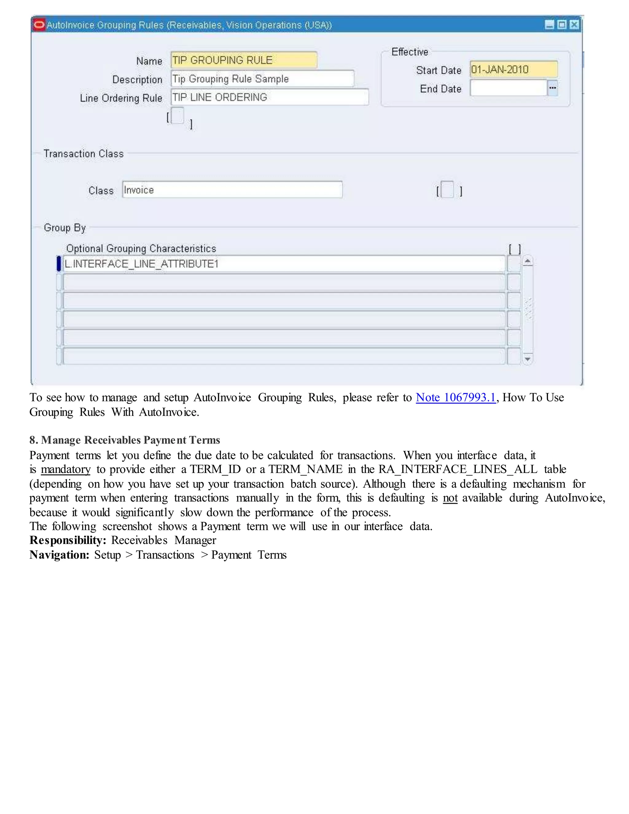 To see how to manage and setup AutoInvoice Grouping Rules, please refer to Note 1067993.1, How To Use
Grouping Rules With AutoInvoice.
8. Manage Receivables Payment Terms
Payment terms let you define the due date to be calculated for transactions. When you interface data, it
is mandatory to provide either a TERM_ID or a TERM_NAME in the RA_INTERFACE_LINES_ALL table
(depending on how you have set up your transaction batch source). Although there is a defaulting mechanism for
payment term when entering transactions manually in the form, this is defaulting is not available during AutoInvoice,
because it would significantly slow down the performance of the process.
The following screenshot shows a Payment term we will use in our interface data.
Responsibility: Receivables Manager
Navigation: Setup > Transactions > Payment Terms
 