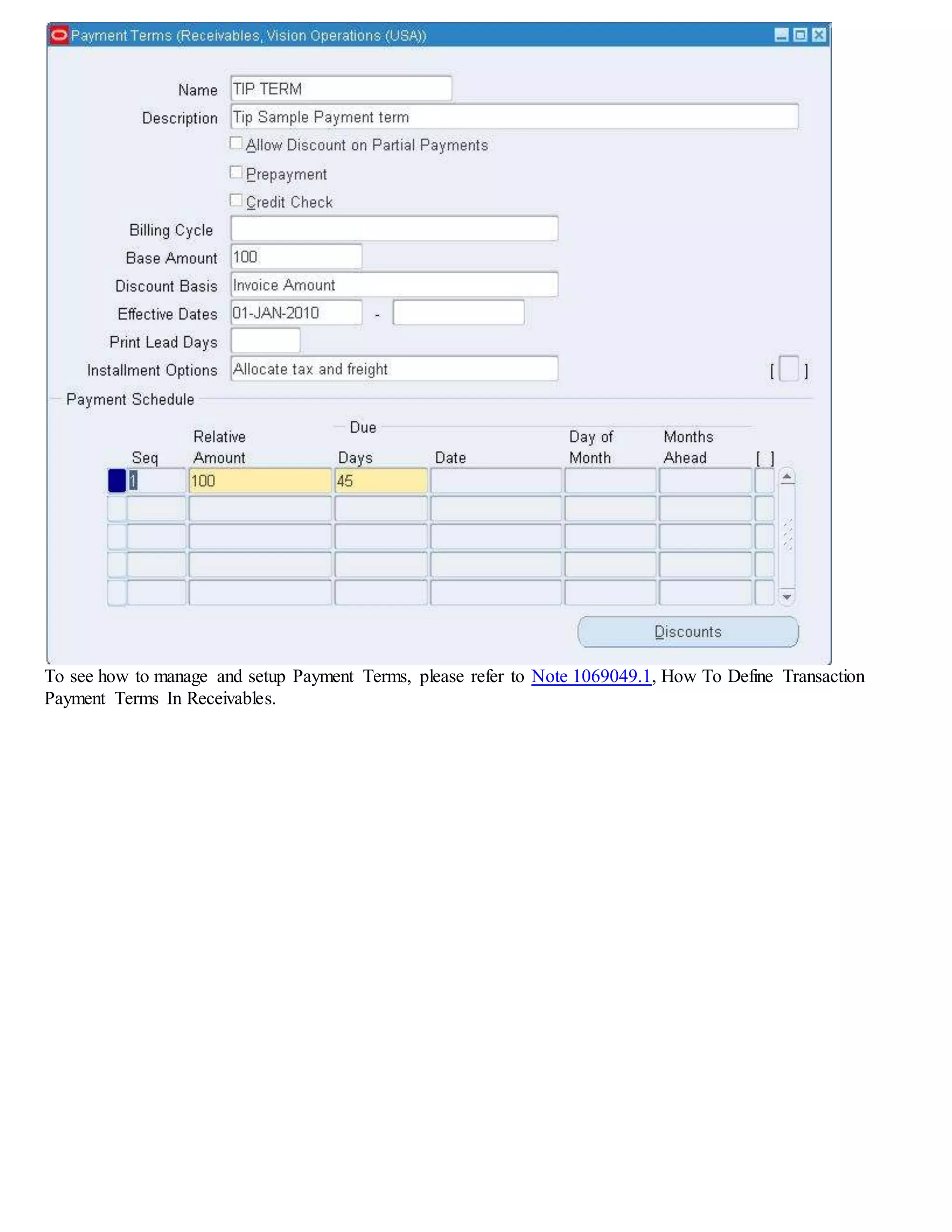 To see how to manage and setup Payment Terms, please refer to Note 1069049.1, How To Define Transaction
Payment Terms In Receivables.
 