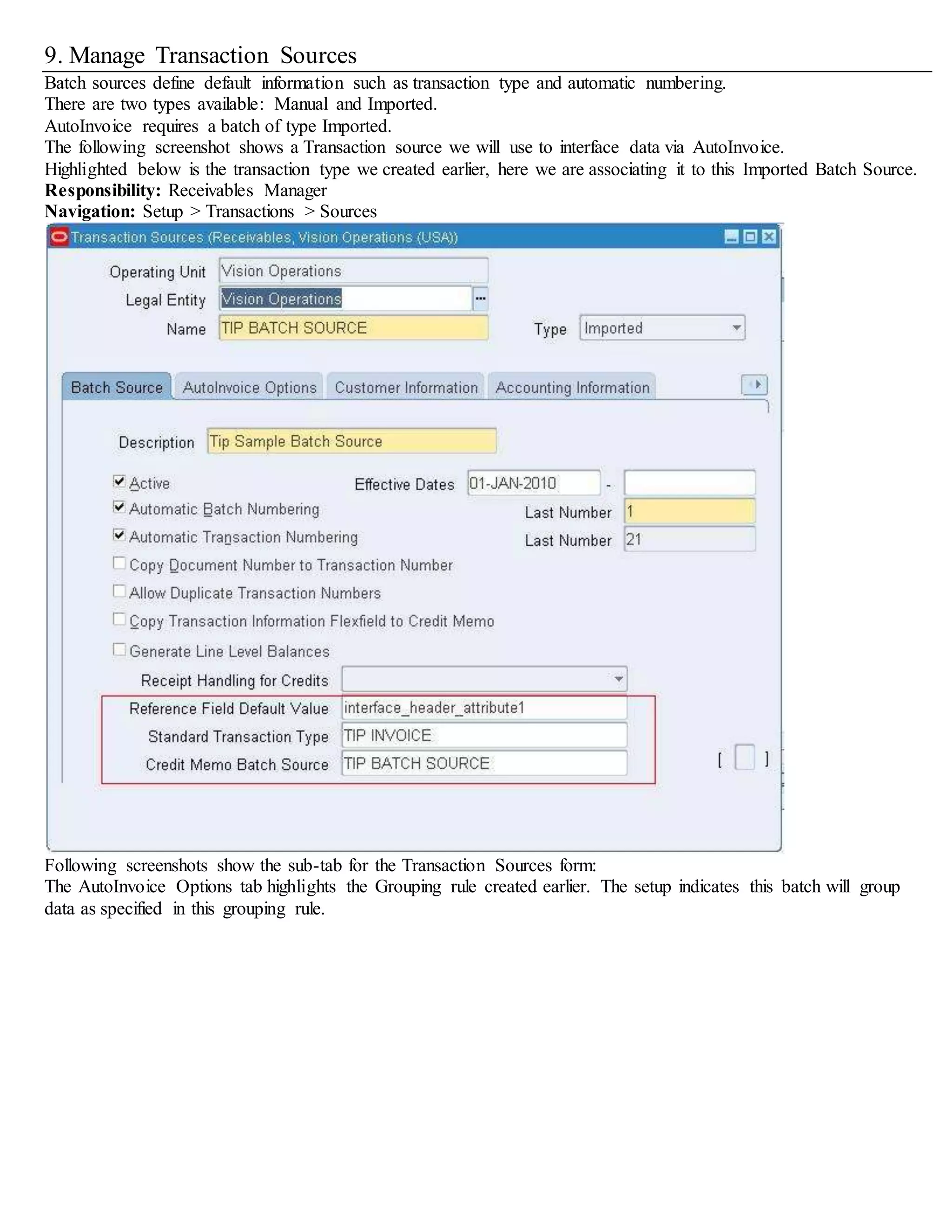 9. Manage Transaction Sources
Batch sources define default information such as transaction type and automatic numbering.
There are two types available: Manual and Imported.
AutoInvoice requires a batch of type Imported.
The following screenshot shows a Transaction source we will use to interface data via AutoInvoice.
Highlighted below is the transaction type we created earlier, here we are associating it to this Imported Batch Source.
Responsibility: Receivables Manager
Navigation: Setup > Transactions > Sources
Following screenshots show the sub-tab for the Transaction Sources form:
The AutoInvoice Options tab highlights the Grouping rule created earlier. The setup indicates this batch will group
data as specified in this grouping rule.
 