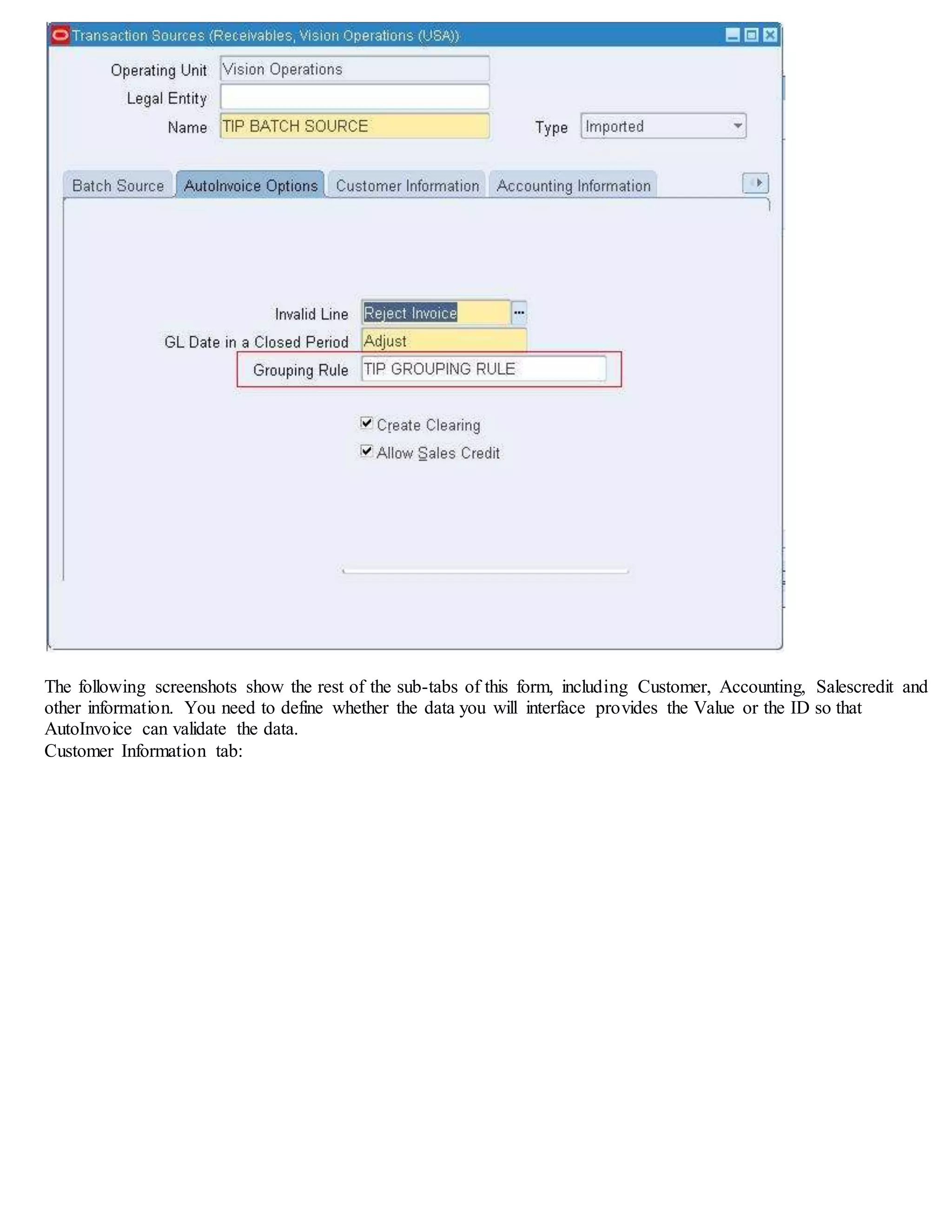 The following screenshots show the rest of the sub-tabs of this form, including Customer, Accounting, Salescredit and
other information. You need to define whether the data you will interface provides the Value or the ID so that
AutoInvoice can validate the data.
Customer Information tab:
Accounting Information tab:
 