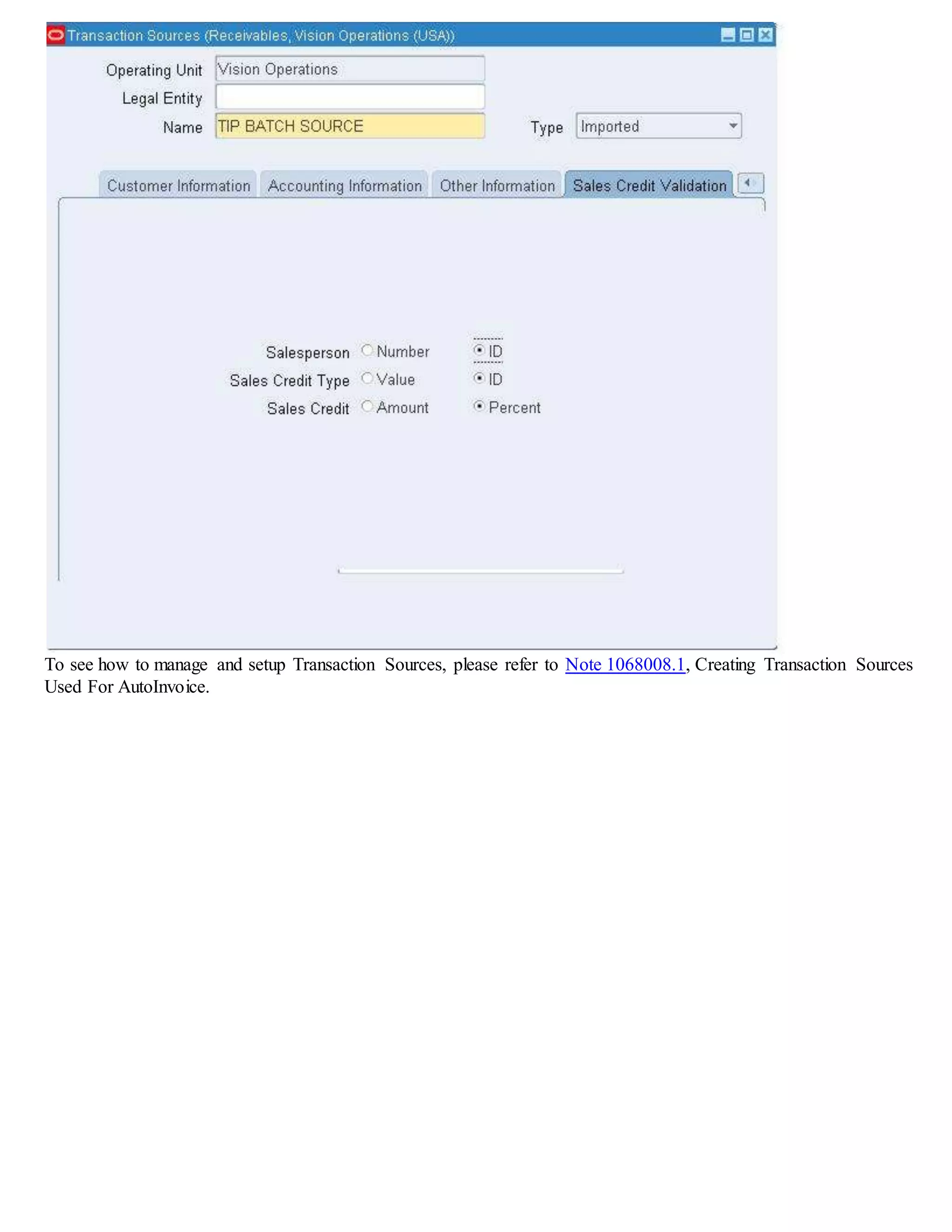 Remit-To Address Setup
1. Setting Up a Remit-To Address
Define remit-to addresses to let your customers know where to send payment for their invoices.
Receivables uses the addresses that you define in the Remit To Addresses window to provide default remit-to
information when you enter transactions.
Note: Receivables does not provide default remit-to information when you enter credit memos.
A. Define System Options and Profile Options
Responsibility:Receivables Manager
Navigation:Setup > System > System Options
Select the Miscellaneous Tab and enter values for the following:
If you check the Print Remit-To Address box in the System Options window, Receivables prints the remit-to address that you
define here on your dunning letters and statements. The width and height (in characters) of your customer's remit-to address in
your printed dunning letters is 8 characters (height) by 30 characters (width)
Responsibility:System Administrator
Navigation: Profile > System
You can only enter information in the alternate name field when defining a Remit-to Address if the profile option
AR: Customers - Enter Alternate Fields is Yes.
Receivables also uses the alternate name to sort customer names in certain reports if the profile option AR: Sort Customer
Reports by Alternate Fields is Yes.
B. Navigate to the Remit-To Address Form
Responsibility: Receivables Manager
Navigation:Setup > Print > Remit To Address > Create Remit-To Address
 