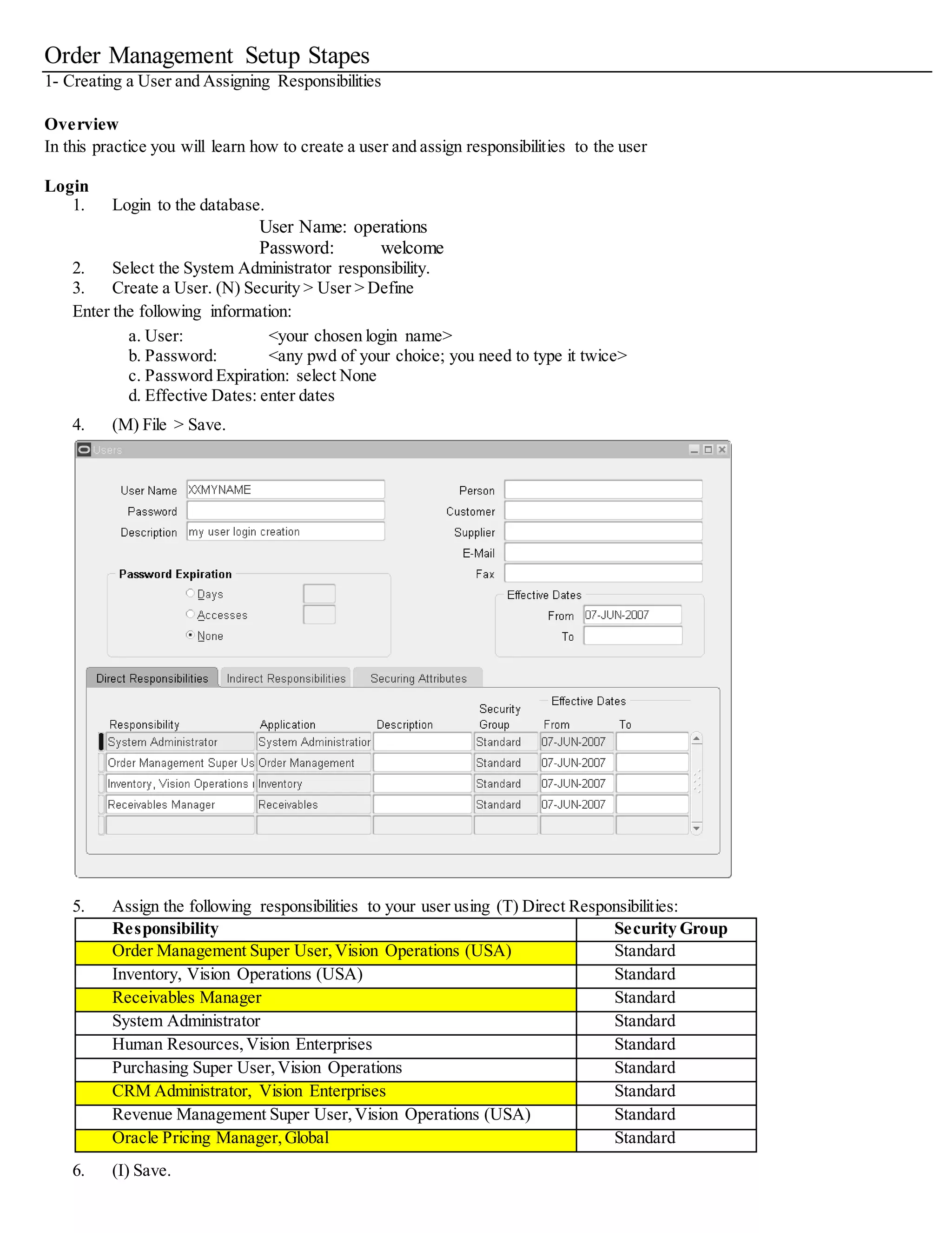Order Management Setup Stapes
1- Creating a User and Assigning Responsibilities
Overview
In this practice you will learn how to create a user and assign responsibilities to the user
Login
1. Login to the database.
User Name: operations
Password: welcome
2. Select the System Administrator responsibility.
3. Create a User. (N) Security > User > Define
Enter the following information:
a. User: <your chosen login name>
b. Password: <any pwd of your choice; you need to type it twice>
c. Password Expiration: select None
d. Effective Dates: enter dates
4. (M) File > Save.
5. Assign the following responsibilities to your user using (T) Direct Responsibilities:
Responsibility Security Group
Order Management Super User,Vision Operations (USA) Standard
Inventory, Vision Operations (USA) Standard
Receivables Manager Standard
System Administrator Standard
Purchasing Super User,Vision Operations Standard
CRM Administrator, Vision Enterprises Standard
Oracle Pricing Manager,Global Standard
6. (I) Save.
 