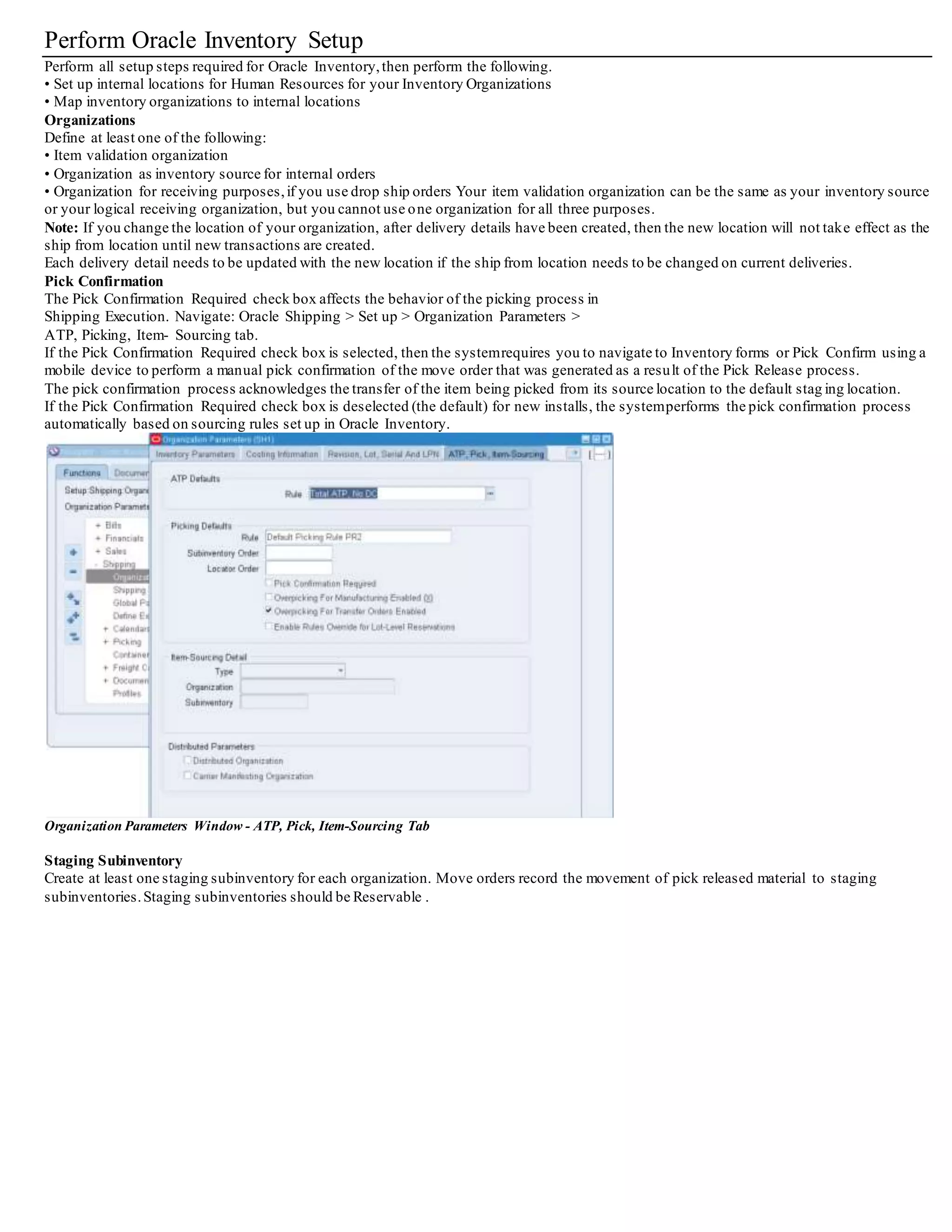 Defining Release Sequence Rules
You can define release sequence rules to specify the order in which eligible picking lines are allocated to Inventory during pick release.
You can release the picking lines by:
• Order number
• Outstanding Invoice Value
• Scheduled Date
• Departure Date
• Shipment Priority
You can assign a priority level to one or more attributes with 1 being the highest priority and 5 being the lowest.
You can also define whether you want the picking lines released in ascending or descending order.
For example, if you select the Ascending button for Order, picking lines are released by ascending order number--Order 1 is released first,
then Order 2, Order 3, and so on.
If the Descending button is selected,the picking lines are released by descending Order number from highest to lowest --Order 4 is released
first, then Order 3, Order 2, and Order 1.
Note: You can define either the Outstanding Invoice Value attribute or the Order attribute for the release sequence rule, but you c annot select
both for the same rule. No two attributes can be given the same priority.
You can edit existing release sequence rules, but you cannot change the name of an existing release sequence rule.
To define release sequence rules:
1. Navigate to the Release Sequence Rules window.
Release Sequence Rules Window
2. In the Rule field, enter a name for your rule.
3. Enter a Description.
4. Enter the Effective Dates for the rule.
5. Within the Release Priority region, specify a Priority (1, 2, 3, 4, or 5 where 1 is the highest priority and 5 is the lowest) for one or all of the
following attributes:
• Order Number: Releases picking lines based on order number.
If you define a priority for the Order Number attribute, you cannot define a priority for the Outstanding Invoice Value attribute.
• Outstanding Invoice Value: Releases picking lines based on the outstanding invoice value.
If you define a priority for the Outstanding Invoice Value attribute, you cannot define a priority for the Order Number attribute.
• Scheduled Date: Releases picking lines based on scheduled date.
• Departure Date: Releases picking lines based on departure date.
• Shipment Priority: Releases picking lines based on shipment priority.
6. Select the Ascending orDescending toggle next to each attribute.
If you select the Ascending toggle next to the Scheduled Date attribute, for example, the picking lines with the earliest Scheduled Date are
released first.
If you select the Descending toggle, the picking lines with the most recent Scheduled Date are released last.
7. Save your work.
 