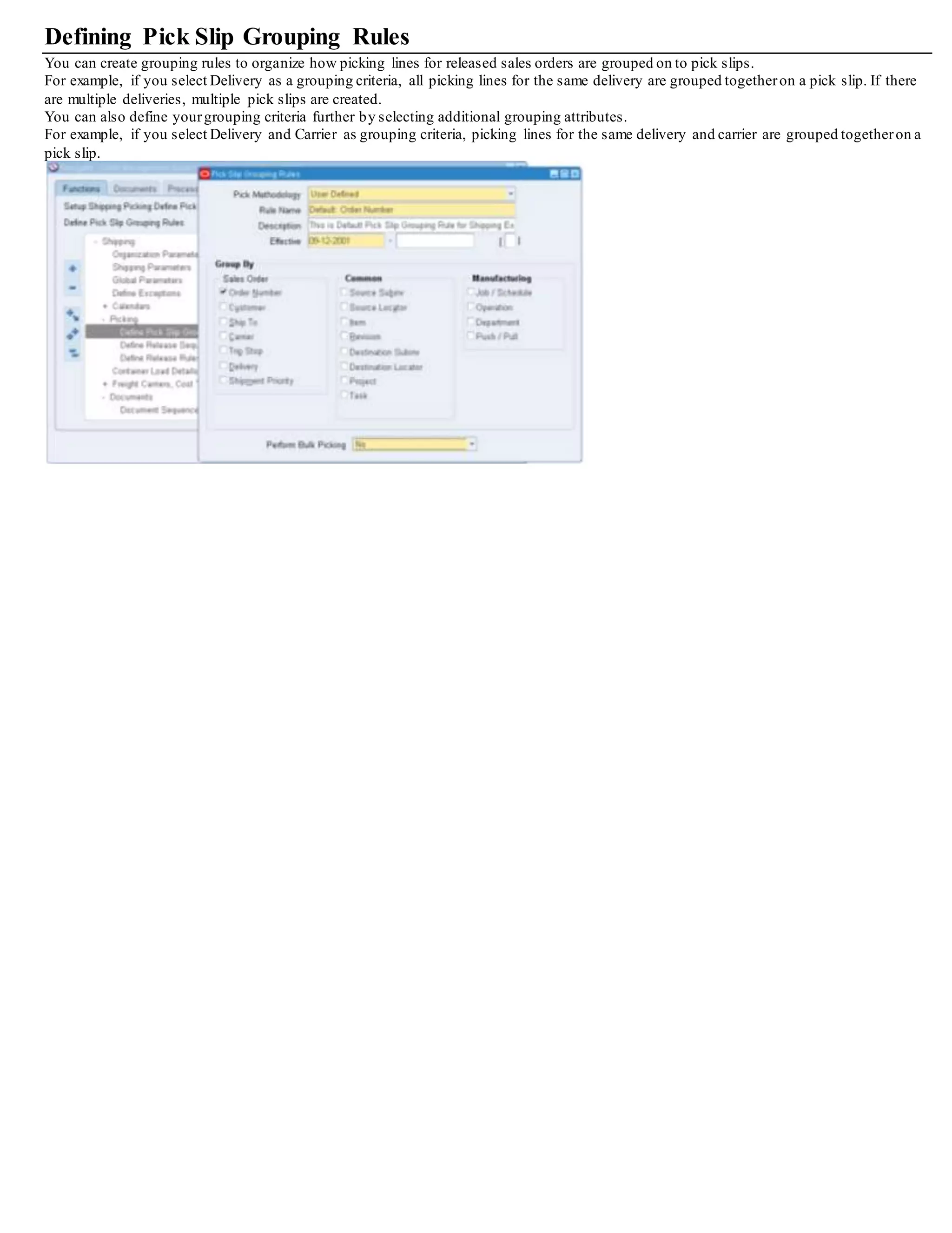 Release Rules Window - Shipping Tab
11. Select the Ship Method to pick release by a certain ship method.
12. Select the Shipment Priority, and Ship From location.
13. Enable the Include Assigned Lines box if you want to include assigned lines in the pick release.
14. Select a Document Set to be printed during pick release.
15. Select a Release Sequence Rule if required.
16. From the list of values, select either Yes or No to Autocreate Deliveries.
17. If you selected Yes to Autocreate Deliveries, then in the Autocreate Delivery Criteria field select either Across Orders or Within an Order.
18. Select either Yes or No in the Auto Pick Confirm field. Auto pick confirm is not allowed for the allocation method of Cross Dock.
19. From the AutopackDeliveries list of values, select No if you do not want to utilize autopacking, select Yes to enable autopacking, or
select Auto Pack Masterif you want to utilize autopacking the item into its primary container and additionally automatically packing the
primary container into a defined master container.
You must setup container-item relationships to support the functionality for auto pack or auto pack master.
See: Oracle Inventory User's Guide.
20. Select a Ship Confirm Rule, if you want to utilize auto ship confirming.
21. Select Yes or No to Append Deliveries (consolidate delivery lines.)
Note: The appending limit must be defined as a value otherthan Do Not Append in the Shipping Parameters window before you can
append deliveries within a release rule.
Additional prerequisites for setting Append Deliveries flag include:
• Oracle Transportation Planning is not installed
• Organization must be specified
• Autocreate Delivery Criteria must be Across Orders
• Autocreate Delivery must be Yes
• Auto Pick Confirm must be No
 